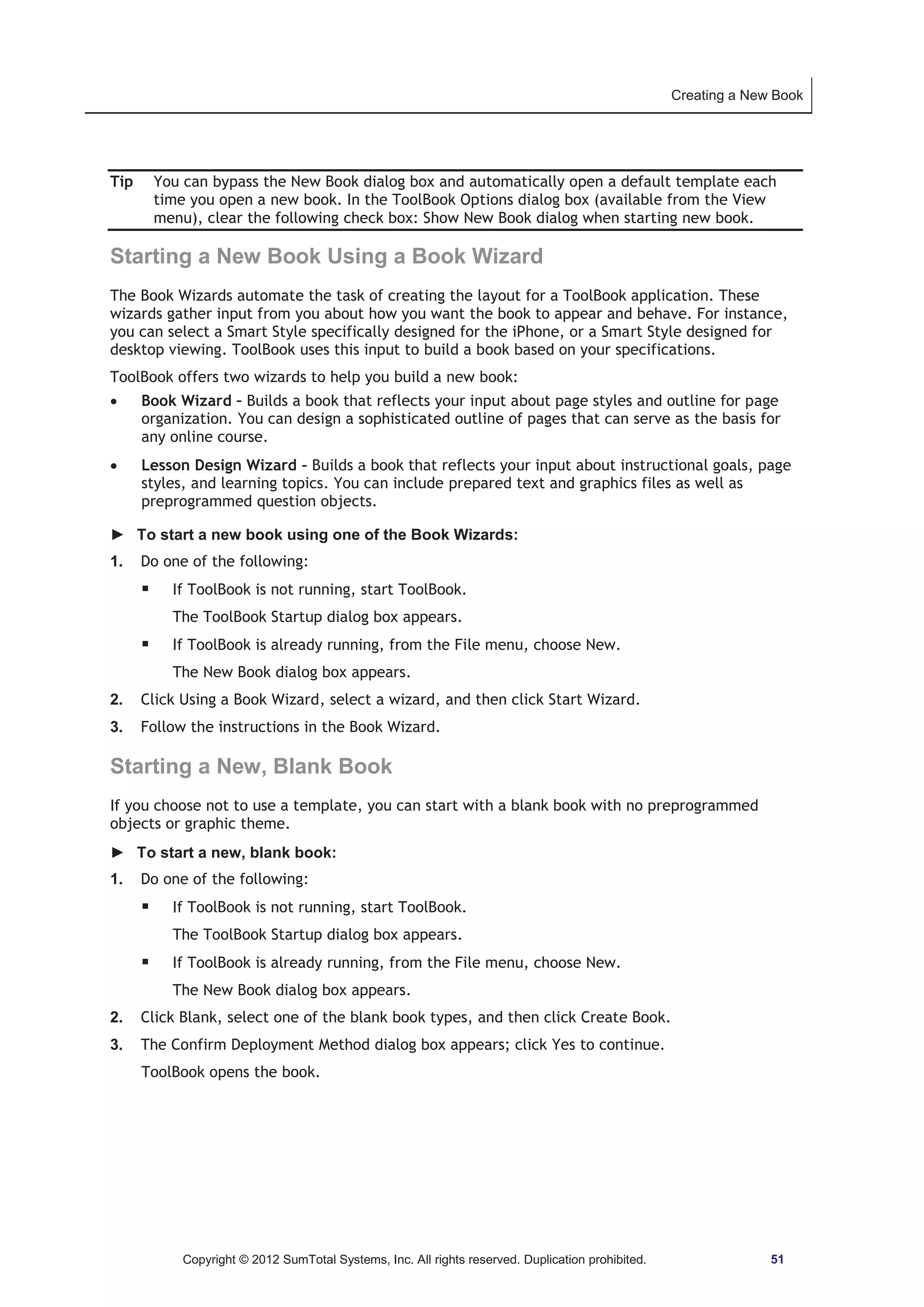 Creating a New Book 
Tip You can bypass the New Book dialog box and automatically open a default template each 
time you open a new book. In the ToolBook Options dialog box (available from the View 
menu), clear the following check box: Show New Book dialog when starting new book. 
Starting a New Book Using a Book Wizard 
The Book Wizards automate the task of creating the layout for a ToolBook application. These 
wizards gather input from you about how you want the book to appear and behave. For instance, 
you can select a Smart Style specifically designed for the iPhone, or a Smart Style designed for 
desktop viewing. ToolBook uses this input to build a book based on your specifications. 
ToolBook offers two wizards to help you build a new book: 
x Book Wizard – Builds a book that reflects your input about page styles and outline for page 
organization. You can design a sophisticated outline of pages that can serve as the basis for 
any online course. 
x Lesson Design Wizard – Builds a book that reflects your input about instructional goals, page 
styles, and learning topics. You can include prepared text and graphics files as well as 
preprogrammed question objects. 
► To start a new book using one of the Book Wizards: 
1. Do one of the following: 
ƒ If ToolBook is not running, start ToolBook. 
The ToolBook Startup dialog box appears. 
ƒ If ToolBook is already running, from the File menu, choose New. 
The New Book dialog box appears. 
2. Click Using a Book Wizard, select a wizard, and then click Start Wizard. 
3. Follow the instructions in the Book Wizard. 
Starting a New, Blank Book 
If you choose not to use a template, you can start with a blank book with no preprogrammed 
objects or graphic theme. 
► To start a new, blank book: 
1. Do one of the following: 
ƒ If ToolBook is not running, start ToolBook. 
The ToolBook Startup dialog box appears. 
ƒ If ToolBook is already running, from the File menu, choose New. 
The New Book dialog box appears. 
2. Click Blank, select one of the blank book types, and then click Create Book. 
3. The Confirm Deployment Method dialog box appears; click Yes to continue. 
ToolBook opens the book. 
Copyright © 2012 SumTotal Systems, Inc. All rights reserved. Duplication prohibited. 51 
 