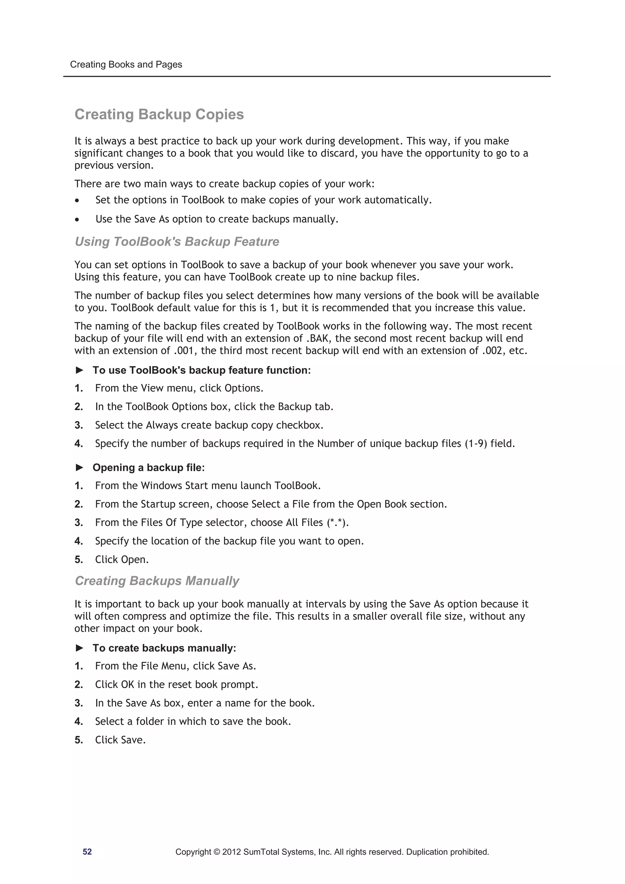 Creating Books and Pages 
Creating Backup Copies 
It is always a best practice to back up your work during development. This way, if you make 
significant changes to a book that you would like to discard, you have the opportunity to go to a 
previous version. 
There are two main ways to create backup copies of your work: 
x Set the options in ToolBook to make copies of your work automatically. 
x Use the Save As option to create backups manually. 
Using ToolBook's Backup Feature 
You can set options in ToolBook to save a backup of your book whenever you save your work. 
Using this feature, you can have ToolBook create up to nine backup files. 
The number of backup files you select determines how many versions of the book will be available 
to you. ToolBook default value for this is 1, but it is recommended that you increase this value. 
The naming of the backup files created by ToolBook works in the following way. The most recent 
backup of your file will end with an extension of .BAK, the second most recent backup will end 
with an extension of .001, the third most recent backup will end with an extension of .002, etc. 
► To use ToolBook's backup feature function: 
1. From the View menu, click Options. 
2. In the ToolBook Options box, click the Backup tab. 
3. Select the Always create backup copy checkbox. 
4. Specify the number of backups required in the Number of unique backup files (1-9) field. 
► Opening a backup file: 
1. From the Windows Start menu launch ToolBook. 
2. From the Startup screen, choose Select a File from the Open Book section. 
3. From the Files Of Type selector, choose All Files (*.*). 
4. Specify the location of the backup file you want to open. 
5. Click Open. 
Creating Backups Manually 
It is important to back up your book manually at intervals by using the Save As option because it 
will often compress and optimize the file. This results in a smaller overall file size, without any 
other impact on your book. 
► To create backups manually: 
1. From the File Menu, click Save As. 
2. Click OK in the reset book prompt. 
3. In the Save As box, enter a name for the book. 
4. Select a folder in which to save the book. 
5. Click Save. 
52 Copyright © 2012 SumTotal Systems, Inc. All rights reserved. Duplication prohibited. 
 