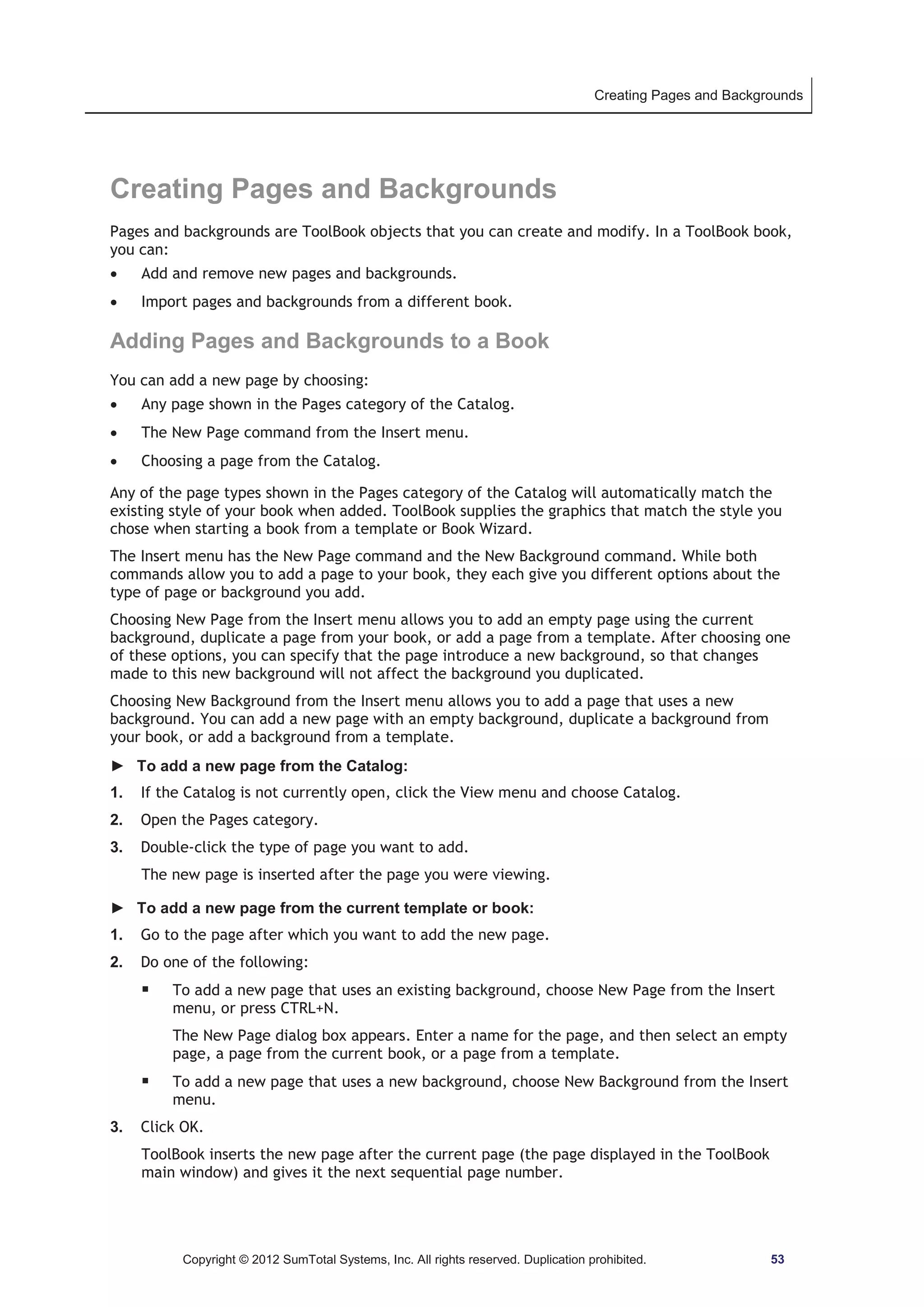 Creating Pages and Backgrounds 
Creating Pages and Backgrounds 
Pages and backgrounds are ToolBook objects that you can create and modify. In a ToolBook book, 
you can: 
x Add and remove new pages and backgrounds. 
x Import pages and backgrounds from a different book. 
Adding Pages and Backgrounds to a Book 
You can add a new page by choosing: 
x Any page shown in the Pages category of the Catalog. 
x The New Page command from the Insert menu. 
x Choosing a page from the Catalog. 
Any of the page types shown in the Pages category of the Catalog will automatically match the 
existing style of your book when added. ToolBook supplies the graphics that match the style you 
chose when starting a book from a template or Book Wizard. 
The Insert menu has the New Page command and the New Background command. While both 
commands allow you to add a page to your book, they each give you different options about the 
type of page or background you add. 
Choosing New Page from the Insert menu allows you to add an empty page using the current 
background, duplicate a page from your book, or add a page from a template. After choosing one 
of these options, you can specify that the page introduce a new background, so that changes 
made to this new background will not affect the background you duplicated. 
Choosing New Background from the Insert menu allows you to add a page that uses a new 
background. You can add a new page with an empty background, duplicate a background from 
your book, or add a background from a template. 
► To add a new page from the Catalog: 
1. If the Catalog is not currently open, click the View menu and choose Catalog. 
2. Open the Pages category. 
3. Double-click the type of page you want to add. 
The new page is inserted after the page you were viewing. 
► To add a new page from the current template or book: 
1. Go to the page after which you want to add the new page. 
2. Do one of the following: 
ƒ To add a new page that uses an existing background, choose New Page from the Insert 
menu, or press CTRL+N. 
The New Page dialog box appears. Enter a name for the page, and then select an empty 
page, a page from the current book, or a page from a template. 
ƒ To add a new page that uses a new background, choose New Background from the Insert 
menu. 
3. Click OK. 
ToolBook inserts the new page after the current page (the page displayed in the ToolBook 
main window) and gives it the next sequential page number. 
Copyright © 2012 SumTotal Systems, Inc. All rights reserved. Duplication prohibited. 53 
 