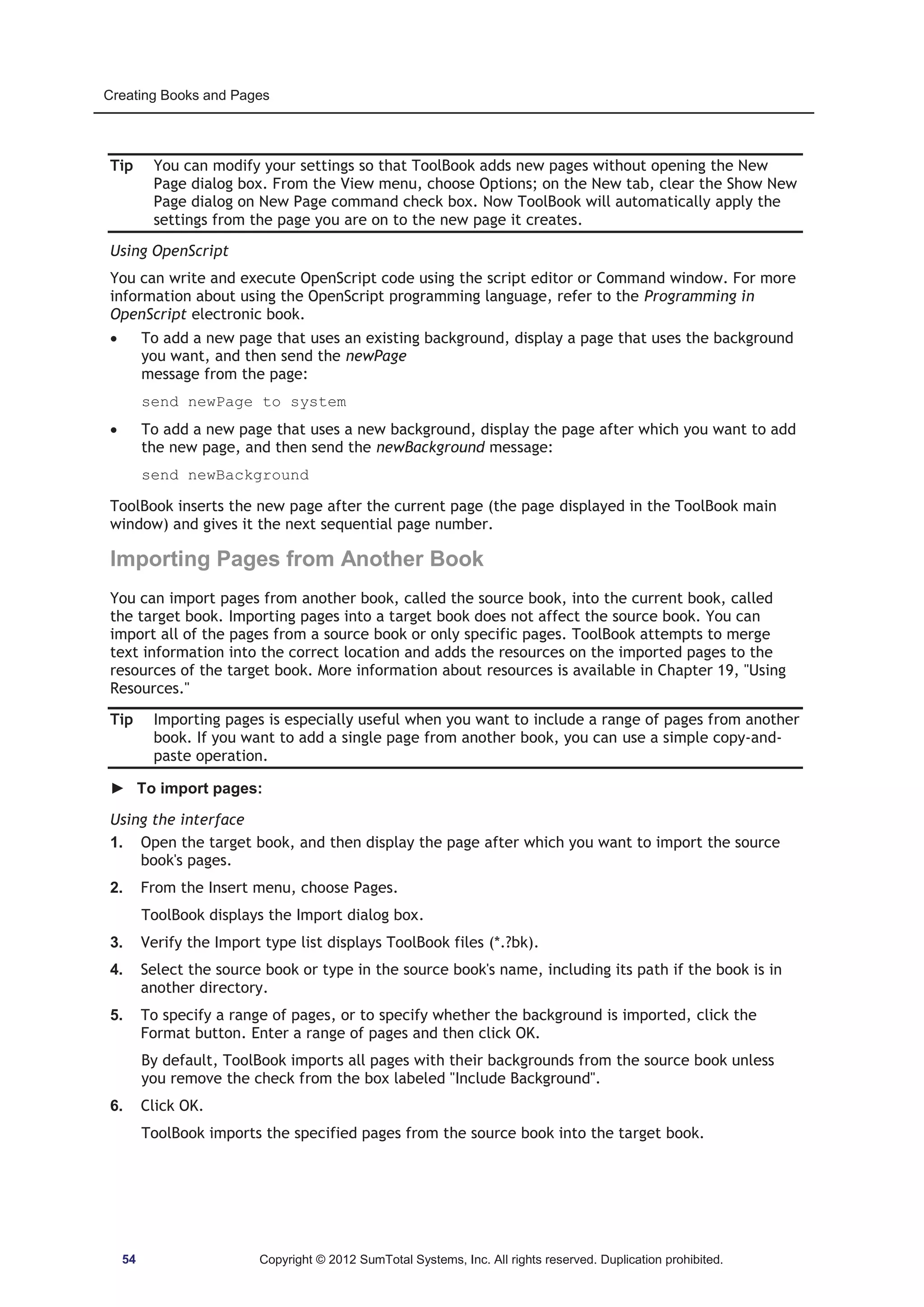 Creating Books and Pages 
Tip You can modify your settings so that ToolBook adds new pages without opening the New 
Page dialog box. From the View menu, choose Options; on the New tab, clear the Show New 
Page dialog on New Page command check box. Now ToolBook will automatically apply the 
settings from the page you are on to the new page it creates. 
Using OpenScript 
You can write and execute OpenScript code using the script editor or Command window. For more 
information about using the OpenScript programming language, refer to the Programming in 
OpenScript electronic book. 
x To add a new page that uses an existing background, display a page that uses the background 
you want, and then send the newPage 
message from the page: 
send newPage to system 
x To add a new page that uses a new background, display the page after which you want to add 
the new page, and then send the newBackground message: 
send newBackground 
ToolBook inserts the new page after the current page (the page displayed in the ToolBook main 
window) and gives it the next sequential page number. 
Importing Pages from Another Book 
You can import pages from another book, called the source book, into the current book, called 
the target book. Importing pages into a target book does not affect the source book. You can 
import all of the pages from a source book or only specific pages. ToolBook attempts to merge 
text information into the correct location and adds the resources on the imported pages to the 
resources of the target book. More information about resources is available in Chapter 19, Using 
Resources. 
Tip Importing pages is especially useful when you want to include a range of pages from another 
book. If you want to add a single page from another book, you can use a simple copy-and-paste 
operation. 
► To import pages: 
Using the interface 
1. Open the target book, and then display the page after which you want to import the source 
book's pages. 
2. From the Insert menu, choose Pages. 
ToolBook displays the Import dialog box. 
3. Verify the Import type list displays ToolBook files (*.?bk). 
4. Select the source book or type in the source book's name, including its path if the book is in 
another directory. 
5. To specify a range of pages, or to specify whether the background is imported, click the 
Format button. Enter a range of pages and then click OK. 
By default, ToolBook imports all pages with their backgrounds from the source book unless 
you remove the check from the box labeled Include Background. 
6. Click OK. 
ToolBook imports the specified pages from the source book into the target book. 
54 Copyright © 2012 SumTotal Systems, Inc. All rights reserved. Duplication prohibited. 
 