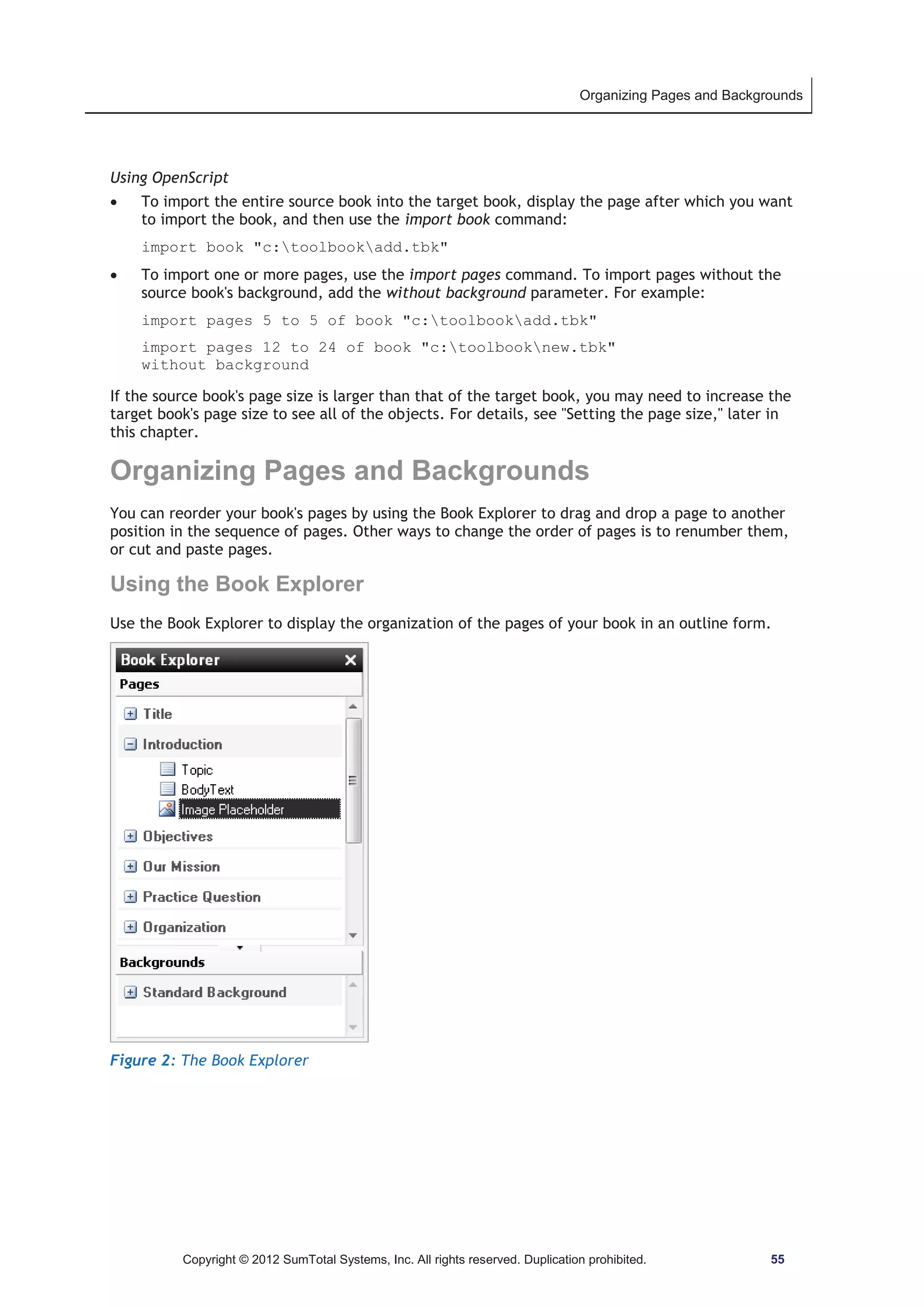 Organizing Pages and Backgrounds 
Using OpenScript 
x To import the entire source book into the target book, display the page after which you want 
to import the book, and then use the import book command: 
import book c:toolbookadd.tbk 
x To import one or more pages, use the import pages command. To import pages without the 
source book's background, add the without background parameter. For example: 
import pages 5 to 5 of book c:toolbookadd.tbk 
import pages 12 to 24 of book c:toolbooknew.tbk 
without background 
If the source book's page size is larger than that of the target book, you may need to increase the 
target book's page size to see all of the objects. For details, see Setting the page size, later in 
this chapter. 
Organizing Pages and Backgrounds 
You can reorder your book's pages by using the Book Explorer to drag and drop a page to another 
position in the sequence of pages. Other ways to change the order of pages is to renumber them, 
or cut and paste pages. 
Using the Book Explorer 
Use the Book Explorer to display the organization of the pages of your book in an outline form. 
Figure 2: The Book Explorer 
Copyright © 2012 SumTotal Systems, Inc. All rights reserved. Duplication prohibited. 55 
 