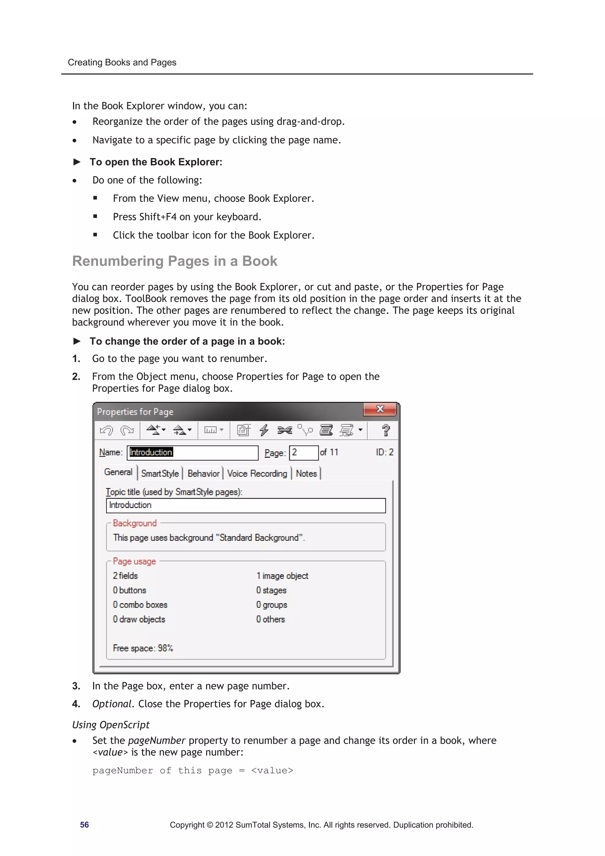 Creating Books and Pages 
In the Book Explorer window, you can: 
x Reorganize the order of the pages using drag-and-drop. 
x Navigate to a specific page by clicking the page name. 
► To open the Book Explorer: 
x Do one of the following: 
ƒ From the View menu, choose Book Explorer. 
ƒ Press Shift+F4 on your keyboard. 
ƒ Click the toolbar icon for the Book Explorer. 
Renumbering Pages in a Book 
You can reorder pages by using the Book Explorer, or cut and paste, or the Properties for Page 
dialog box. ToolBook removes the page from its old position in the page order and inserts it at the 
new position. The other pages are renumbered to reflect the change. The page keeps its original 
background wherever you move it in the book. 
► To change the order of a page in a book: 
1. Go to the page you want to renumber. 
2. From the Object menu, choose Properties for Page to open the 
Properties for Page dialog box. 
3. In the Page box, enter a new page number. 
4. Optional. Close the Properties for Page dialog box. 
Using OpenScript 
x Set the pageNumber property to renumber a page and change its order in a book, where 
value is the new page number: 
pageNumber of this page = value 
56 Copyright © 2012 SumTotal Systems, Inc. All rights reserved. Duplication prohibited. 
 