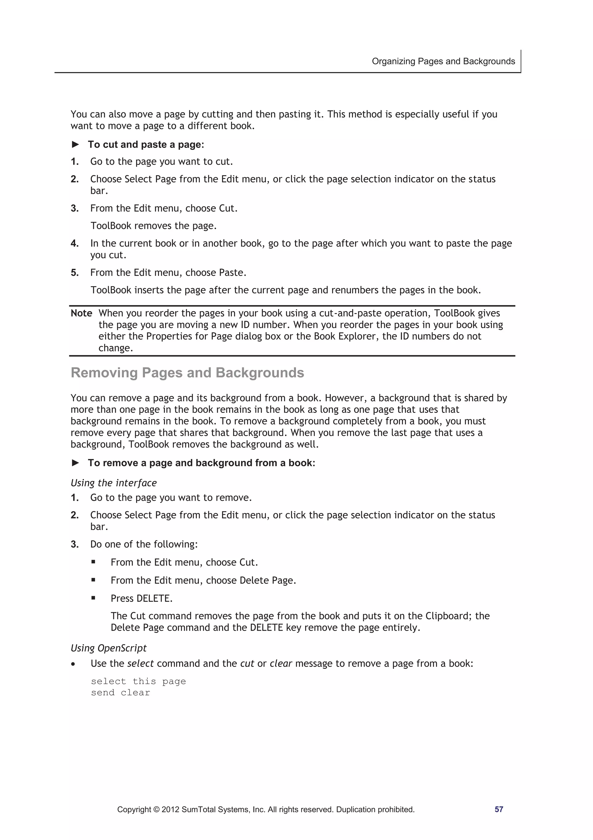 Organizing Pages and Backgrounds 
You can also move a page by cutting and then pasting it. This method is especially useful if you 
want to move a page to a different book. 
► To cut and paste a page: 
1. Go to the page you want to cut. 
2. Choose Select Page from the Edit menu, or click the page selection indicator on the status 
Copyright © 2012 SumTotal Systems, Inc. All rights reserved. Duplication prohibited. 57 
bar. 
3. From the Edit menu, choose Cut. 
ToolBook removes the page. 
4. In the current book or in another book, go to the page after which you want to paste the page 
you cut. 
5. From the Edit menu, choose Paste. 
ToolBook inserts the page after the current page and renumbers the pages in the book. 
Note When you reorder the pages in your book using a cut-and-paste operation, ToolBook gives 
the page you are moving a new ID number. When you reorder the pages in your book using 
either the Properties for Page dialog box or the Book Explorer, the ID numbers do not 
change. 
Removing Pages and Backgrounds 
You can remove a page and its background from a book. However, a background that is shared by 
more than one page in the book remains in the book as long as one page that uses that 
background remains in the book. To remove a background completely from a book, you must 
remove every page that shares that background. When you remove the last page that uses a 
background, ToolBook removes the background as well. 
► To remove a page and background from a book: 
Using the interface 
1. Go to the page you want to remove. 
2. Choose Select Page from the Edit menu, or click the page selection indicator on the status 
bar. 
3. Do one of the following: 
ƒ From the Edit menu, choose Cut. 
ƒ From the Edit menu, choose Delete Page. 
ƒ Press DELETE. 
The Cut command removes the page from the book and puts it on the Clipboard; the 
Delete Page command and the DELETE key remove the page entirely. 
Using OpenScript 
x Use the select command and the cut or clear message to remove a page from a book: 
select this page 
send clear 
 