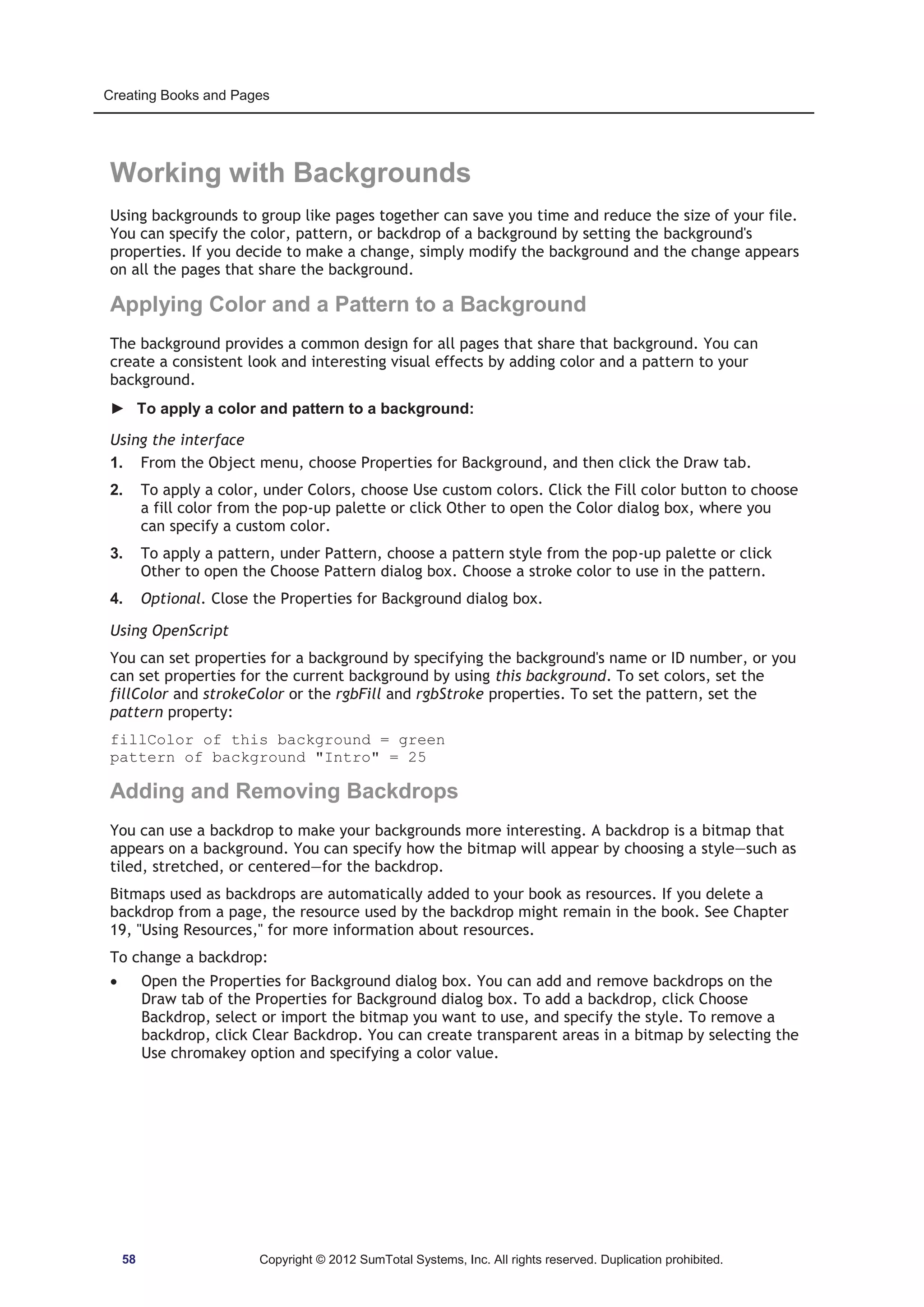 Creating Books and Pages 
Working with Backgrounds 
Using backgrounds to group like pages together can save you time and reduce the size of your file. 
You can specify the color, pattern, or backdrop of a background by setting the background's 
properties. If you decide to make a change, simply modify the background and the change appears 
on all the pages that share the background. 
Applying Color and a Pattern to a Background 
The background provides a common design for all pages that share that background. You can 
create a consistent look and interesting visual effects by adding color and a pattern to your 
background. 
► To apply a color and pattern to a background: 
Using the interface 
1. From the Object menu, choose Properties for Background, and then click the Draw tab. 
2. To apply a color, under Colors, choose Use custom colors. Click the Fill color button to choose 
a fill color from the pop-up palette or click Other to open the Color dialog box, where you 
can specify a custom color. 
3. To apply a pattern, under Pattern, choose a pattern style from the pop-up palette or click 
Other to open the Choose Pattern dialog box. Choose a stroke color to use in the pattern. 
4. Optional. Close the Properties for Background dialog box. 
Using OpenScript 
You can set properties for a background by specifying the background's name or ID number, or you 
can set properties for the current background by using this background. To set colors, set the 
fillColor and strokeColor or the rgbFill and rgbStroke properties. To set the pattern, set the 
pattern property: 
fillColor of this background = green 
pattern of background Intro = 25 
Adding and Removing Backdrops 
You can use a backdrop to make your backgrounds more interesting. A backdrop is a bitmap that 
appears on a background. You can specify how the bitmap will appear by choosing a style—such as 
tiled, stretched, or centered—for the backdrop. 
Bitmaps used as backdrops are automatically added to your book as resources. If you delete a 
backdrop from a page, the resource used by the backdrop might remain in the book. See Chapter 
19, Using Resources, for more information about resources. 
To change a backdrop: 
x Open the Properties for Background dialog box. You can add and remove backdrops on the 
Draw tab of the Properties for Background dialog box. To add a backdrop, click Choose 
Backdrop, select or import the bitmap you want to use, and specify the style. To remove a 
backdrop, click Clear Backdrop. You can create transparent areas in a bitmap by selecting the 
Use chromakey option and specifying a color value. 
58 Copyright © 2012 SumTotal Systems, Inc. All rights reserved. Duplication prohibited. 
 