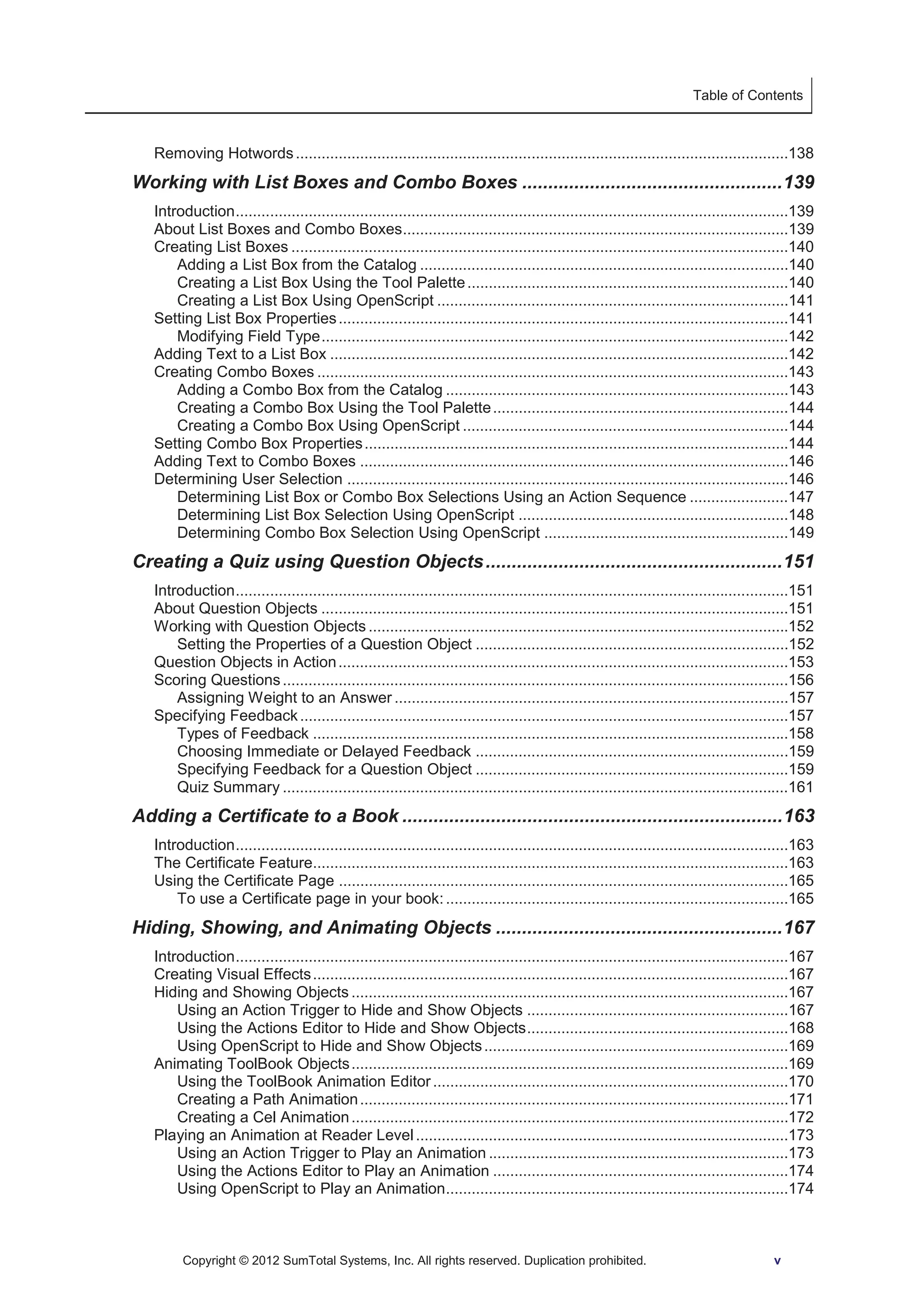 Table of Contents 
Removing Hotwords ...................................................................................................................138 
Working with List Boxes and Combo Boxes .................................................. 139 
Introduction .................................................................................................................................139 
About List Boxes and Combo Boxes ..........................................................................................139 
Creating List Boxes ....................................................................................................................140 
Adding a List Box from the Catalog ......................................................................................140 
Creating a List Box Using the Tool Palette ...........................................................................140 
Creating a List Box Using OpenScript ..................................................................................141 
Setting List Box Properties .........................................................................................................141 
Modifying Field Type .............................................................................................................142 
Adding Text to a List Box ...........................................................................................................142 
Creating Combo Boxes ..............................................................................................................143 
Adding a Combo Box from the Catalog ................................................................................143 
Creating a Combo Box Using the Tool Palette .....................................................................144 
Creating a Combo Box Using OpenScript ............................................................................144 
Setting Combo Box Properties ...................................................................................................144 
Adding Text to Combo Boxes ....................................................................................................146 
Determining User Selection .......................................................................................................146 
Determining List Box or Combo Box Selections Using an Action Sequence .......................147 
Determining List Box Selection Using OpenScript ...............................................................148 
Determining Combo Box Selection Using OpenScript .........................................................149 
Creating a Quiz using Question Objects ......................................................... 151 
Introduction .................................................................................................................................151 
About Question Objects .............................................................................................................151 
Working with Question Objects ..................................................................................................152 
Setting the Properties of a Question Object .........................................................................152 
Question Objects in Action .........................................................................................................153 
Scoring Questions ......................................................................................................................156 
Assigning Weight to an Answer ............................................................................................157 
Specifying Feedback ..................................................................................................................157 
Types of Feedback ...............................................................................................................158 
Choosing Immediate or Delayed Feedback .........................................................................159 
Specifying Feedback for a Question Object .........................................................................159 
Quiz Summary ......................................................................................................................161 
Adding a Certificate to a Book ......................................................................... 163 
Introduction .................................................................................................................................163 
The Certificate Feature...............................................................................................................163 
Using the Certificate Page .........................................................................................................165 
To use a Certificate page in your book: ................................................................................165 
Hiding, Showing, and Animating Objects ....................................................... 167 
Introduction .................................................................................................................................167 
Creating Visual Effects ...............................................................................................................167 
Hiding and Showing Objects ......................................................................................................167 
Using an Action Trigger to Hide and Show Objects .............................................................167 
Using the Actions Editor to Hide and Show Objects .............................................................168 
Using OpenScript to Hide and Show Objects .......................................................................169 
Animating ToolBook Objects ......................................................................................................169 
Using the ToolBook Animation Editor ...................................................................................170 
Creating a Path Animation ....................................................................................................171 
Creating a Cel Animation ......................................................................................................172 
Playing an Animation at Reader Level .......................................................................................173 
Using an Action Trigger to Play an Animation ......................................................................173 
Using the Actions Editor to Play an Animation .....................................................................174 
Using OpenScript to Play an Animation................................................................................174 
Copyright © 2012 SumTotal Systems, Inc. All rights reserved. Duplication prohibited. v 
 