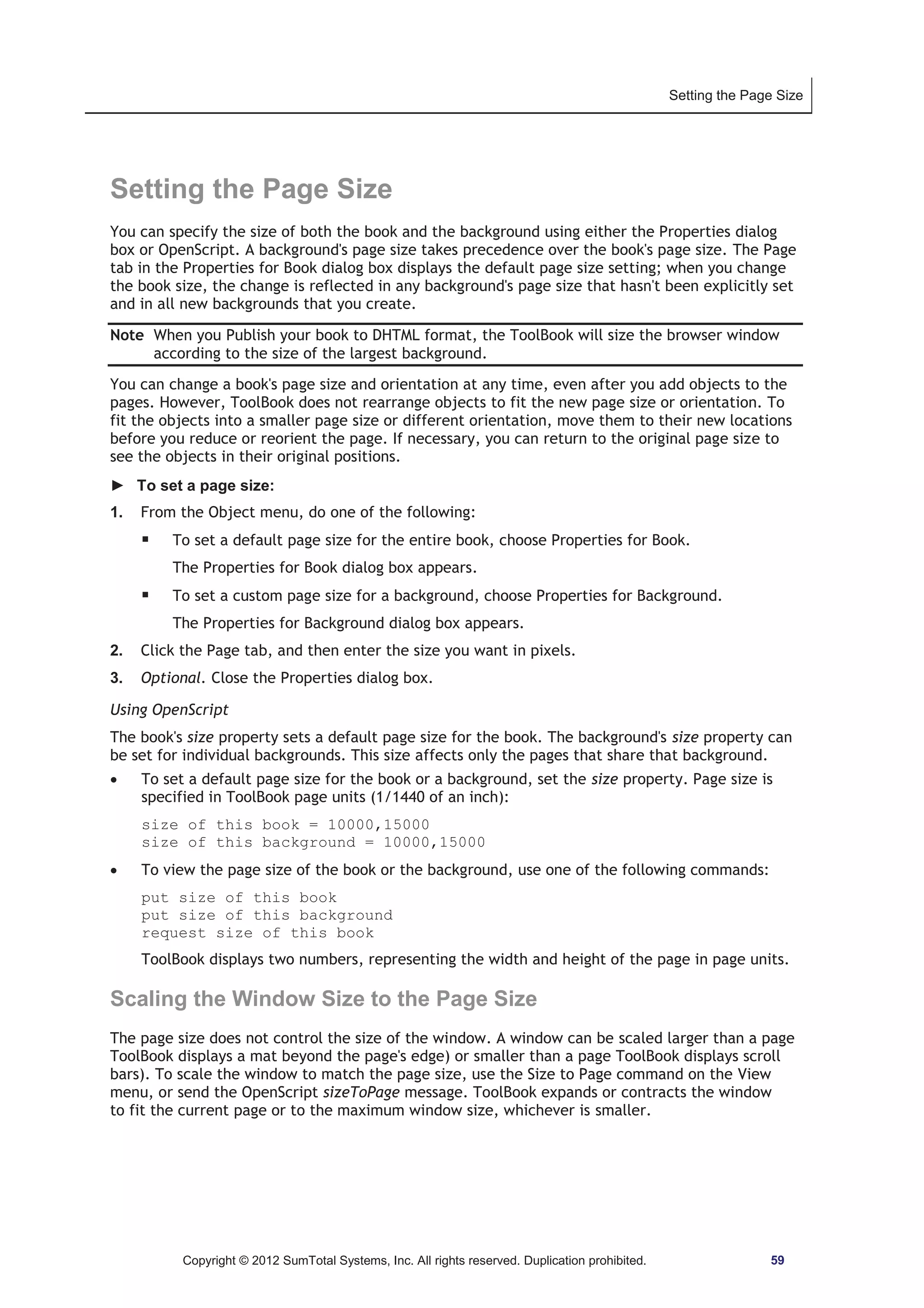 Setting the Page Size 
Setting the Page Size 
You can specify the size of both the book and the background using either the Properties dialog 
box or OpenScript. A background's page size takes precedence over the book's page size. The Page 
tab in the Properties for Book dialog box displays the default page size setting; when you change 
the book size, the change is reflected in any background's page size that hasn't been explicitly set 
and in all new backgrounds that you create. 
Note When you Publish your book to DHTML format, the ToolBook will size the browser window 
according to the size of the largest background. 
You can change a book's page size and orientation at any time, even after you add objects to the 
pages. However, ToolBook does not rearrange objects to fit the new page size or orientation. To 
fit the objects into a smaller page size or different orientation, move them to their new locations 
before you reduce or reorient the page. If necessary, you can return to the original page size to 
see the objects in their original positions. 
► To set a page size: 
1. From the Object menu, do one of the following: 
ƒ To set a default page size for the entire book, choose Properties for Book. 
The Properties for Book dialog box appears. 
ƒ To set a custom page size for a background, choose Properties for Background. 
The Properties for Background dialog box appears. 
2. Click the Page tab, and then enter the size you want in pixels. 
3. Optional. Close the Properties dialog box. 
Using OpenScript 
The book's size property sets a default page size for the book. The background's size property can 
be set for individual backgrounds. This size affects only the pages that share that background. 
x To set a default page size for the book or a background, set the size property. Page size is 
specified in ToolBook page units (1/1440 of an inch): 
size of this book = 10000,15000 
size of this background = 10000,15000 
x To view the page size of the book or the background, use one of the following commands: 
put size of this book 
put size of this background 
request size of this book 
ToolBook displays two numbers, representing the width and height of the page in page units. 
Scaling the Window Size to the Page Size 
The page size does not control the size of the window. A window can be scaled larger than a page 
ToolBook displays a mat beyond the page's edge) or smaller than a page ToolBook displays scroll 
bars). To scale the window to match the page size, use the Size to Page command on the View 
menu, or send the OpenScript sizeToPage message. ToolBook expands or contracts the window 
to fit the current page or to the maximum window size, whichever is smaller. 
Copyright © 2012 SumTotal Systems, Inc. All rights reserved. Duplication prohibited. 59 
 