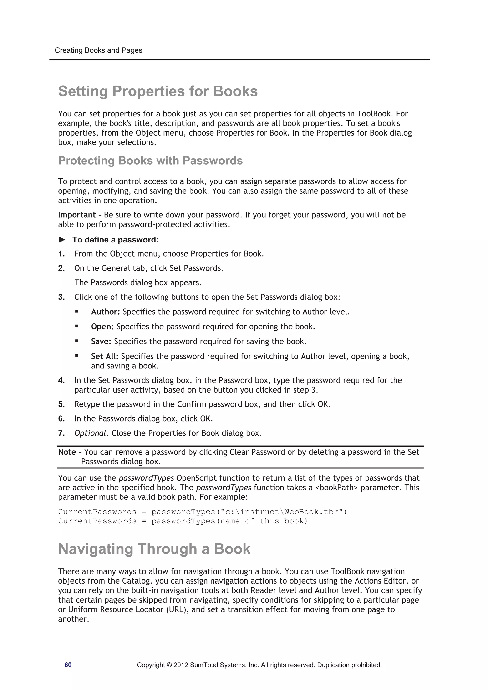 Creating Books and Pages 
Setting Properties for Books 
You can set properties for a book just as you can set properties for all objects in ToolBook. For 
example, the book's title, description, and passwords are all book properties. To set a book's 
properties, from the Object menu, choose Properties for Book. In the Properties for Book dialog 
box, make your selections. 
Protecting Books with Passwords 
To protect and control access to a book, you can assign separate passwords to allow access for 
opening, modifying, and saving the book. You can also assign the same password to all of these 
activities in one operation. 
Important – Be sure to write down your password. If you forget your password, you will not be 
able to perform password-protected activities. 
► To define a password: 
1. From the Object menu, choose Properties for Book. 
2. On the General tab, click Set Passwords. 
The Passwords dialog box appears. 
3. Click one of the following buttons to open the Set Passwords dialog box: 
ƒ Author: Specifies the password required for switching to Author level. 
ƒ Open: Specifies the password required for opening the book. 
ƒ Save: Specifies the password required for saving the book. 
ƒ Set All: Specifies the password required for switching to Author level, opening a book, 
and saving a book. 
4. In the Set Passwords dialog box, in the Password box, type the password required for the 
particular user activity, based on the button you clicked in step 3. 
5. Retype the password in the Confirm password box, and then click OK. 
6. In the Passwords dialog box, click OK. 
7. Optional. Close the Properties for Book dialog box. 
Note – You can remove a password by clicking Clear Password or by deleting a password in the Set 
Passwords dialog box. 
You can use the passwordTypes OpenScript function to return a list of the types of passwords that 
are active in the specified book. The passwordTypes function takes a bookPath parameter. This 
parameter must be a valid book path. For example: 
CurrentPasswords = passwordTypes(c:instructWebBook.tbk) 
CurrentPasswords = passwordTypes(name of this book) 
Navigating Through a Book 
There are many ways to allow for navigation through a book. You can use ToolBook navigation 
objects from the Catalog, you can assign navigation actions to objects using the Actions Editor, or 
you can rely on the built-in navigation tools at both Reader level and Author level. You can specify 
that certain pages be skipped from navigating, specify conditions for skipping to a particular page 
or Uniform Resource Locator (URL), and set a transition effect for moving from one page to 
another. 
60 Copyright © 2012 SumTotal Systems, Inc. All rights reserved. Duplication prohibited. 
 