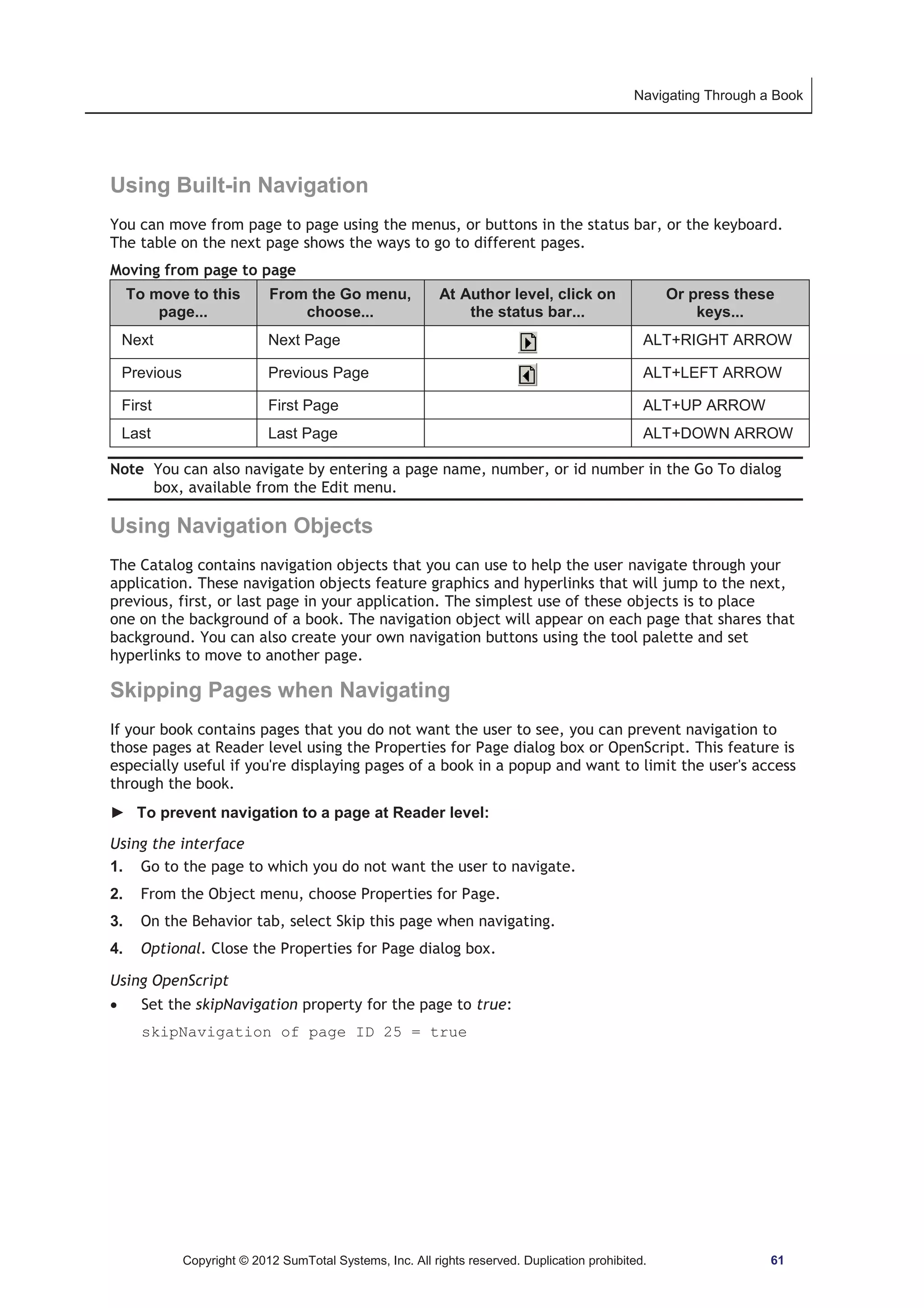 Navigating Through a Book 
Using Built-in Navigation 
You can move from page to page using the menus, or buttons in the status bar, or the keyboard. 
The table on the next page shows the ways to go to different pages. 
Moving from page to page 
To move to this 
page... 
From the Go menu, 
choose... 
At Author level, click on 
the status bar... 
Or press these 
keys... 
Next Next Page ALT+RIGHT ARROW 
Previous Previous Page ALT+LEFT ARROW 
First First Page ALT+UP ARROW 
Last Last Page ALT+DOWN ARROW 
Note You can also navigate by entering a page name, number, or id number in the Go To dialog 
box, available from the Edit menu. 
Using Navigation Objects 
The Catalog contains navigation objects that you can use to help the user navigate through your 
application. These navigation objects feature graphics and hyperlinks that will jump to the next, 
previous, first, or last page in your application. The simplest use of these objects is to place 
one on the background of a book. The navigation object will appear on each page that shares that 
background. You can also create your own navigation buttons using the tool palette and set 
hyperlinks to move to another page. 
Skipping Pages when Navigating 
If your book contains pages that you do not want the user to see, you can prevent navigation to 
those pages at Reader level using the Properties for Page dialog box or OpenScript. This feature is 
especially useful if you're displaying pages of a book in a popup and want to limit the user's access 
through the book. 
► To prevent navigation to a page at Reader level: 
Using the interface 
1. Go to the page to which you do not want the user to navigate. 
2. From the Object menu, choose Properties for Page. 
3. On the Behavior tab, select Skip this page when navigating. 
4. Optional. Close the Properties for Page dialog box. 
Using OpenScript 
x Set the skipNavigation property for the page to true: 
skipNavigation of page ID 25 = true 
Copyright © 2012 SumTotal Systems, Inc. All rights reserved. Duplication prohibited. 61 
 