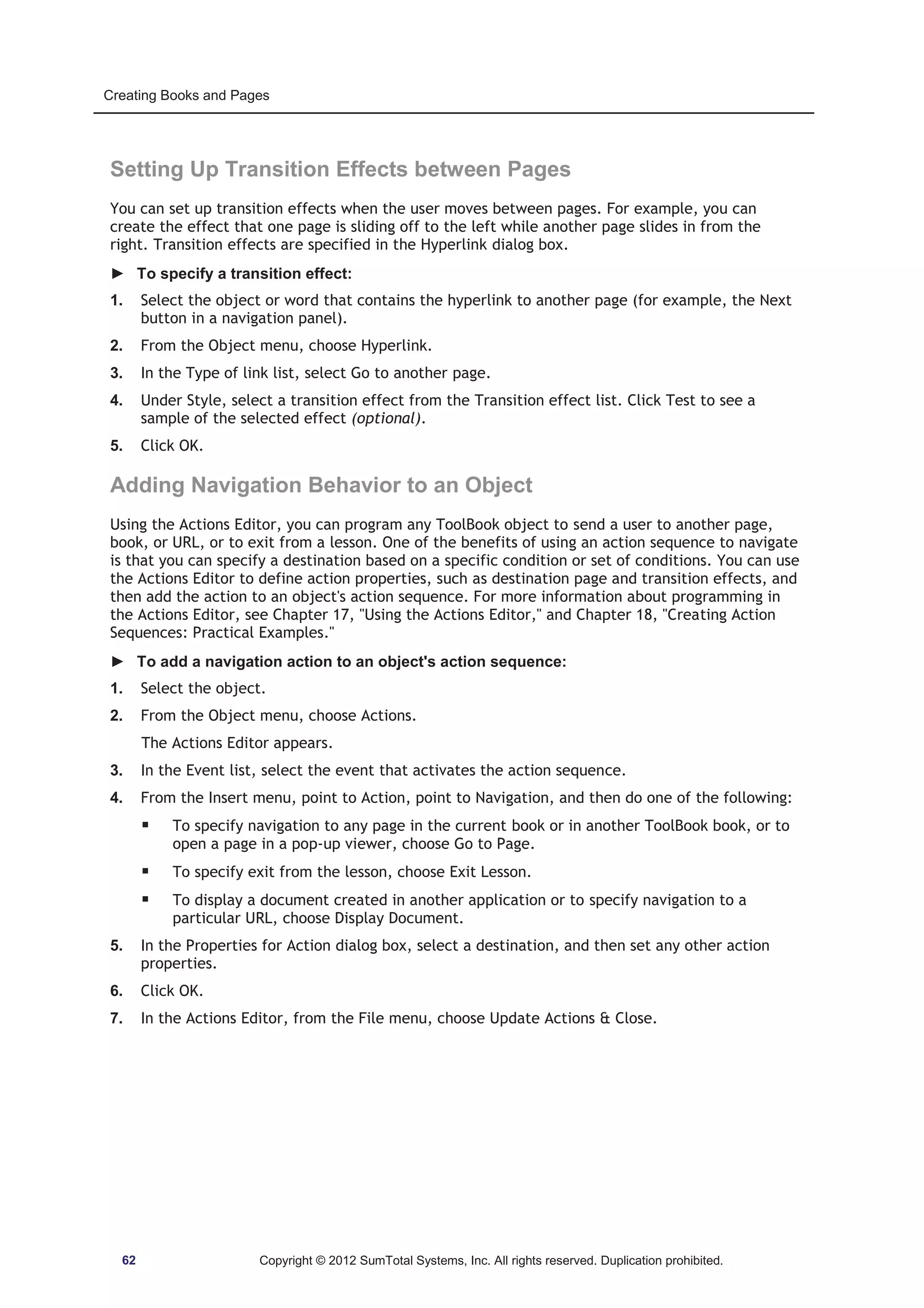 Creating Books and Pages 
Setting Up Transition Effects between Pages 
You can set up transition effects when the user moves between pages. For example, you can 
create the effect that one page is sliding off to the left while another page slides in from the 
right. Transition effects are specified in the Hyperlink dialog box. 
► To specify a transition effect: 
1. Select the object or word that contains the hyperlink to another page (for example, the Next 
button in a navigation panel). 
2. From the Object menu, choose Hyperlink. 
3. In the Type of link list, select Go to another page. 
4. Under Style, select a transition effect from the Transition effect list. Click Test to see a 
sample of the selected effect (optional). 
5. Click OK. 
Adding Navigation Behavior to an Object 
Using the Actions Editor, you can program any ToolBook object to send a user to another page, 
book, or URL, or to exit from a lesson. One of the benefits of using an action sequence to navigate 
is that you can specify a destination based on a specific condition or set of conditions. You can use 
the Actions Editor to define action properties, such as destination page and transition effects, and 
then add the action to an object's action sequence. For more information about programming in 
the Actions Editor, see Chapter 17, Using the Actions Editor, and Chapter 18, Creating Action 
Sequences: Practical Examples. 
► To add a navigation action to an object's action sequence: 
1. Select the object. 
2. From the Object menu, choose Actions. 
The Actions Editor appears. 
3. In the Event list, select the event that activates the action sequence. 
4. From the Insert menu, point to Action, point to Navigation, and then do one of the following: 
ƒ To specify navigation to any page in the current book or in another ToolBook book, or to 
open a page in a pop-up viewer, choose Go to Page. 
ƒ To specify exit from the lesson, choose Exit Lesson. 
ƒ To display a document created in another application or to specify navigation to a 
particular URL, choose Display Document. 
5. In the Properties for Action dialog box, select a destination, and then set any other action 
properties. 
6. Click OK. 
7. In the Actions Editor, from the File menu, choose Update Actions  Close. 
62 Copyright © 2012 SumTotal Systems, Inc. All rights reserved. Duplication prohibited. 
 