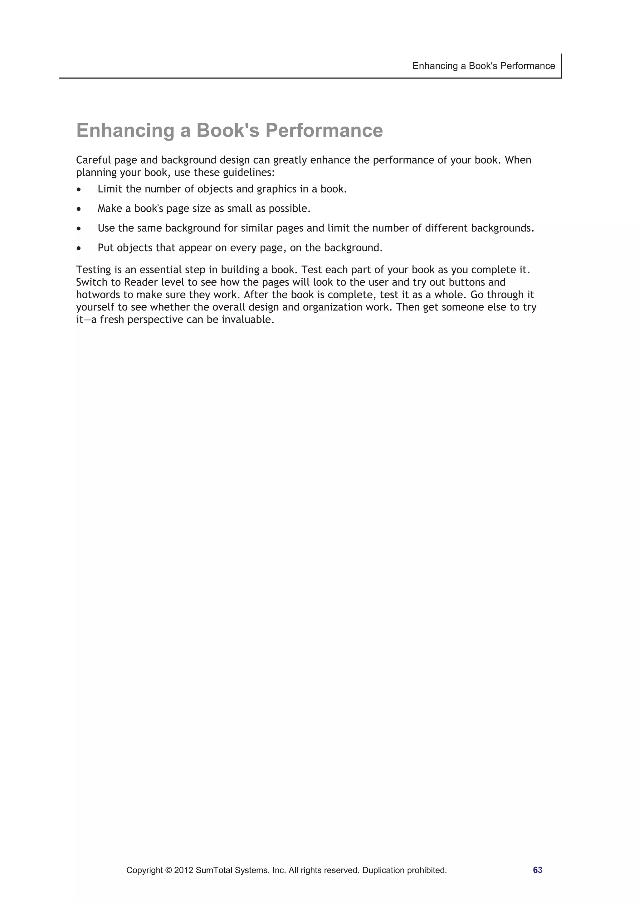 Enhancing a Book's Performance 
Enhancing a Book's Performance 
Careful page and background design can greatly enhance the performance of your book. When 
planning your book, use these guidelines: 
x Limit the number of objects and graphics in a book. 
x Make a book's page size as small as possible. 
x Use the same background for similar pages and limit the number of different backgrounds. 
x Put objects that appear on every page, on the background. 
Testing is an essential step in building a book. Test each part of your book as you complete it. 
Switch to Reader level to see how the pages will look to the user and try out buttons and 
hotwords to make sure they work. After the book is complete, test it as a whole. Go through it 
yourself to see whether the overall design and organization work. Then get someone else to try 
it—a fresh perspective can be invaluable. 
Copyright © 2012 SumTotal Systems, Inc. All rights reserved. Duplication prohibited. 63 
 