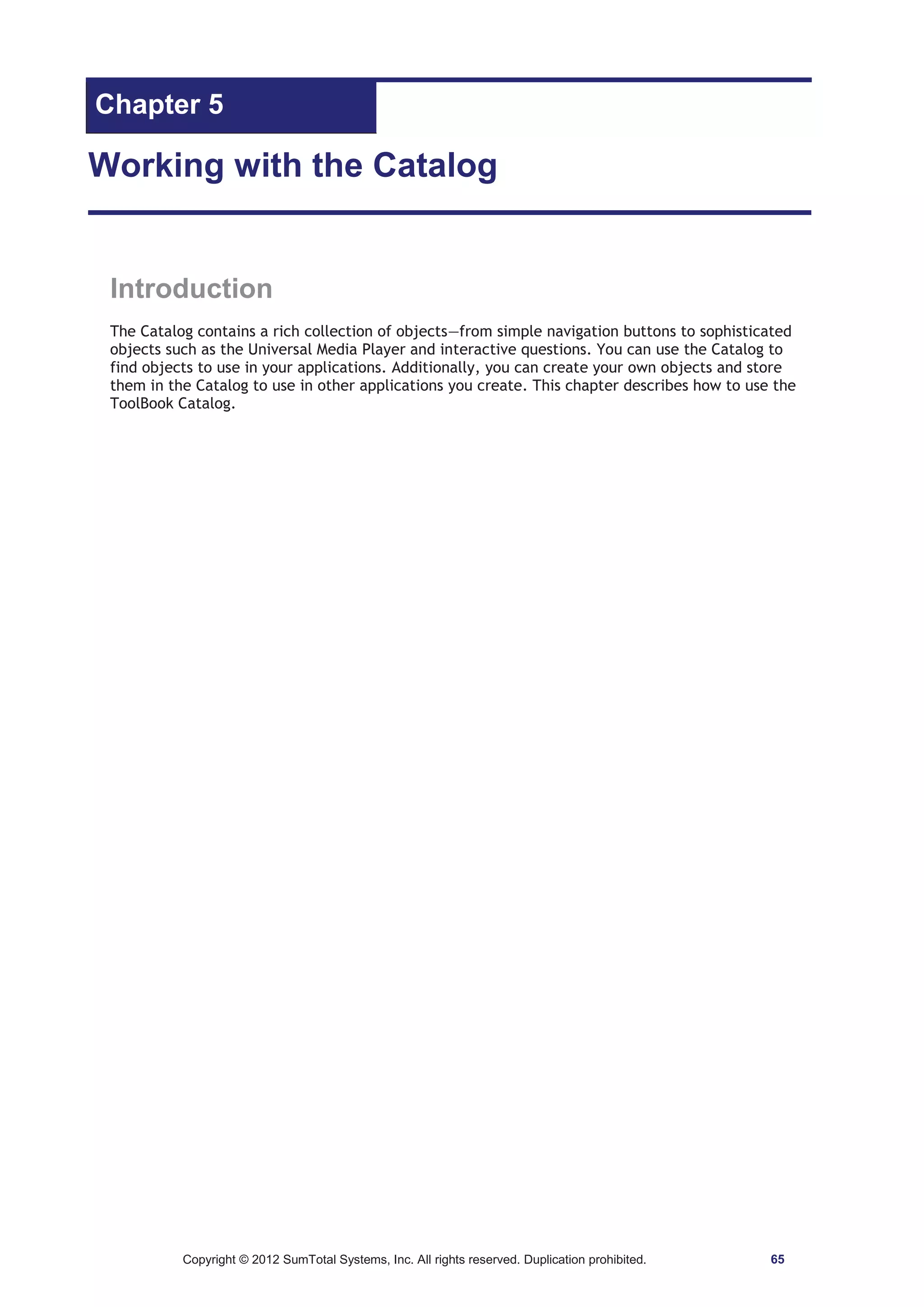 Chapter 5 
Working with the Catalog 
Introduction 
The Catalog contains a rich collection of objects—from simple navigation buttons to sophisticated 
objects such as the Universal Media Player and interactive questions. You can use the Catalog to 
find objects to use in your applications. Additionally, you can create your own objects and store 
them in the Catalog to use in other applications you create. This chapter describes how to use the 
ToolBook Catalog. 
Copyright © 2012 SumTotal Systems, Inc. All rights reserved. Duplication prohibited. 65 
 
