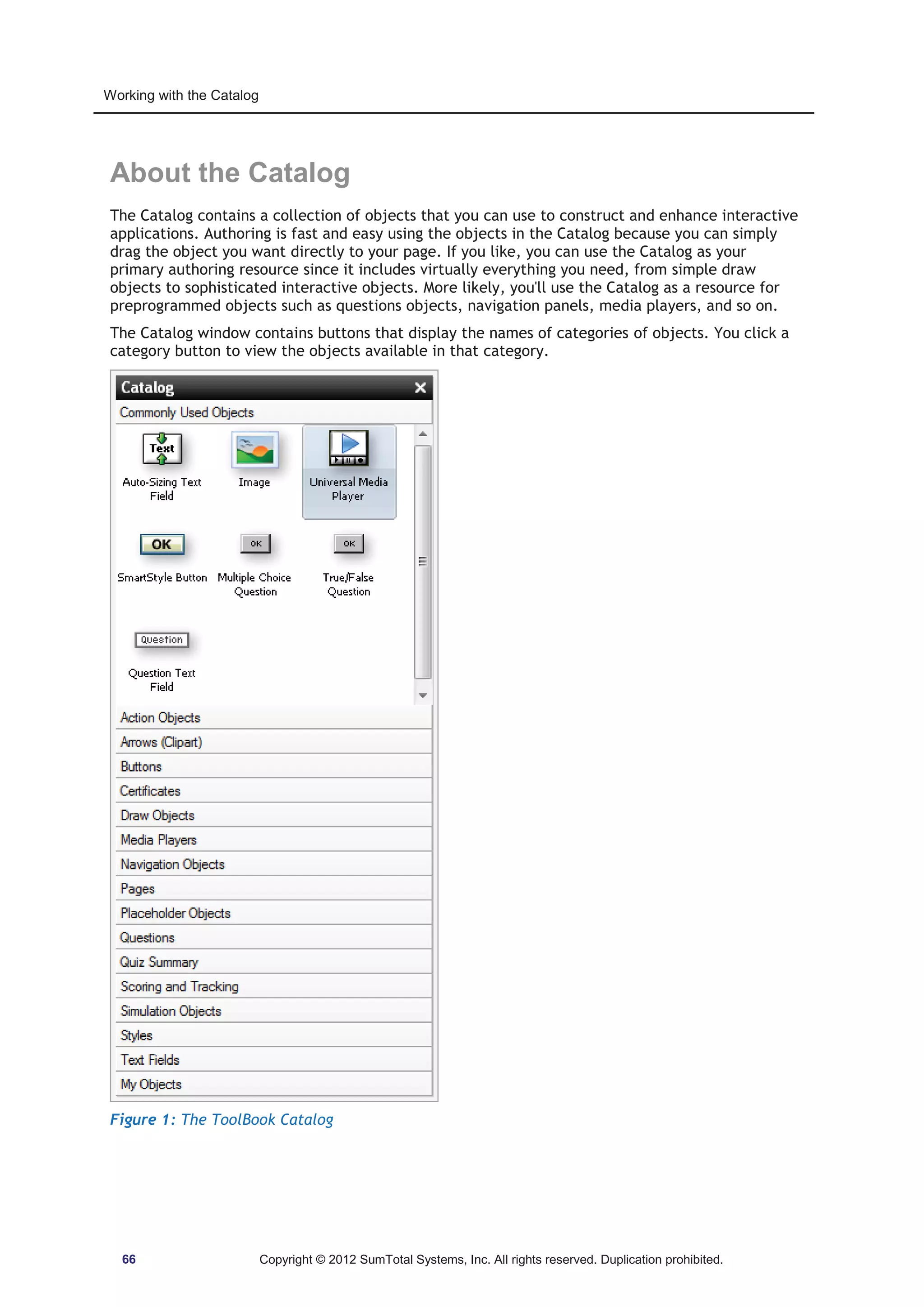 Working with the Catalog 
About the Catalog 
The Catalog contains a collection of objects that you can use to construct and enhance interactive 
applications. Authoring is fast and easy using the objects in the Catalog because you can simply 
drag the object you want directly to your page. If you like, you can use the Catalog as your 
primary authoring resource since it includes virtually everything you need, from simple draw 
objects to sophisticated interactive objects. More likely, you'll use the Catalog as a resource for 
preprogrammed objects such as questions objects, navigation panels, media players, and so on. 
The Catalog window contains buttons that display the names of categories of objects. You click a 
category button to view the objects available in that category. 
Figure 1: The ToolBook Catalog 
66 Copyright © 2012 SumTotal Systems, Inc. All rights reserved. Duplication prohibited. 
 