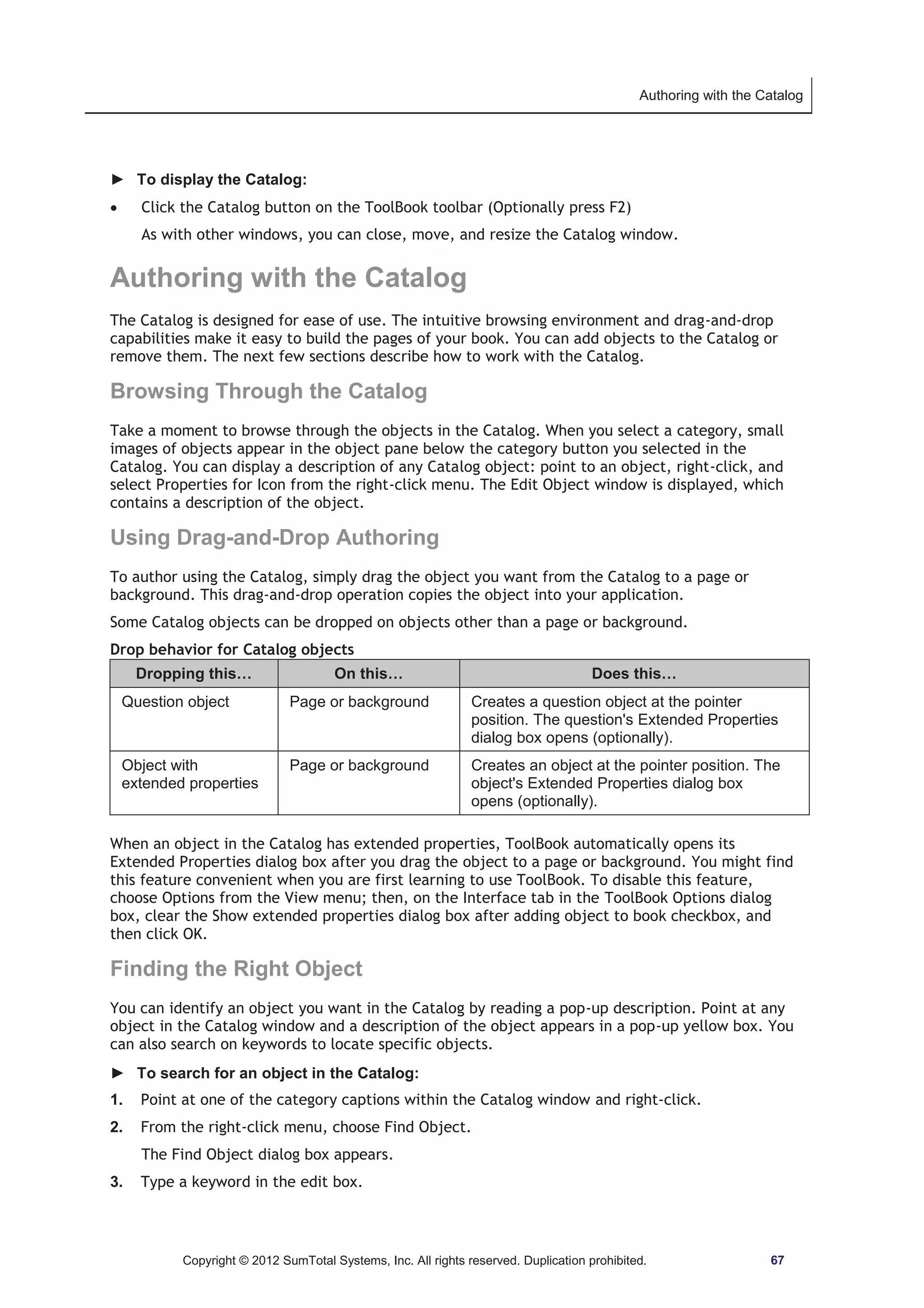 Authoring with the Catalog 
► To display the Catalog: 
x Click the Catalog button on the ToolBook toolbar (Optionally press F2) 
As with other windows, you can close, move, and resize the Catalog window. 
Authoring with the Catalog 
The Catalog is designed for ease of use. The intuitive browsing environment and drag-and-drop 
capabilities make it easy to build the pages of your book. You can add objects to the Catalog or 
remove them. The next few sections describe how to work with the Catalog. 
Browsing Through the Catalog 
Take a moment to browse through the objects in the Catalog. When you select a category, small 
images of objects appear in the object pane below the category button you selected in the 
Catalog. You can display a description of any Catalog object: point to an object, right-click, and 
select Properties for Icon from the right-click menu. The Edit Object window is displayed, which 
contains a description of the object. 
Using Drag-and-Drop Authoring 
To author using the Catalog, simply drag the object you want from the Catalog to a page or 
background. This drag-and-drop operation copies the object into your application. 
Some Catalog objects can be dropped on objects other than a page or background. 
Drop behavior for Catalog objects 
Dropping this… On this… Does this… 
Question object Page or background Creates a question object at the pointer 
position. The question's Extended Properties 
dialog box opens (optionally). 
Object with 
extended properties 
Page or background Creates an object at the pointer position. The 
object's Extended Properties dialog box 
opens (optionally). 
When an object in the Catalog has extended properties, ToolBook automatically opens its 
Extended Properties dialog box after you drag the object to a page or background. You might find 
this feature convenient when you are first learning to use ToolBook. To disable this feature, 
choose Options from the View menu; then, on the Interface tab in the ToolBook Options dialog 
box, clear the Show extended properties dialog box after adding object to book checkbox, and 
then click OK. 
Finding the Right Object 
You can identify an object you want in the Catalog by reading a pop-up description. Point at any 
object in the Catalog window and a description of the object appears in a pop-up yellow box. You 
can also search on keywords to locate specific objects. 
► To search for an object in the Catalog: 
1. Point at one of the category captions within the Catalog window and right-click. 
2. From the right-click menu, choose Find Object. 
The Find Object dialog box appears. 
3. Type a keyword in the edit box. 
Copyright © 2012 SumTotal Systems, Inc. All rights reserved. Duplication prohibited. 67 
 