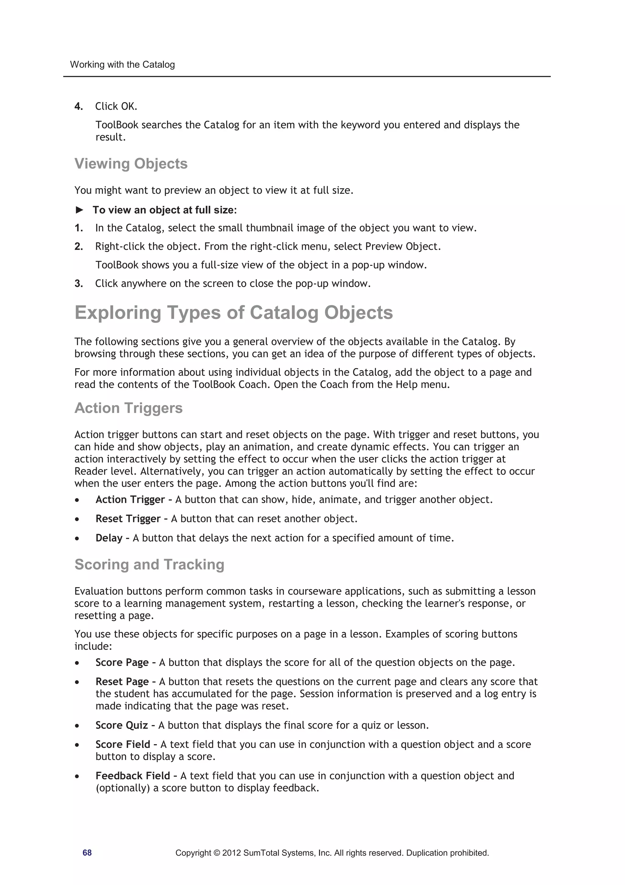 Working with the Catalog 
4. Click OK. 
ToolBook searches the Catalog for an item with the keyword you entered and displays the 
result. 
Viewing Objects 
You might want to preview an object to view it at full size. 
► To view an object at full size: 
1. In the Catalog, select the small thumbnail image of the object you want to view. 
2. Right-click the object. From the right-click menu, select Preview Object. 
ToolBook shows you a full-size view of the object in a pop-up window. 
3. Click anywhere on the screen to close the pop-up window. 
Exploring Types of Catalog Objects 
The following sections give you a general overview of the objects available in the Catalog. By 
browsing through these sections, you can get an idea of the purpose of different types of objects. 
For more information about using individual objects in the Catalog, add the object to a page and 
read the contents of the ToolBook Coach. Open the Coach from the Help menu. 
Action Triggers 
Action trigger buttons can start and reset objects on the page. With trigger and reset buttons, you 
can hide and show objects, play an animation, and create dynamic effects. You can trigger an 
action interactively by setting the effect to occur when the user clicks the action trigger at 
Reader level. Alternatively, you can trigger an action automatically by setting the effect to occur 
when the user enters the page. Among the action buttons you'll find are: 
x Action Trigger – A button that can show, hide, animate, and trigger another object. 
x Reset Trigger – A button that can reset another object. 
x Delay – A button that delays the next action for a specified amount of time. 
Scoring and Tracking 
Evaluation buttons perform common tasks in courseware applications, such as submitting a lesson 
score to a learning management system, restarting a lesson, checking the learner's response, or 
resetting a page. 
You use these objects for specific purposes on a page in a lesson. Examples of scoring buttons 
include: 
x Score Page – A button that displays the score for all of the question objects on the page. 
x Reset Page – A button that resets the questions on the current page and clears any score that 
the student has accumulated for the page. Session information is preserved and a log entry is 
made indicating that the page was reset. 
x Score Quiz – A button that displays the final score for a quiz or lesson. 
x Score Field – A text field that you can use in conjunction with a question object and a score 
button to display a score. 
x Feedback Field – A text field that you can use in conjunction with a question object and 
(optionally) a score button to display feedback. 
68 Copyright © 2012 SumTotal Systems, Inc. All rights reserved. Duplication prohibited. 
 