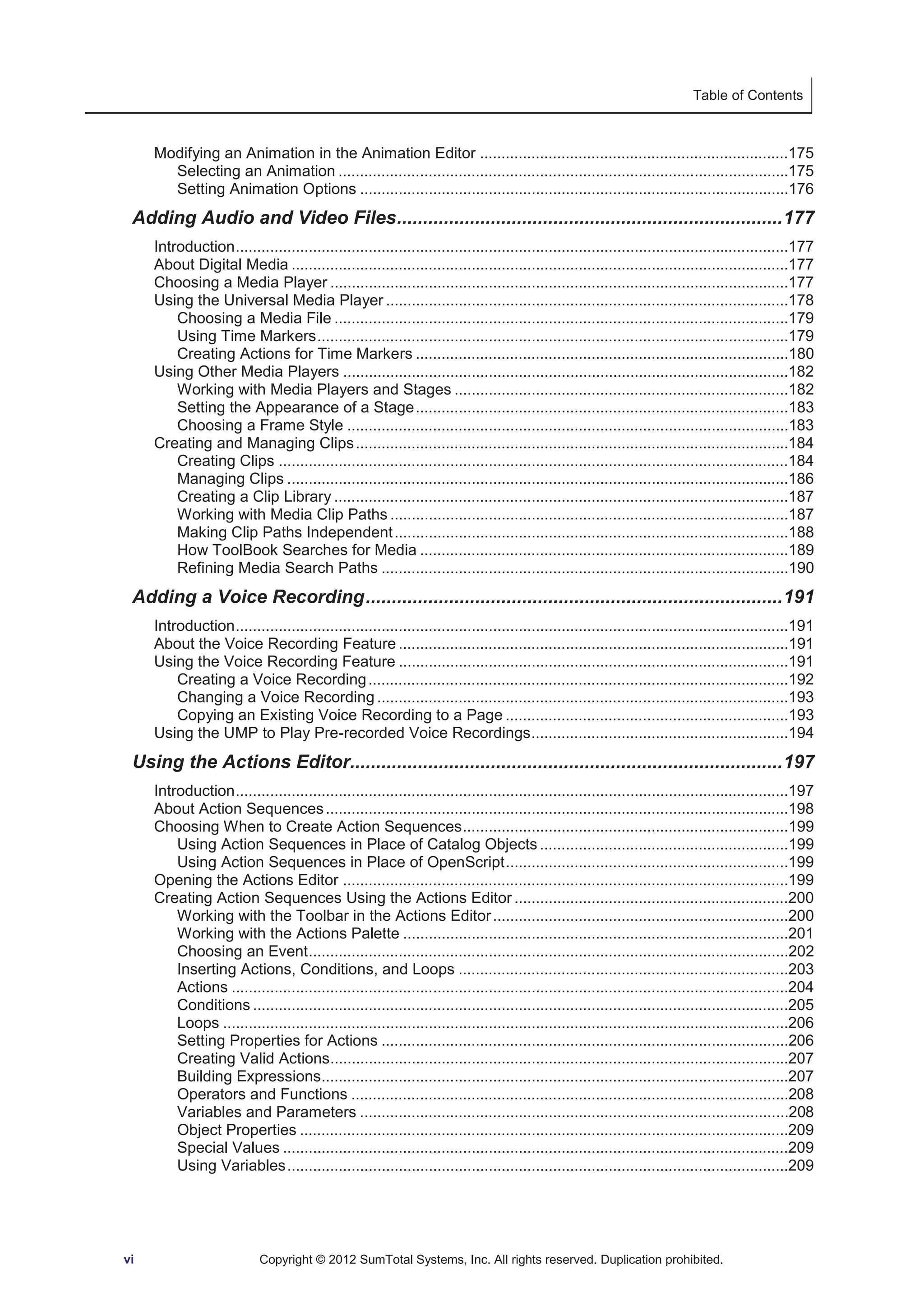 Table of Contents 
Modifying an Animation in the Animation Editor ........................................................................175 
Selecting an Animation .........................................................................................................175 
Setting Animation Options ....................................................................................................176 
Adding Audio and Video Files .......................................................................... 177 
Introduction .................................................................................................................................177 
About Digital Media ....................................................................................................................177 
Choosing a Media Player ...........................................................................................................177 
Using the Universal Media Player ..............................................................................................178 
Choosing a Media File ..........................................................................................................179 
Using Time Markers ..............................................................................................................179 
Creating Actions for Time Markers .......................................................................................180 
Using Other Media Players ........................................................................................................182 
Working with Media Players and Stages ..............................................................................182 
Setting the Appearance of a Stage .......................................................................................183 
Choosing a Frame Style .......................................................................................................183 
Creating and Managing Clips .....................................................................................................184 
Creating Clips .......................................................................................................................184 
Managing Clips .....................................................................................................................186 
Creating a Clip Library ..........................................................................................................187 
Working with Media Clip Paths .............................................................................................187 
Making Clip Paths Independent ............................................................................................188 
How ToolBook Searches for Media ......................................................................................189 
Refining Media Search Paths ...............................................................................................190 
Adding a Voice Recording ................................................................................ 191 
Introduction .................................................................................................................................191 
About the Voice Recording Feature ...........................................................................................191 
Using the Voice Recording Feature ...........................................................................................191 
Creating a Voice Recording ..................................................................................................192 
Changing a Voice Recording ................................................................................................193 
Copying an Existing Voice Recording to a Page ..................................................................193 
Using the UMP to Play Pre-recorded Voice Recordings ............................................................194 
Using the Actions Editor................................................................................... 197 
Introduction .................................................................................................................................197 
About Action Sequences ............................................................................................................198 
Choosing When to Create Action Sequences ............................................................................199 
Using Action Sequences in Place of Catalog Objects ..........................................................199 
Using Action Sequences in Place of OpenScript ..................................................................199 
Opening the Actions Editor ........................................................................................................199 
Creating Action Sequences Using the Actions Editor ................................................................200 
Working with the Toolbar in the Actions Editor .....................................................................200 
Working with the Actions Palette ..........................................................................................201 
Choosing an Event ................................................................................................................202 
Inserting Actions, Conditions, and Loops .............................................................................203 
Actions ..................................................................................................................................204 
Conditions .............................................................................................................................205 
Loops ....................................................................................................................................206 
Setting Properties for Actions ...............................................................................................206 
Creating Valid Actions...........................................................................................................207 
Building Expressions.............................................................................................................207 
Operators and Functions ......................................................................................................208 
Variables and Parameters ....................................................................................................208 
Object Properties ..................................................................................................................209 
Special Values ......................................................................................................................209 
Using Variables .....................................................................................................................209 
vi Copyright © 2012 SumTotal Systems, Inc. All rights reserved. Duplication prohibited. 
 