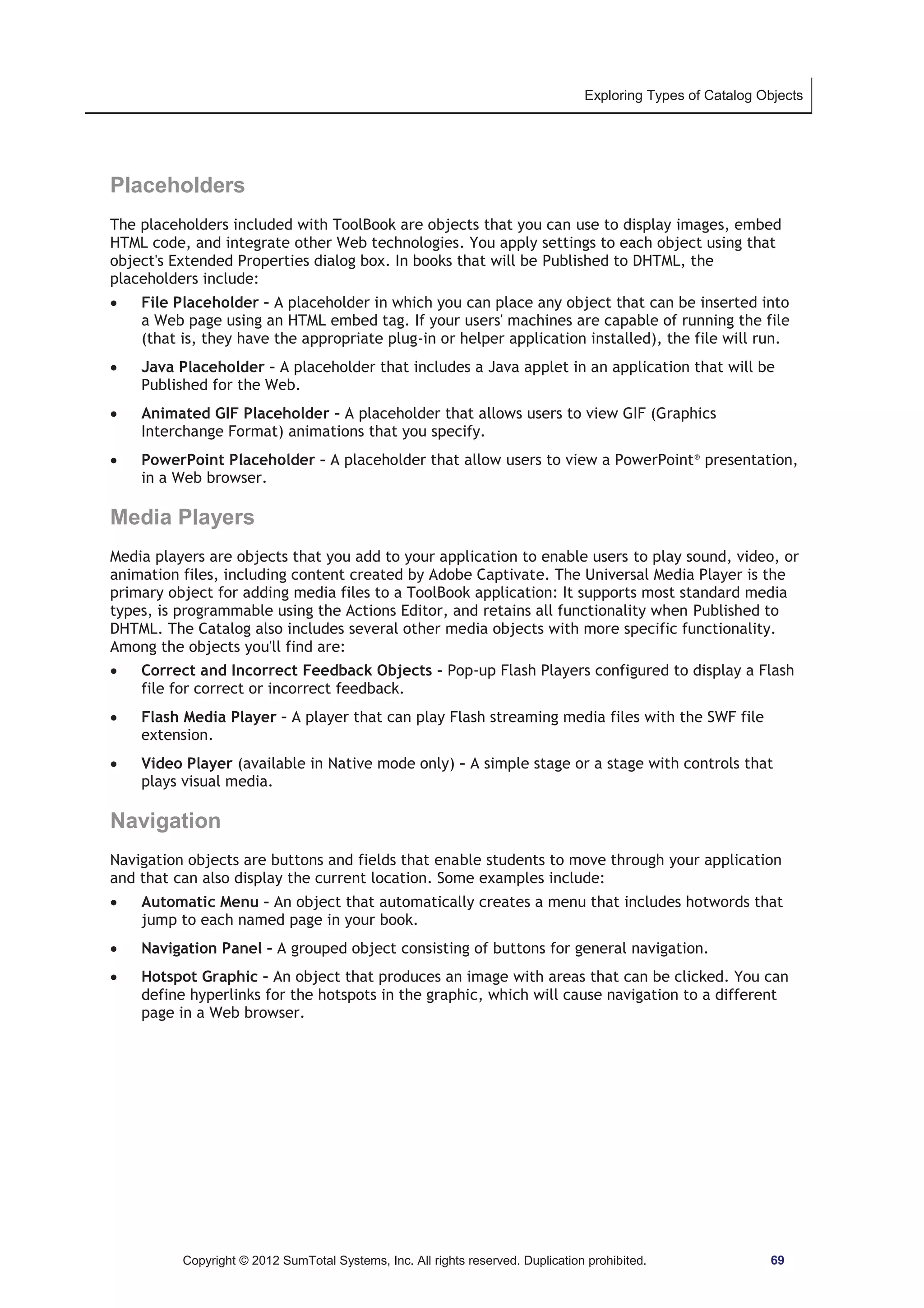 Exploring Types of Catalog Objects 
Placeholders 
The placeholders included with ToolBook are objects that you can use to display images, embed 
HTML code, and integrate other Web technologies. You apply settings to each object using that 
object's Extended Properties dialog box. In books that will be Published to DHTML, the 
placeholders include: 
x File Placeholder – A placeholder in which you can place any object that can be inserted into 
a Web page using an HTML embed tag. If your users' machines are capable of running the file 
(that is, they have the appropriate plug-in or helper application installed), the file will run. 
x Java Placeholder – A placeholder that includes a Java applet in an application that will be 
Published for the Web. 
x Animated GIF Placeholder – A placeholder that allows users to view GIF (Graphics 
Interchange Format) animations that you specify. 
x PowerPoint Placeholder – A placeholder that allow users to view a PowerPoint® presentation, 
in a Web browser. 
Media Players 
Media players are objects that you add to your application to enable users to play sound, video, or 
animation files, including content created by Adobe Captivate. The Universal Media Player is the 
primary object for adding media files to a ToolBook application: It supports most standard media 
types, is programmable using the Actions Editor, and retains all functionality when Published to 
DHTML. The Catalog also includes several other media objects with more specific functionality. 
Among the objects you'll find are: 
x Correct and Incorrect Feedback Objects – Pop-up Flash Players configured to display a Flash 
file for correct or incorrect feedback. 
x Flash Media Player – A player that can play Flash streaming media files with the SWF file 
extension. 
x Video Player (available in Native mode only) – A simple stage or a stage with controls that 
plays visual media. 
Navigation 
Navigation objects are buttons and fields that enable students to move through your application 
and that can also display the current location. Some examples include: 
x Automatic Menu – An object that automatically creates a menu that includes hotwords that 
jump to each named page in your book. 
x Navigation Panel – A grouped object consisting of buttons for general navigation. 
x Hotspot Graphic – An object that produces an image with areas that can be clicked. You can 
define hyperlinks for the hotspots in the graphic, which will cause navigation to a different 
page in a Web browser. 
Copyright © 2012 SumTotal Systems, Inc. All rights reserved. Duplication prohibited. 69 
 