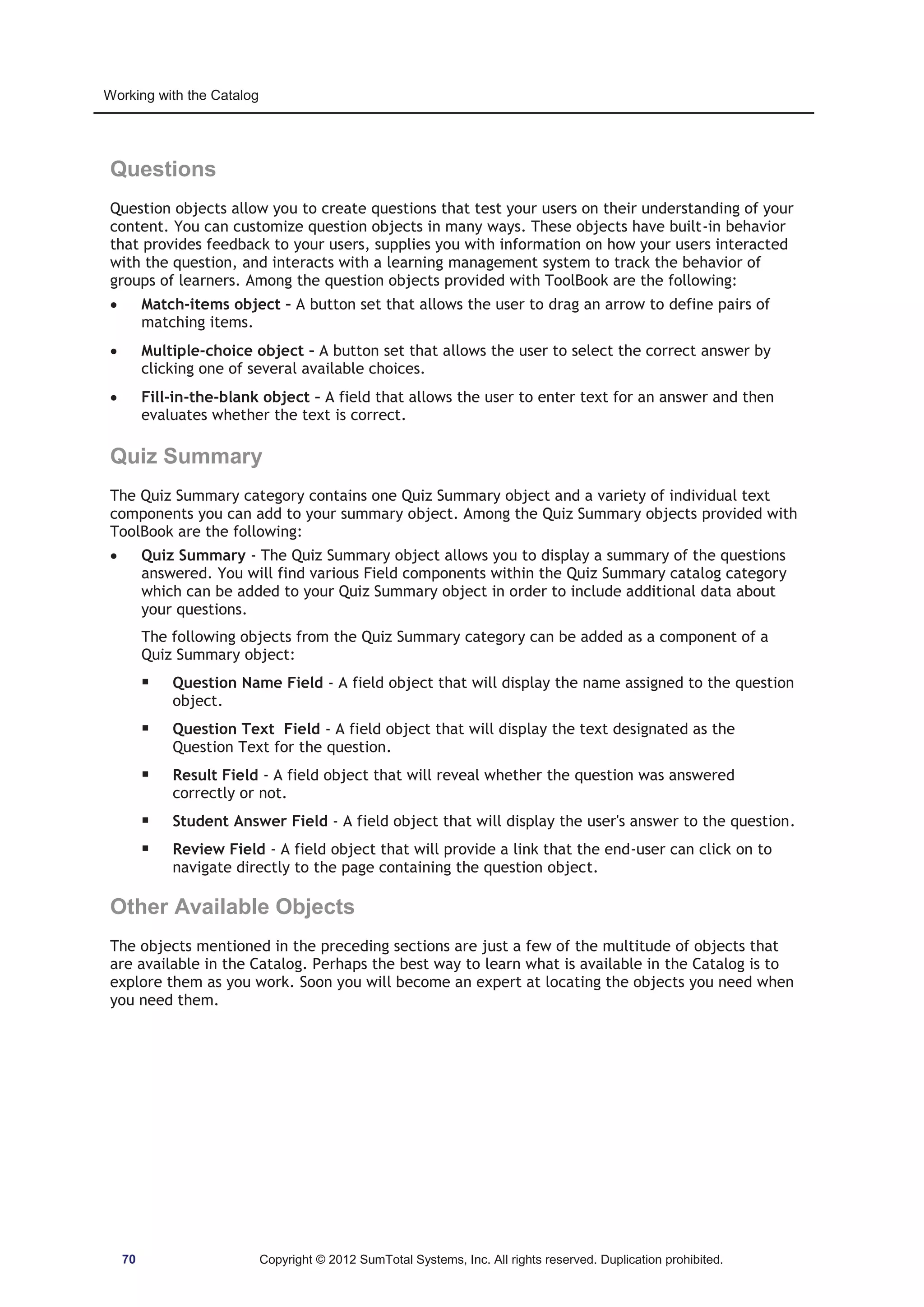 Working with the Catalog 
Questions 
Question objects allow you to create questions that test your users on their understanding of your 
content. You can customize question objects in many ways. These objects have built-in behavior 
that provides feedback to your users, supplies you with information on how your users interacted 
with the question, and interacts with a learning management system to track the behavior of 
groups of learners. Among the question objects provided with ToolBook are the following: 
x Match-items object – A button set that allows the user to drag an arrow to define pairs of 
matching items. 
x Multiple-choice object – A button set that allows the user to select the correct answer by 
clicking one of several available choices. 
x Fill-in-the-blank object – A field that allows the user to enter text for an answer and then 
evaluates whether the text is correct. 
Quiz Summary 
The Quiz Summary category contains one Quiz Summary object and a variety of individual text 
components you can add to your summary object. Among the Quiz Summary objects provided with 
ToolBook are the following: 
x Quiz Summary - The Quiz Summary object allows you to display a summary of the questions 
answered. You will find various Field components within the Quiz Summary catalog category 
which can be added to your Quiz Summary object in order to include additional data about 
your questions. 
The following objects from the Quiz Summary category can be added as a component of a 
Quiz Summary object: 
ƒ Question Name Field - A field object that will display the name assigned to the question 
object. 
ƒ Question Text Field - A field object that will display the text designated as the 
Question Text for the question. 
ƒ Result Field - A field object that will reveal whether the question was answered 
correctly or not. 
ƒ Student Answer Field - A field object that will display the user's answer to the question. 
ƒ Review Field - A field object that will provide a link that the end-user can click on to 
navigate directly to the page containing the question object. 
Other Available Objects 
The objects mentioned in the preceding sections are just a few of the multitude of objects that 
are available in the Catalog. Perhaps the best way to learn what is available in the Catalog is to 
explore them as you work. Soon you will become an expert at locating the objects you need when 
you need them. 
70 Copyright © 2012 SumTotal Systems, Inc. All rights reserved. Duplication prohibited. 
 