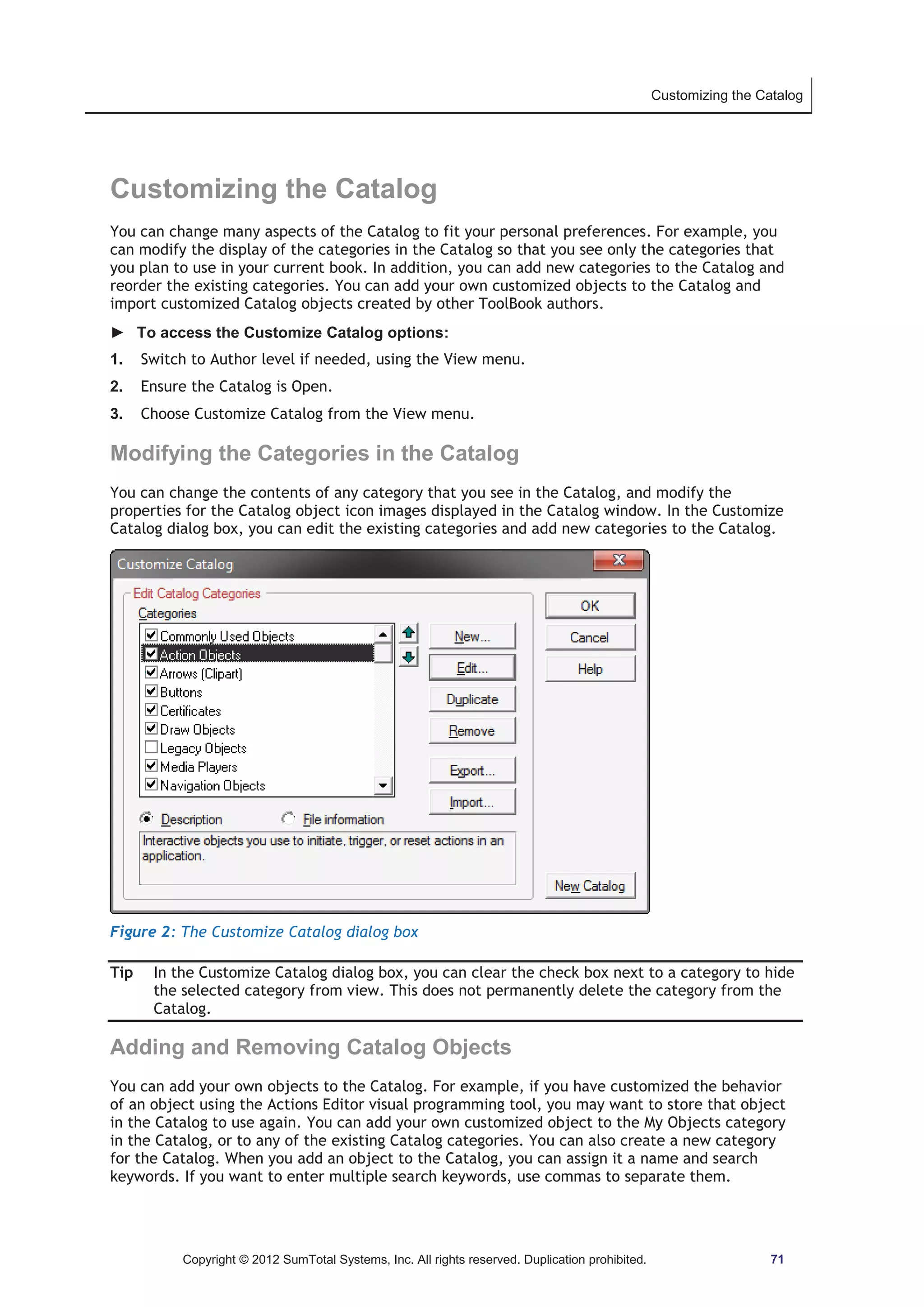 Customizing the Catalog 
Customizing the Catalog 
You can change many aspects of the Catalog to fit your personal preferences. For example, you 
can modify the display of the categories in the Catalog so that you see only the categories that 
you plan to use in your current book. In addition, you can add new categories to the Catalog and 
reorder the existing categories. You can add your own customized objects to the Catalog and 
import customized Catalog objects created by other ToolBook authors. 
► To access the Customize Catalog options: 
1. Switch to Author level if needed, using the View menu. 
2. Ensure the Catalog is Open. 
3. Choose Customize Catalog from the View menu. 
Modifying the Categories in the Catalog 
You can change the contents of any category that you see in the Catalog, and modify the 
properties for the Catalog object icon images displayed in the Catalog window. In the Customize 
Catalog dialog box, you can edit the existing categories and add new categories to the Catalog. 
Figure 2: The Customize Catalog dialog box 
Tip In the Customize Catalog dialog box, you can clear the check box next to a category to hide 
the selected category from view. This does not permanently delete the category from the 
Catalog. 
Adding and Removing Catalog Objects 
You can add your own objects to the Catalog. For example, if you have customized the behavior 
of an object using the Actions Editor visual programming tool, you may want to store that object 
in the Catalog to use again. You can add your own customized object to the My Objects category 
in the Catalog, or to any of the existing Catalog categories. You can also create a new category 
for the Catalog. When you add an object to the Catalog, you can assign it a name and search 
keywords. If you want to enter multiple search keywords, use commas to separate them. 
Copyright © 2012 SumTotal Systems, Inc. All rights reserved. Duplication prohibited. 71 
 