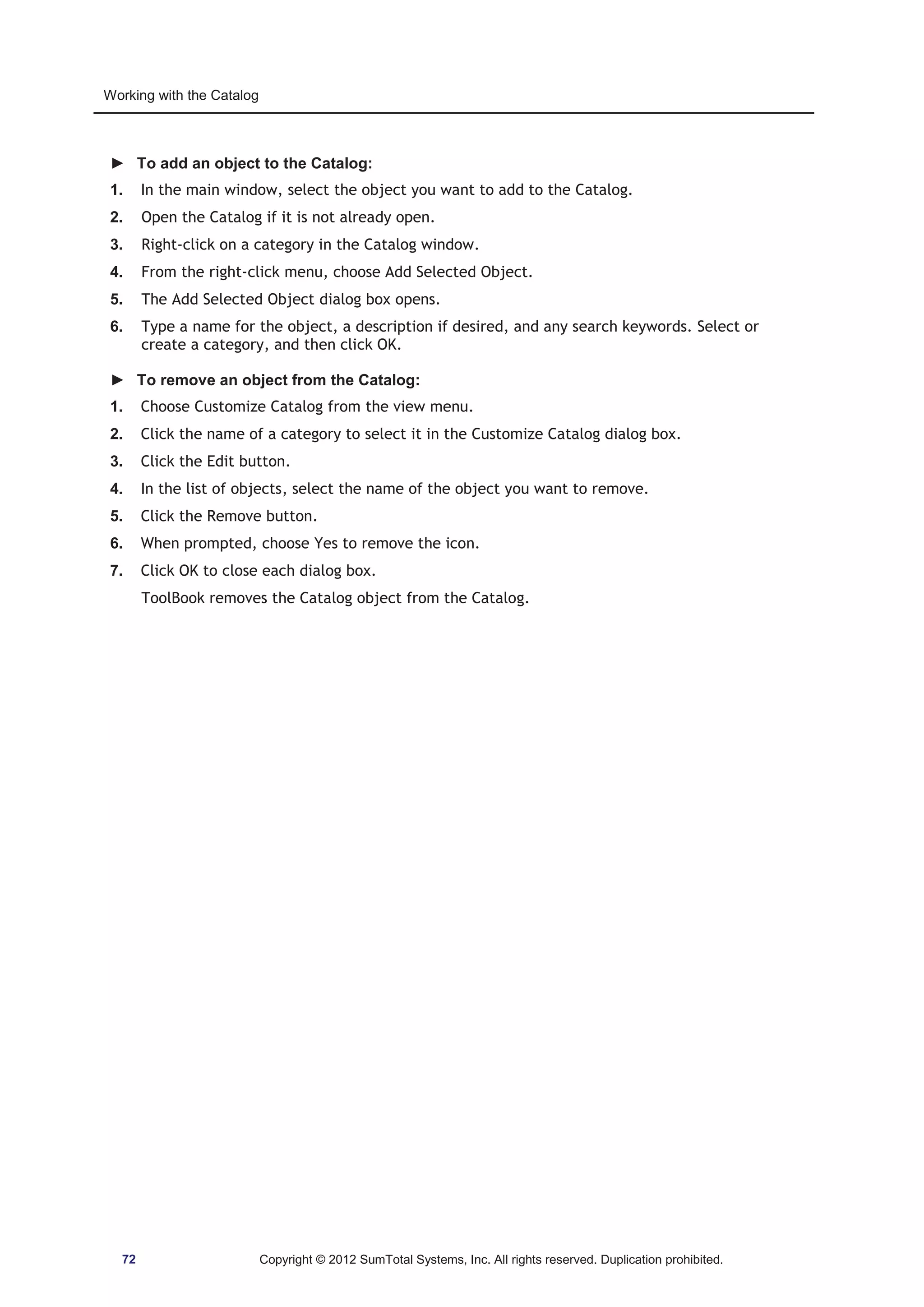 Working with the Catalog 
► To add an object to the Catalog: 
1. In the main window, select the object you want to add to the Catalog. 
2. Open the Catalog if it is not already open. 
3. Right-click on a category in the Catalog window. 
4. From the right-click menu, choose Add Selected Object. 
5. The Add Selected Object dialog box opens. 
6. Type a name for the object, a description if desired, and any search keywords. Select or 
create a category, and then click OK. 
► To remove an object from the Catalog: 
1. Choose Customize Catalog from the view menu. 
2. Click the name of a category to select it in the Customize Catalog dialog box. 
3. Click the Edit button. 
4. In the list of objects, select the name of the object you want to remove. 
5. Click the Remove button. 
6. When prompted, choose Yes to remove the icon. 
7. Click OK to close each dialog box. 
ToolBook removes the Catalog object from the Catalog. 
72 Copyright © 2012 SumTotal Systems, Inc. All rights reserved. Duplication prohibited. 
 