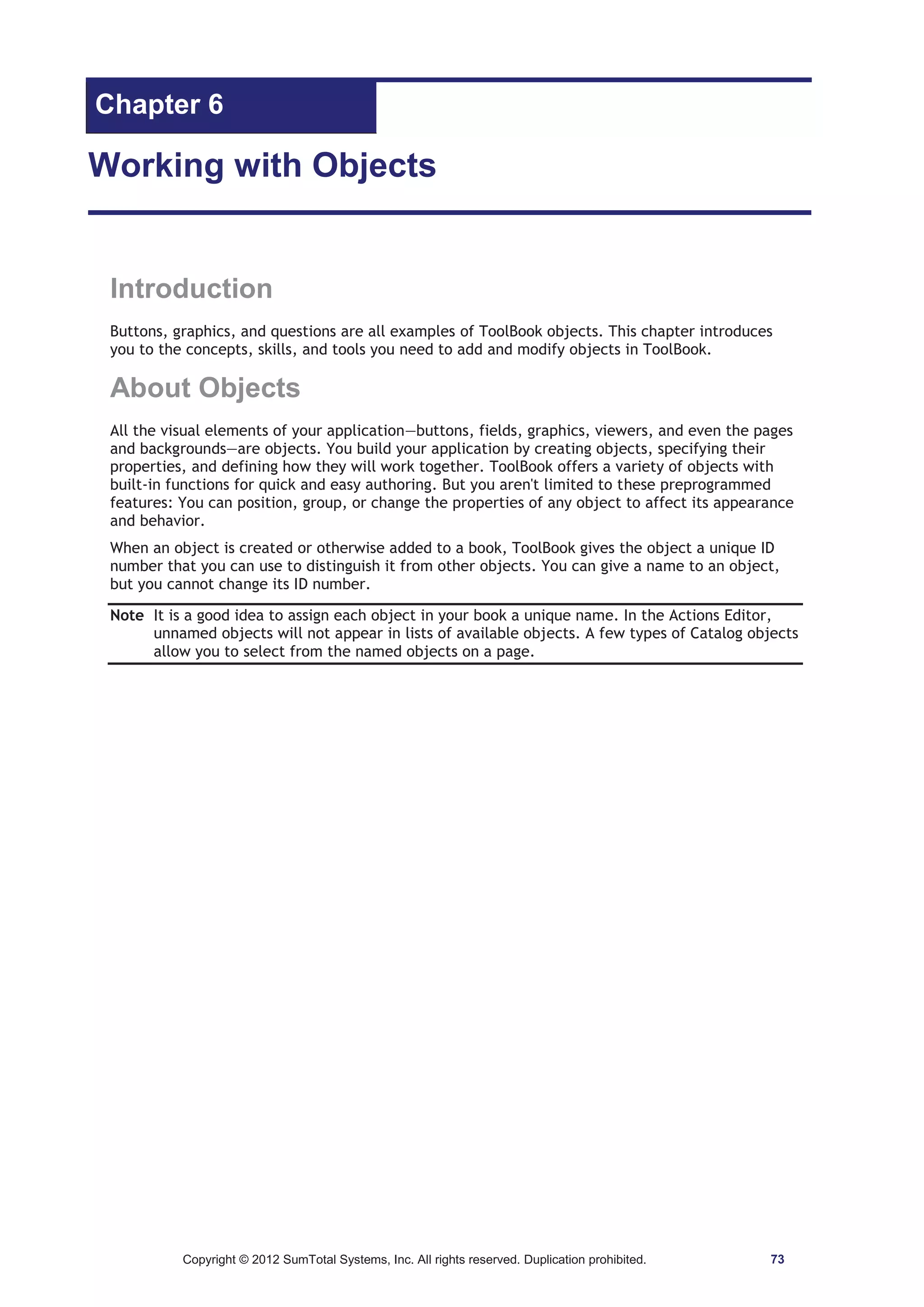 Chapter 6 
Working with Objects 
Introduction 
Buttons, graphics, and questions are all examples of ToolBook objects. This chapter introduces 
you to the concepts, skills, and tools you need to add and modify objects in ToolBook. 
About Objects 
All the visual elements of your application—buttons, fields, graphics, viewers, and even the pages 
and backgrounds—are objects. You build your application by creating objects, specifying their 
properties, and defining how they will work together. ToolBook offers a variety of objects with 
built-in functions for quick and easy authoring. But you aren't limited to these preprogrammed 
features: You can position, group, or change the properties of any object to affect its appearance 
and behavior. 
When an object is created or otherwise added to a book, ToolBook gives the object a unique ID 
number that you can use to distinguish it from other objects. You can give a name to an object, 
but you cannot change its ID number. 
Note It is a good idea to assign each object in your book a unique name. In the Actions Editor, 
unnamed objects will not appear in lists of available objects. A few types of Catalog objects 
allow you to select from the named objects on a page. 
Copyright © 2012 SumTotal Systems, Inc. All rights reserved. Duplication prohibited. 73 
 