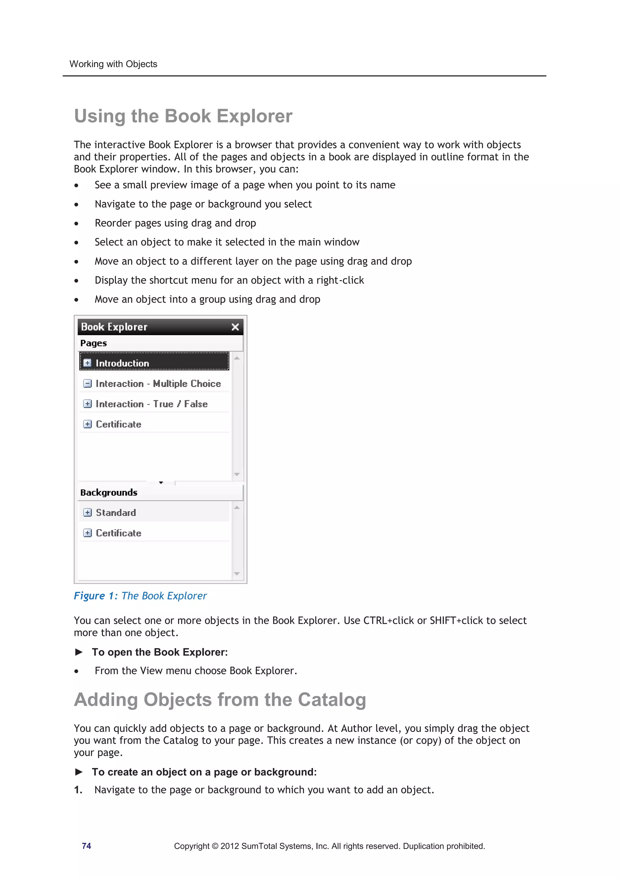 Working with Objects 
Using the Book Explorer 
The interactive Book Explorer is a browser that provides a convenient way to work with objects 
and their properties. All of the pages and objects in a book are displayed in outline format in the 
Book Explorer window. In this browser, you can: 
x See a small preview image of a page when you point to its name 
x Navigate to the page or background you select 
x Reorder pages using drag and drop 
x Select an object to make it selected in the main window 
x Move an object to a different layer on the page using drag and drop 
x Display the shortcut menu for an object with a right-click 
x Move an object into a group using drag and drop 
Figure 1: The Book Explorer 
You can select one or more objects in the Book Explorer. Use CTRL+click or SHIFT+click to select 
more than one object. 
► To open the Book Explorer: 
x From the View menu choose Book Explorer. 
Adding Objects from the Catalog 
You can quickly add objects to a page or background. At Author level, you simply drag the object 
you want from the Catalog to your page. This creates a new instance (or copy) of the object on 
your page. 
► To create an object on a page or background: 
1. Navigate to the page or background to which you want to add an object. 
74 Copyright © 2012 SumTotal Systems, Inc. All rights reserved. Duplication prohibited. 
 