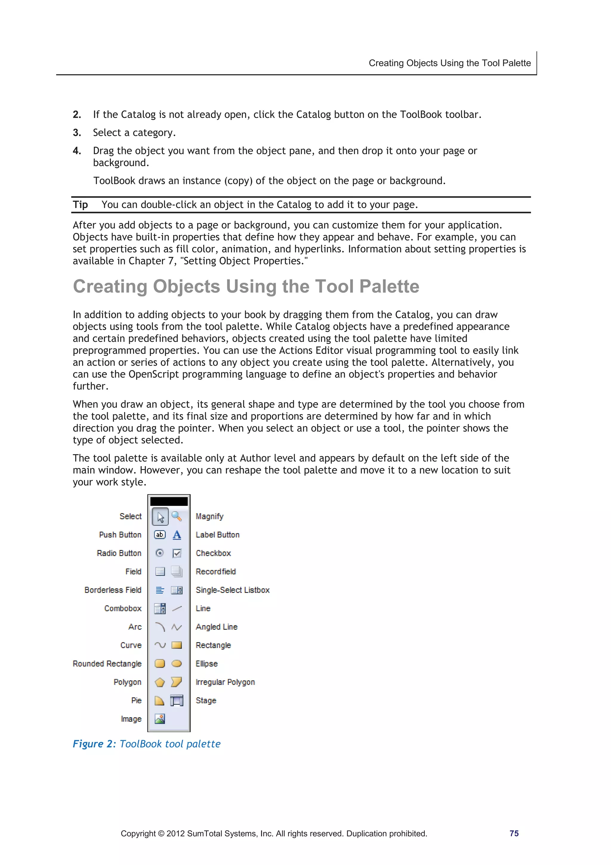 Creating Objects Using the Tool Palette 
2. If the Catalog is not already open, click the Catalog button on the ToolBook toolbar. 
3. Select a category. 
4. Drag the object you want from the object pane, and then drop it onto your page or 
background. 
ToolBook draws an instance (copy) of the object on the page or background. 
Tip You can double-click an object in the Catalog to add it to your page. 
After you add objects to a page or background, you can customize them for your application. 
Objects have built-in properties that define how they appear and behave. For example, you can 
set properties such as fill color, animation, and hyperlinks. Information about setting properties is 
available in Chapter 7, Setting Object Properties. 
Creating Objects Using the Tool Palette 
In addition to adding objects to your book by dragging them from the Catalog, you can draw 
objects using tools from the tool palette. While Catalog objects have a predefined appearance 
and certain predefined behaviors, objects created using the tool palette have limited 
preprogrammed properties. You can use the Actions Editor visual programming tool to easily link 
an action or series of actions to any object you create using the tool palette. Alternatively, you 
can use the OpenScript programming language to define an object's properties and behavior 
further. 
When you draw an object, its general shape and type are determined by the tool you choose from 
the tool palette, and its final size and proportions are determined by how far and in which 
direction you drag the pointer. When you select an object or use a tool, the pointer shows the 
type of object selected. 
The tool palette is available only at Author level and appears by default on the left side of the 
main window. However, you can reshape the tool palette and move it to a new location to suit 
your work style. 
Figure 2: ToolBook tool palette 
Copyright © 2012 SumTotal Systems, Inc. All rights reserved. Duplication prohibited. 75 
 