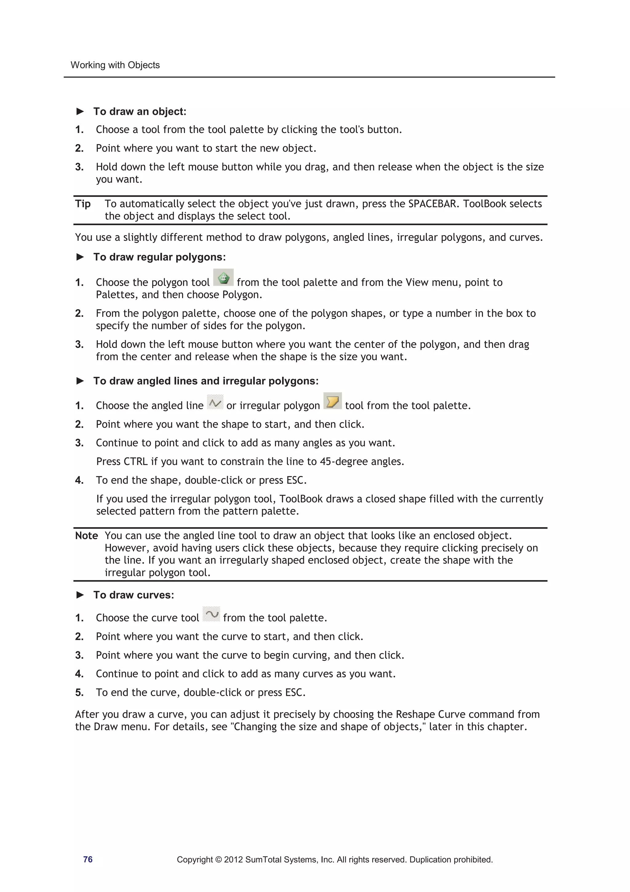Working with Objects 
► To draw an object: 
1. Choose a tool from the tool palette by clicking the tool's button. 
2. Point where you want to start the new object. 
3. Hold down the left mouse button while you drag, and then release when the object is the size 
you want. 
Tip To automatically select the object you've just drawn, press the SPACEBAR. ToolBook selects 
the object and displays the select tool. 
You use a slightly different method to draw polygons, angled lines, irregular polygons, and curves. 
► To draw regular polygons: 
1. Choose the polygon tool from the tool palette and from the View menu, point to 
Palettes, and then choose Polygon. 
2. From the polygon palette, choose one of the polygon shapes, or type a number in the box to 
specify the number of sides for the polygon. 
3. Hold down the left mouse button where you want the center of the polygon, and then drag 
from the center and release when the shape is the size you want. 
► To draw angled lines and irregular polygons: 
1. Choose the angled line or irregular polygon tool from the tool palette. 
2. Point where you want the shape to start, and then click. 
3. Continue to point and click to add as many angles as you want. 
Press CTRL if you want to constrain the line to 45-degree angles. 
4. To end the shape, double-click or press ESC. 
If you used the irregular polygon tool, ToolBook draws a closed shape filled with the currently 
selected pattern from the pattern palette. 
Note You can use the angled line tool to draw an object that looks like an enclosed object. 
However, avoid having users click these objects, because they require clicking precisely on 
the line. If you want an irregularly shaped enclosed object, create the shape with the 
irregular polygon tool. 
► To draw curves: 
1. Choose the curve tool from the tool palette. 
2. Point where you want the curve to start, and then click. 
3. Point where you want the curve to begin curving, and then click. 
4. Continue to point and click to add as many curves as you want. 
5. To end the curve, double-click or press ESC. 
After you draw a curve, you can adjust it precisely by choosing the Reshape Curve command from 
the Draw menu. For details, see Changing the size and shape of objects, later in this chapter. 
76 Copyright © 2012 SumTotal Systems, Inc. All rights reserved. Duplication prohibited. 
 