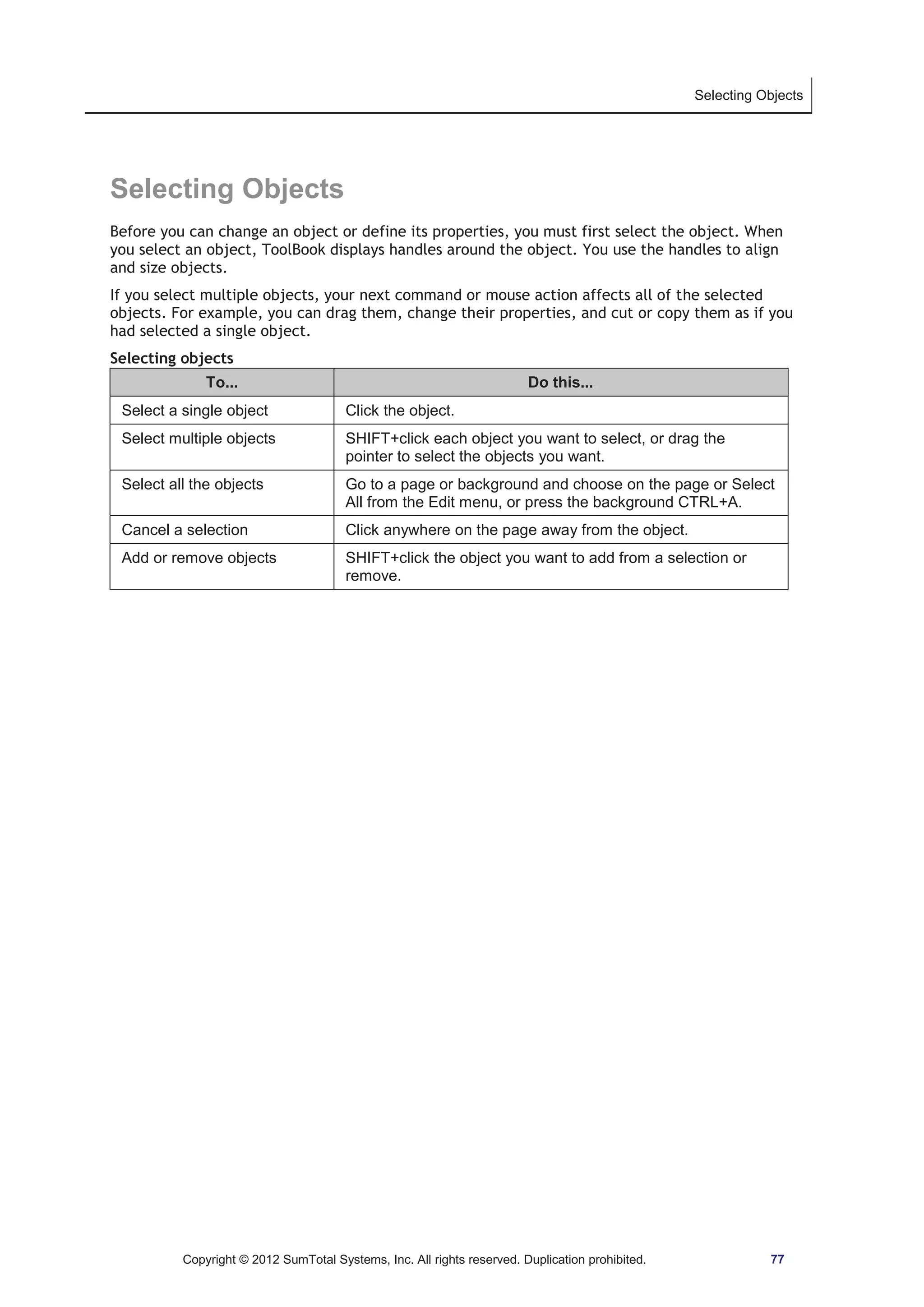 Selecting Objects 
Selecting Objects 
Before you can change an object or define its properties, you must first select the object. When 
you select an object, ToolBook displays handles around the object. You use the handles to align 
and size objects. 
If you select multiple objects, your next command or mouse action affects all of the selected 
objects. For example, you can drag them, change their properties, and cut or copy them as if you 
had selected a single object. 
Selecting objects 
To... Do this... 
Select a single object Click the object. 
Select multiple objects SHIFT+click each object you want to select, or drag the 
pointer to select the objects you want. 
Select all the objects Go to a page or background and choose on the page or Select 
All from the Edit menu, or press the background CTRL+A. 
Cancel a selection Click anywhere on the page away from the object. 
Add or remove objects SHIFT+click the object you want to add from a selection or 
remove. 
Copyright © 2012 SumTotal Systems, Inc. All rights reserved. Duplication prohibited. 77 
 