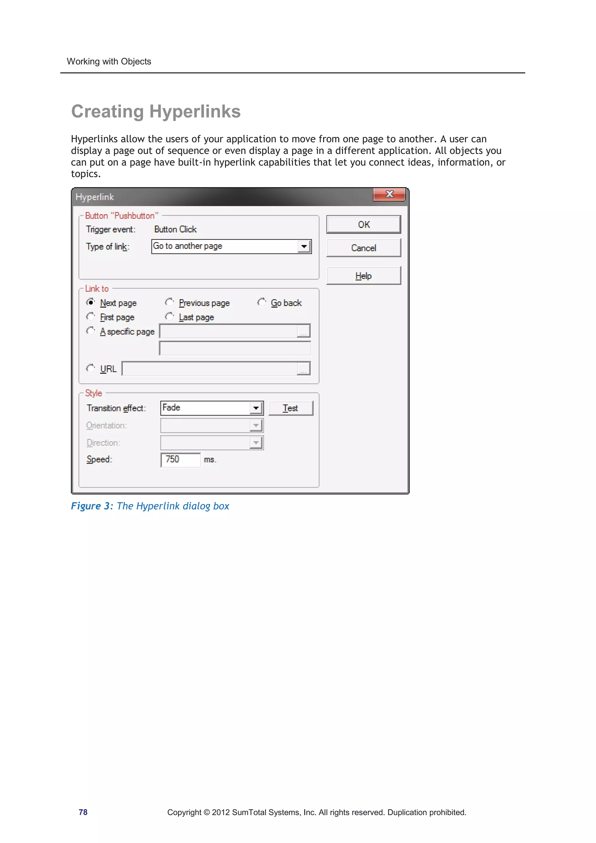 Working with Objects 
Creating Hyperlinks 
Hyperlinks allow the users of your application to move from one page to another. A user can 
display a page out of sequence or even display a page in a different application. All objects you 
can put on a page have built-in hyperlink capabilities that let you connect ideas, information, or 
topics. 
Figure 3: The Hyperlink dialog box 
78 Copyright © 2012 SumTotal Systems, Inc. All rights reserved. Duplication prohibited. 
 
