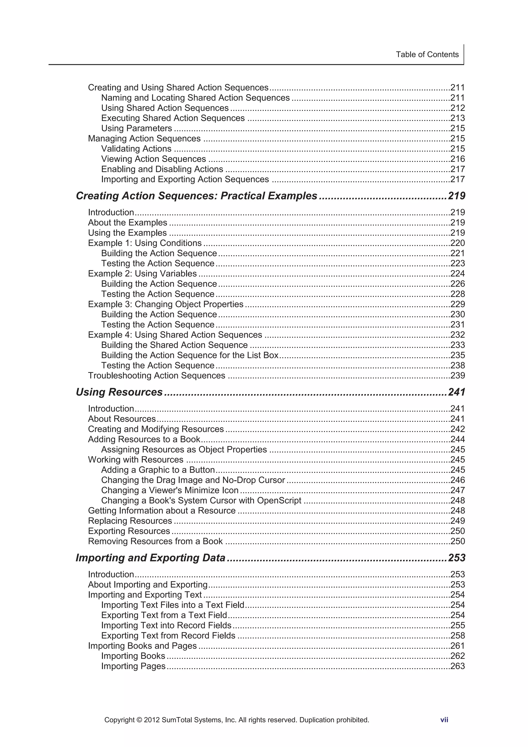 Table of Contents 
Creating and Using Shared Action Sequences ..........................................................................211 
Naming and Locating Shared Action Sequences .................................................................211 
Using Shared Action Sequences ..........................................................................................212 
Executing Shared Action Sequences ...................................................................................213 
Using Parameters .................................................................................................................215 
Managing Action Sequences .....................................................................................................215 
Validating Actions .................................................................................................................215 
Viewing Action Sequences ...................................................................................................216 
Enabling and Disabling Actions ............................................................................................217 
Importing and Exporting Action Sequences .........................................................................217 
Creating Action Sequences: Practical Examples ........................................... 219 
Introduction .................................................................................................................................219 
About the Examples ...................................................................................................................219 
Using the Examples ...................................................................................................................219 
Example 1: Using Conditions .....................................................................................................220 
Building the Action Sequence ...............................................................................................221 
Testing the Action Sequence ................................................................................................223 
Example 2: Using Variables .......................................................................................................224 
Building the Action Sequence ...............................................................................................226 
Testing the Action Sequence ................................................................................................228 
Example 3: Changing Object Properties ....................................................................................229 
Building the Action Sequence ...............................................................................................230 
Testing the Action Sequence ................................................................................................231 
Example 4: Using Shared Action Sequences ............................................................................232 
Building the Shared Action Sequence ..................................................................................233 
Building the Action Sequence for the List Box ......................................................................235 
Testing the Action Sequence ................................................................................................238 
Troubleshooting Action Sequences ...........................................................................................239 
Using Resources ............................................................................................... 241 
Introduction .................................................................................................................................241 
About Resources ........................................................................................................................241 
Creating and Modifying Resources ............................................................................................242 
Adding Resources to a Book ......................................................................................................244 
Assigning Resources as Object Properties ..........................................................................245 
Working with Resources ............................................................................................................245 
Adding a Graphic to a Button ................................................................................................245 
Changing the Drag Image and No-Drop Cursor ...................................................................246 
Changing a Viewer's Minimize Icon ......................................................................................247 
Changing a Book's System Cursor with OpenScript ............................................................248 
Getting Information about a Resource .......................................................................................248 
Replacing Resources .................................................................................................................249 
Exporting Resources ..................................................................................................................250 
Removing Resources from a Book ............................................................................................250 
Importing and Exporting Data .......................................................................... 253 
Introduction .................................................................................................................................253 
About Importing and Exporting ...................................................................................................253 
Importing and Exporting Text .....................................................................................................254 
Importing Text Files into a Text Field ....................................................................................254 
Exporting Text from a Text Field ...........................................................................................254 
Importing Text into Record Fields .........................................................................................255 
Exporting Text from Record Fields .......................................................................................258 
Importing Books and Pages .......................................................................................................261 
Importing Books ....................................................................................................................262 
Importing Pages ....................................................................................................................263 
Copyright © 2012 SumTotal Systems, Inc. All rights reserved. Duplication prohibited. vii 
 