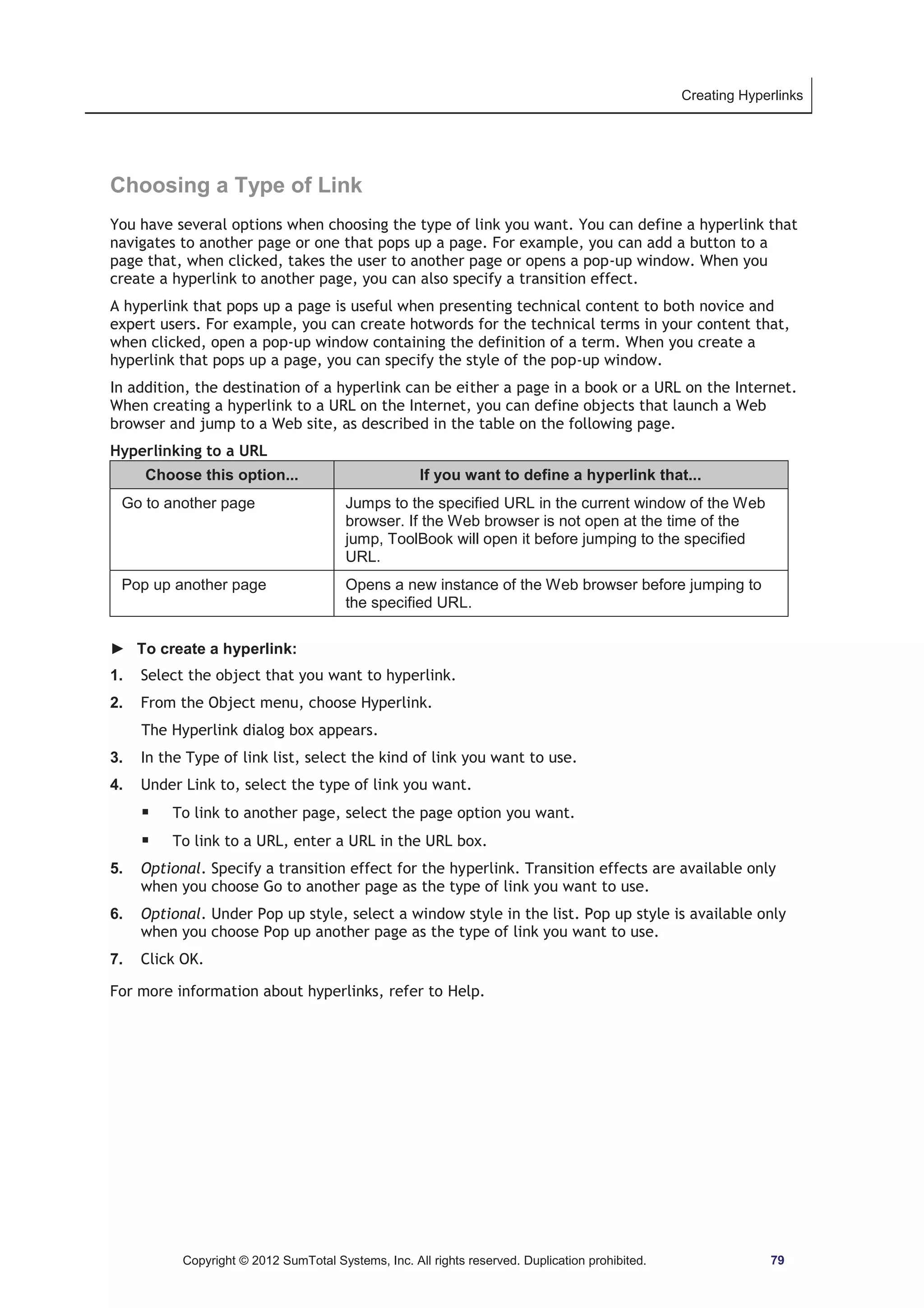 Creating Hyperlinks 
Choosing a Type of Link 
You have several options when choosing the type of link you want. You can define a hyperlink that 
navigates to another page or one that pops up a page. For example, you can add a button to a 
page that, when clicked, takes the user to another page or opens a pop-up window. When you 
create a hyperlink to another page, you can also specify a transition effect. 
A hyperlink that pops up a page is useful when presenting technical content to both novice and 
expert users. For example, you can create hotwords for the technical terms in your content that, 
when clicked, open a pop-up window containing the definition of a term. When you create a 
hyperlink that pops up a page, you can specify the style of the pop-up window. 
In addition, the destination of a hyperlink can be either a page in a book or a URL on the Internet. 
When creating a hyperlink to a URL on the Internet, you can define objects that launch a Web 
browser and jump to a Web site, as described in the table on the following page. 
Hyperlinking to a URL 
Choose this option... If you want to define a hyperlink that... 
Go to another page Jumps to the specified URL in the current window of the Web 
browser. If the Web browser is not open at the time of the 
jump, ToolBook will open it before jumping to the specified 
URL. 
Pop up another page Opens a new instance of the Web browser before jumping to 
the specified URL. 
► To create a hyperlink: 
1. Select the object that you want to hyperlink. 
2. From the Object menu, choose Hyperlink. 
The Hyperlink dialog box appears. 
3. In the Type of link list, select the kind of link you want to use. 
4. Under Link to, select the type of link you want. 
ƒ To link to another page, select the page option you want. 
ƒ To link to a URL, enter a URL in the URL box. 
5. Optional. Specify a transition effect for the hyperlink. Transition effects are available only 
when you choose Go to another page as the type of link you want to use. 
6. Optional. Under Pop up style, select a window style in the list. Pop up style is available only 
when you choose Pop up another page as the type of link you want to use. 
7. Click OK. 
For more information about hyperlinks, refer to Help. 
Copyright © 2012 SumTotal Systems, Inc. All rights reserved. Duplication prohibited. 79 
 