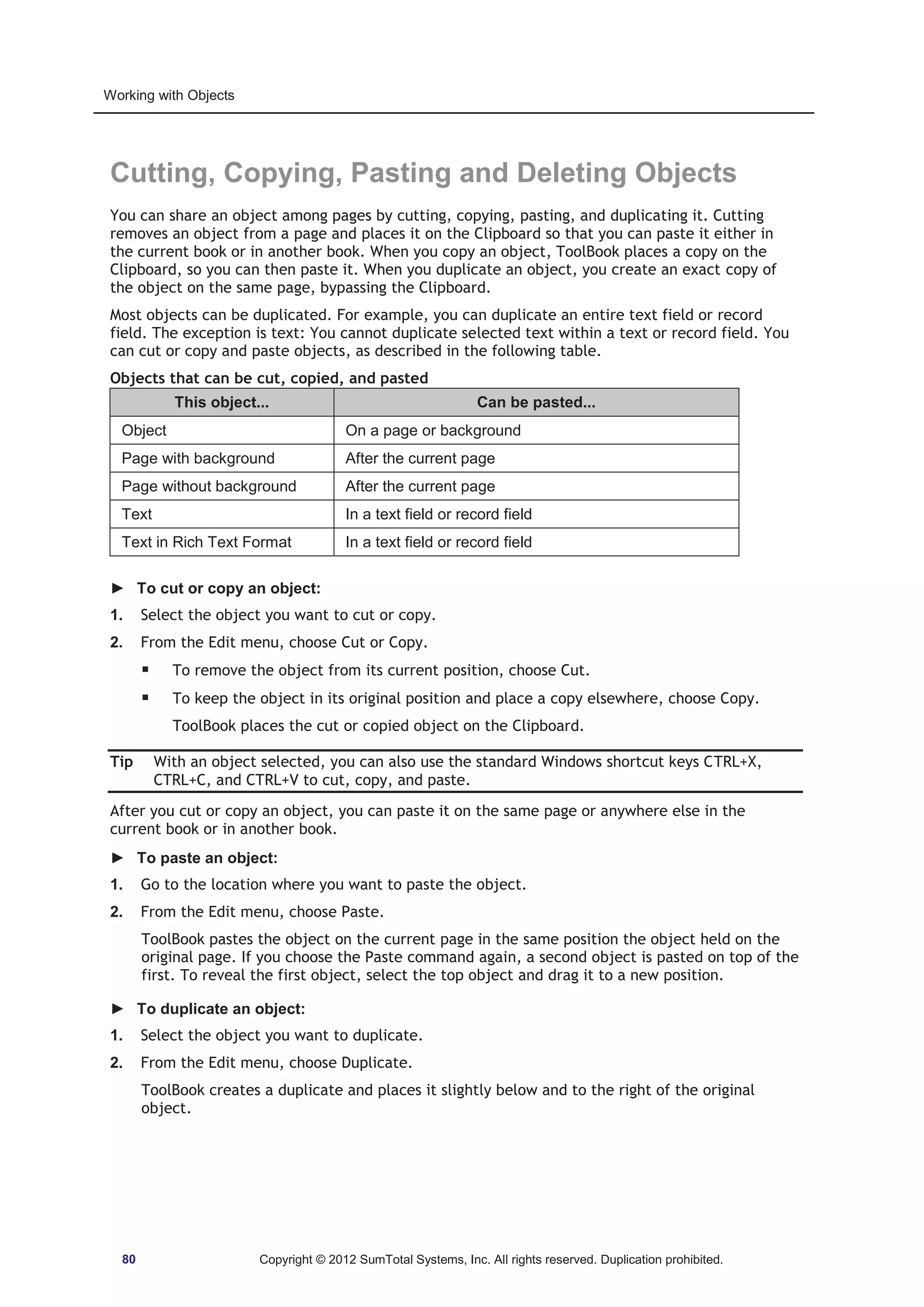 Working with Objects 
Cutting, Copying, Pasting and Deleting Objects 
You can share an object among pages by cutting, copying, pasting, and duplicating it. Cutting 
removes an object from a page and places it on the Clipboard so that you can paste it either in 
the current book or in another book. When you copy an object, ToolBook places a copy on the 
Clipboard, so you can then paste it. When you duplicate an object, you create an exact copy of 
the object on the same page, bypassing the Clipboard. 
Most objects can be duplicated. For example, you can duplicate an entire text field or record 
field. The exception is text: You cannot duplicate selected text within a text or record field. You 
can cut or copy and paste objects, as described in the following table. 
Objects that can be cut, copied, and pasted 
This object... Can be pasted... 
Object On a page or background 
Page with background After the current page 
Page without background After the current page 
Text In a text field or record field 
Text in Rich Text Format In a text field or record field 
► To cut or copy an object: 
1. Select the object you want to cut or copy. 
2. From the Edit menu, choose Cut or Copy. 
ƒ To remove the object from its current position, choose Cut. 
ƒ To keep the object in its original position and place a copy elsewhere, choose Copy. 
ToolBook places the cut or copied object on the Clipboard. 
Tip With an object selected, you can also use the standard Windows shortcut keys CTRL+X, 
CTRL+C, and CTRL+V to cut, copy, and paste. 
After you cut or copy an object, you can paste it on the same page or anywhere else in the 
current book or in another book. 
► To paste an object: 
1. Go to the location where you want to paste the object. 
2. From the Edit menu, choose Paste. 
ToolBook pastes the object on the current page in the same position the object held on the 
original page. If you choose the Paste command again, a second object is pasted on top of the 
first. To reveal the first object, select the top object and drag it to a new position. 
► To duplicate an object: 
1. Select the object you want to duplicate. 
2. From the Edit menu, choose Duplicate. 
ToolBook creates a duplicate and places it slightly below and to the right of the original 
object. 
80 Copyright © 2012 SumTotal Systems, Inc. All rights reserved. Duplication prohibited. 
 