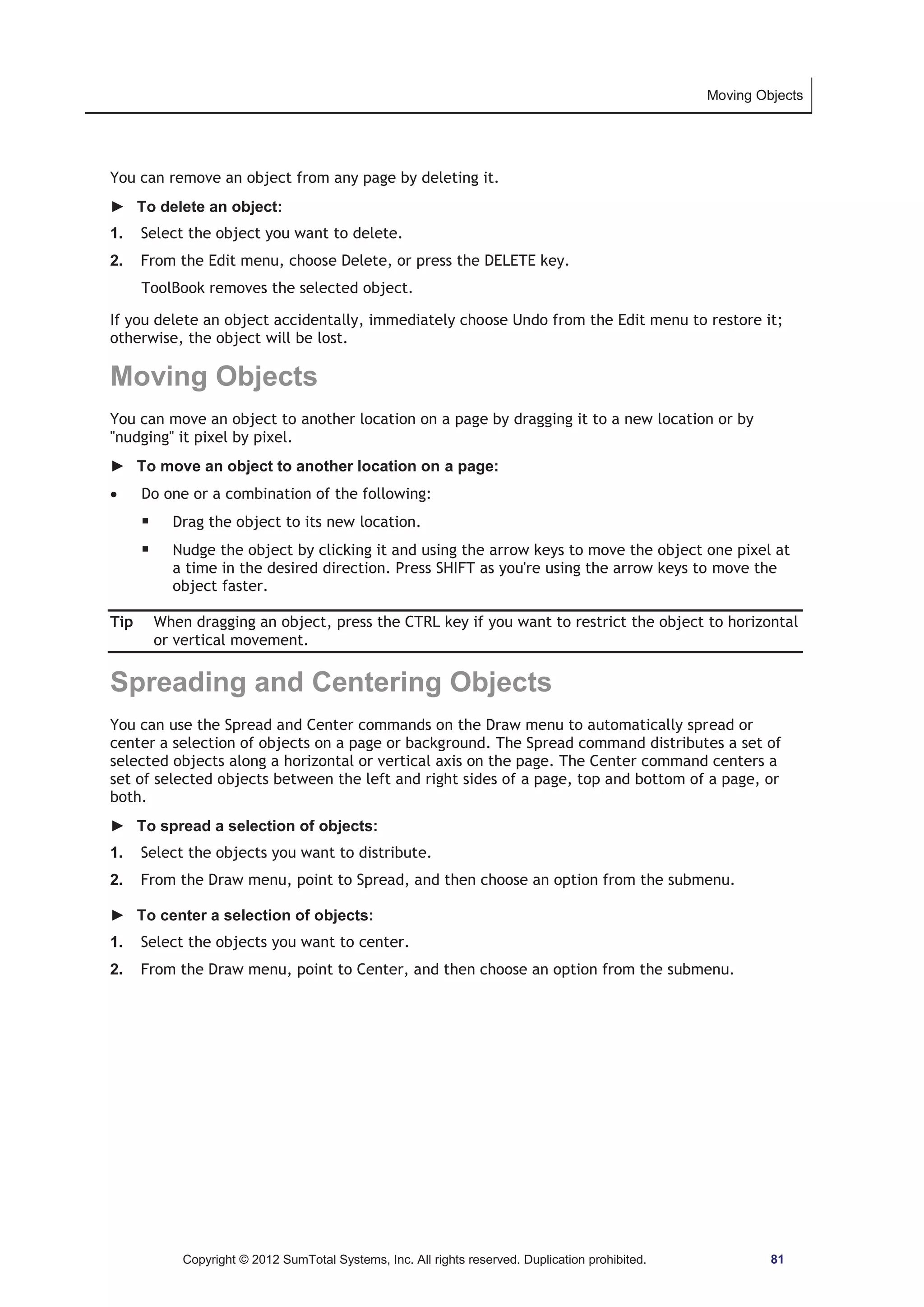 Moving Objects 
You can remove an object from any page by deleting it. 
► To delete an object: 
1. Select the object you want to delete. 
2. From the Edit menu, choose Delete, or press the DELETE key. 
ToolBook removes the selected object. 
If you delete an object accidentally, immediately choose Undo from the Edit menu to restore it; 
otherwise, the object will be lost. 
Moving Objects 
You can move an object to another location on a page by dragging it to a new location or by 
nudging it pixel by pixel. 
► To move an object to another location on a page: 
x Do one or a combination of the following: 
ƒ Drag the object to its new location. 
ƒ Nudge the object by clicking it and using the arrow keys to move the object one pixel at 
a time in the desired direction. Press SHIFT as you're using the arrow keys to move the 
object faster. 
Tip When dragging an object, press the CTRL key if you want to restrict the object to horizontal 
or vertical movement. 
Spreading and Centering Objects 
You can use the Spread and Center commands on the Draw menu to automatically spread or 
center a selection of objects on a page or background. The Spread command distributes a set of 
selected objects along a horizontal or vertical axis on the page. The Center command centers a 
set of selected objects between the left and right sides of a page, top and bottom of a page, or 
both. 
► To spread a selection of objects: 
1. Select the objects you want to distribute. 
2. From the Draw menu, point to Spread, and then choose an option from the submenu. 
► To center a selection of objects: 
1. Select the objects you want to center. 
2. From the Draw menu, point to Center, and then choose an option from the submenu. 
Copyright © 2012 SumTotal Systems, Inc. All rights reserved. Duplication prohibited. 81 
 