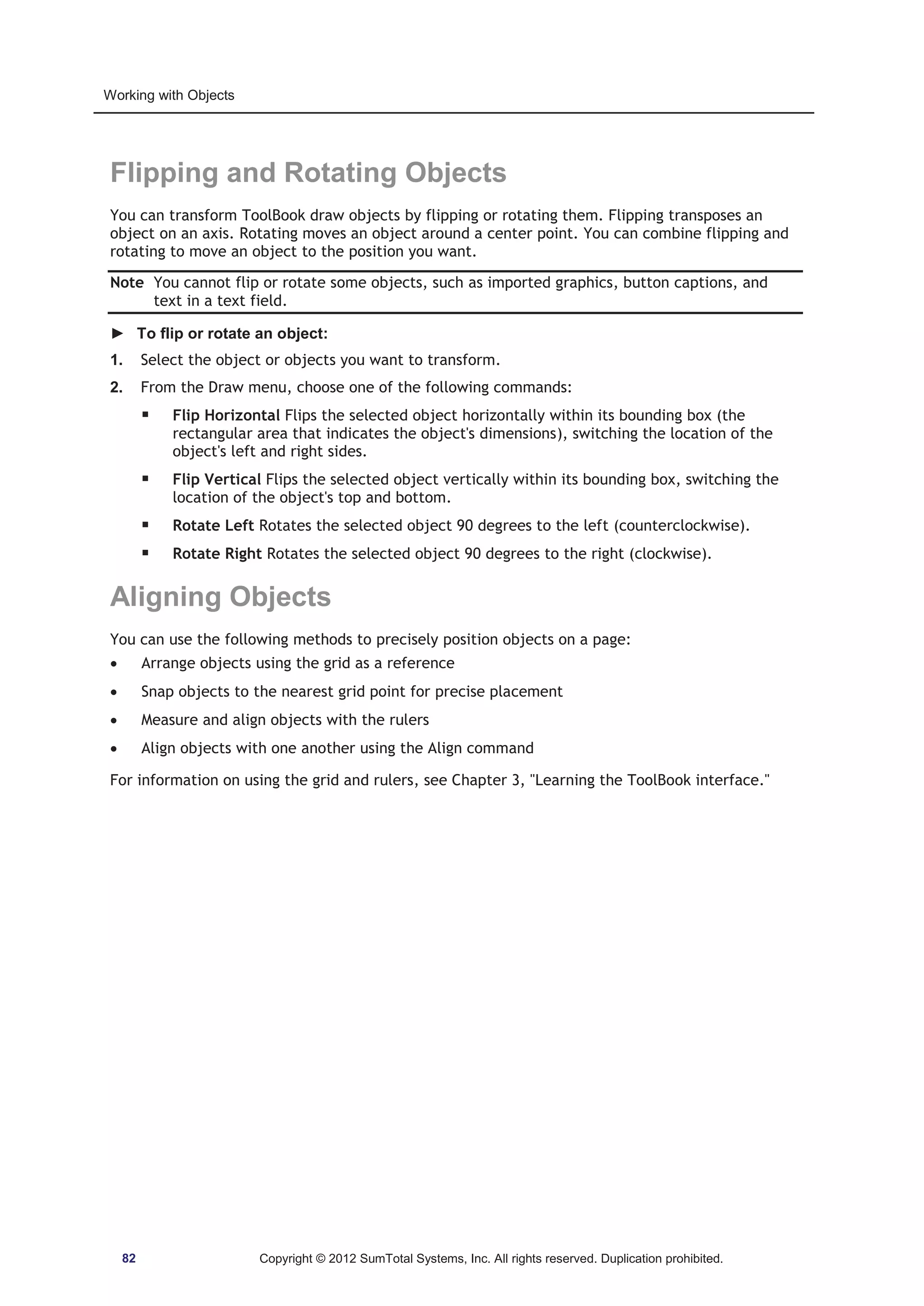 Working with Objects 
Flipping and Rotating Objects 
You can transform ToolBook draw objects by flipping or rotating them. Flipping transposes an 
object on an axis. Rotating moves an object around a center point. You can combine flipping and 
rotating to move an object to the position you want. 
Note You cannot flip or rotate some objects, such as imported graphics, button captions, and 
text in a text field. 
► To flip or rotate an object: 
1. Select the object or objects you want to transform. 
2. From the Draw menu, choose one of the following commands: 
ƒ Flip Horizontal Flips the selected object horizontally within its bounding box (the 
rectangular area that indicates the object's dimensions), switching the location of the 
object's left and right sides. 
ƒ Flip Vertical Flips the selected object vertically within its bounding box, switching the 
location of the object's top and bottom. 
ƒ Rotate Left Rotates the selected object 90 degrees to the left (counterclockwise). 
ƒ Rotate Right Rotates the selected object 90 degrees to the right (clockwise). 
Aligning Objects 
You can use the following methods to precisely position objects on a page: 
x Arrange objects using the grid as a reference 
x Snap objects to the nearest grid point for precise placement 
x Measure and align objects with the rulers 
x Align objects with one another using the Align command 
For information on using the grid and rulers, see Chapter 3, Learning the ToolBook interface. 
82 Copyright © 2012 SumTotal Systems, Inc. All rights reserved. Duplication prohibited. 
 