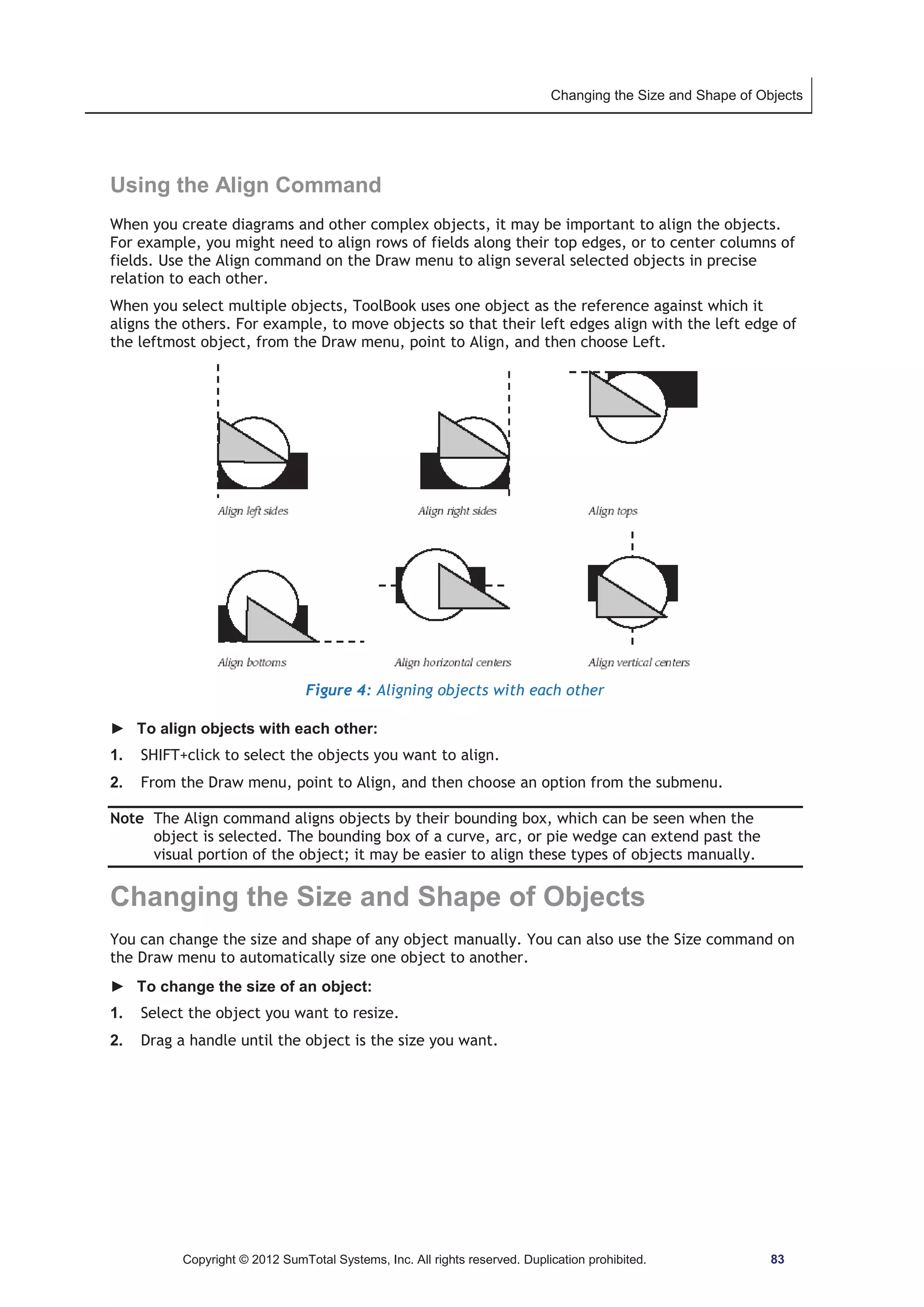 Changing the Size and Shape of Objects 
Using the Align Command 
When you create diagrams and other complex objects, it may be important to align the objects. 
For example, you might need to align rows of fields along their top edges, or to center columns of 
fields. Use the Align command on the Draw menu to align several selected objects in precise 
relation to each other. 
When you select multiple objects, ToolBook uses one object as the reference against which it 
aligns the others. For example, to move objects so that their left edges align with the left edge of 
the leftmost object, from the Draw menu, point to Align, and then choose Left. 
Figure 4: Aligning objects with each other 
► To align objects with each other: 
1. SHIFT+click to select the objects you want to align. 
2. From the Draw menu, point to Align, and then choose an option from the submenu. 
Note The Align command aligns objects by their bounding box, which can be seen when the 
object is selected. The bounding box of a curve, arc, or pie wedge can extend past the 
visual portion of the object; it may be easier to align these types of objects manually. 
Changing the Size and Shape of Objects 
You can change the size and shape of any object manually. You can also use the Size command on 
the Draw menu to automatically size one object to another. 
► To change the size of an object: 
1. Select the object you want to resize. 
2. Drag a handle until the object is the size you want. 
Copyright © 2012 SumTotal Systems, Inc. All rights reserved. Duplication prohibited. 83 
 