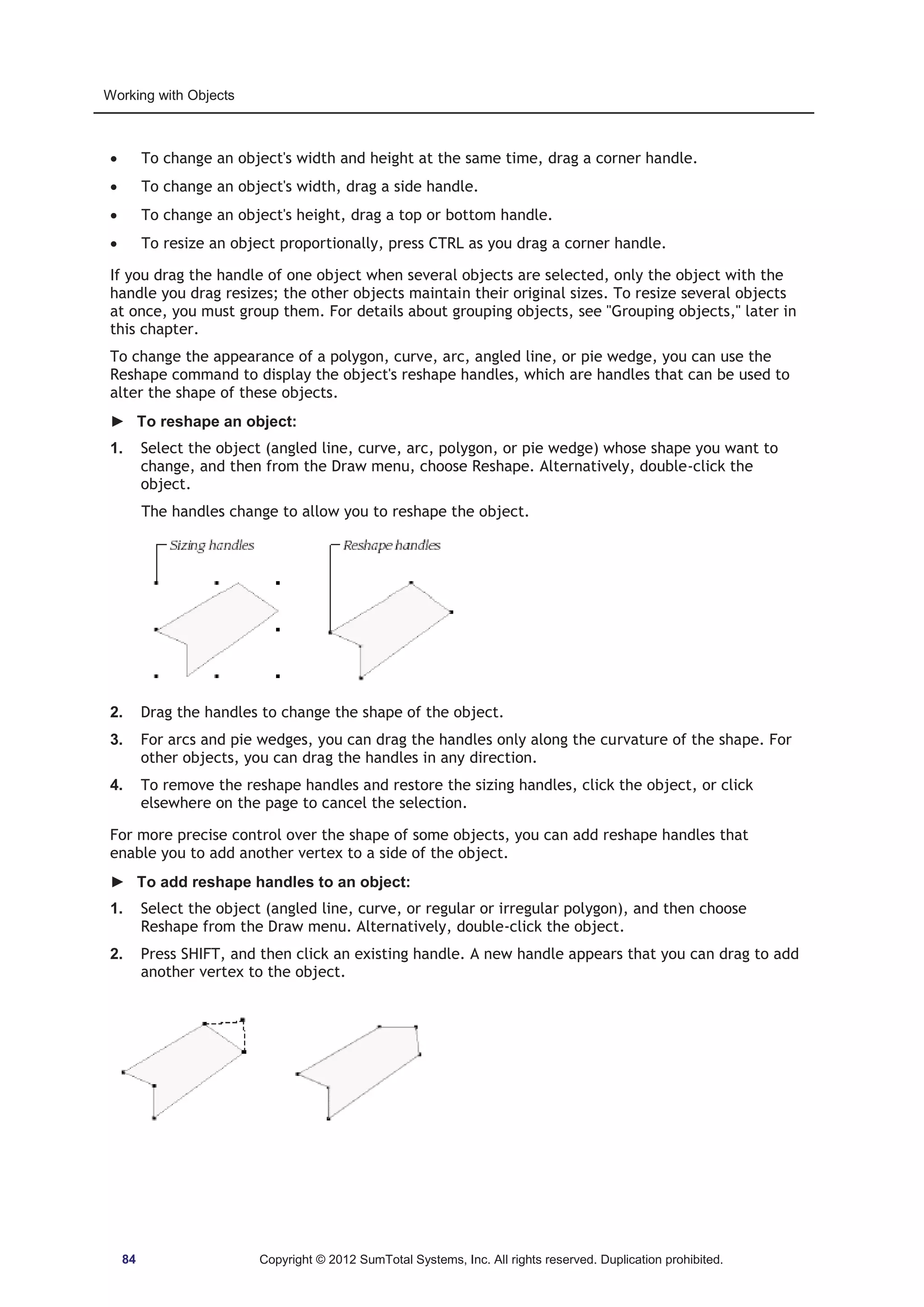 Working with Objects 
x To change an object's width and height at the same time, drag a corner handle. 
x To change an object's width, drag a side handle. 
x To change an object's height, drag a top or bottom handle. 
x To resize an object proportionally, press CTRL as you drag a corner handle. 
If you drag the handle of one object when several objects are selected, only the object with the 
handle you drag resizes; the other objects maintain their original sizes. To resize several objects 
at once, you must group them. For details about grouping objects, see Grouping objects, later in 
this chapter. 
To change the appearance of a polygon, curve, arc, angled line, or pie wedge, you can use the 
Reshape command to display the object's reshape handles, which are handles that can be used to 
alter the shape of these objects. 
► To reshape an object: 
1. Select the object (angled line, curve, arc, polygon, or pie wedge) whose shape you want to 
change, and then from the Draw menu, choose Reshape. Alternatively, double-click the 
object. 
The handles change to allow you to reshape the object. 
2. Drag the handles to change the shape of the object. 
3. For arcs and pie wedges, you can drag the handles only along the curvature of the shape. For 
other objects, you can drag the handles in any direction. 
4. To remove the reshape handles and restore the sizing handles, click the object, or click 
elsewhere on the page to cancel the selection. 
For more precise control over the shape of some objects, you can add reshape handles that 
enable you to add another vertex to a side of the object. 
► To add reshape handles to an object: 
1. Select the object (angled line, curve, or regular or irregular polygon), and then choose 
Reshape from the Draw menu. Alternatively, double-click the object. 
2. Press SHIFT, and then click an existing handle. A new handle appears that you can drag to add 
another vertex to the object. 
84 Copyright © 2012 SumTotal Systems, Inc. All rights reserved. Duplication prohibited. 
 