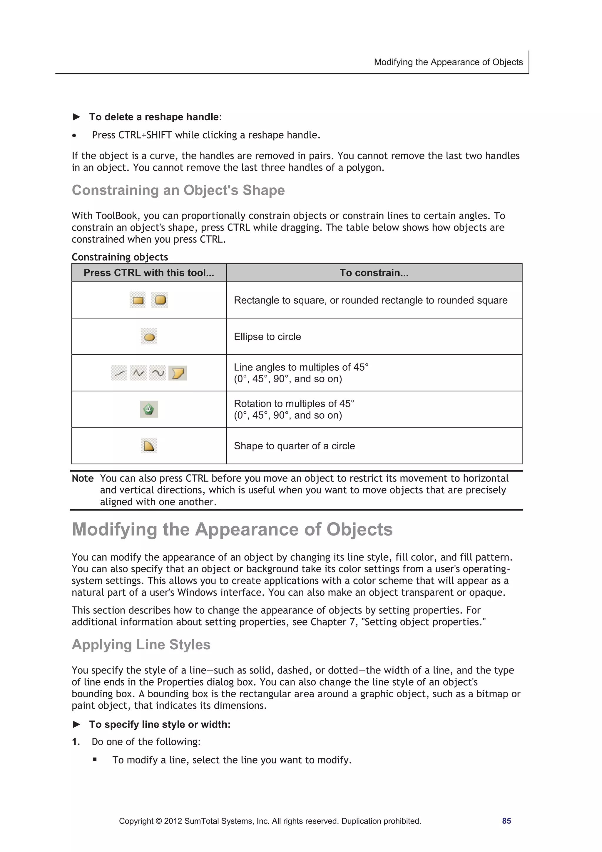 Modifying the Appearance of Objects 
► To delete a reshape handle: 
x Press CTRL+SHIFT while clicking a reshape handle. 
If the object is a curve, the handles are removed in pairs. You cannot remove the last two handles 
in an object. You cannot remove the last three handles of a polygon. 
Constraining an Object's Shape 
With ToolBook, you can proportionally constrain objects or constrain lines to certain angles. To 
constrain an object's shape, press CTRL while dragging. The table below shows how objects are 
constrained when you press CTRL. 
Constraining objects 
Press CTRL with this tool... To constrain... 
Rectangle to square, or rounded rectangle to rounded square 
Ellipse to circle 
Line angles to multiples of 45° 
(0°, 45°, 90°, and so on) 
Rotation to multiples of 45° 
(0°, 45°, 90°, and so on) 
Shape to quarter of a circle 
Note You can also press CTRL before you move an object to restrict its movement to horizontal 
and vertical directions, which is useful when you want to move objects that are precisely 
aligned with one another. 
Modifying the Appearance of Objects 
You can modify the appearance of an object by changing its line style, fill color, and fill pattern. 
You can also specify that an object or background take its color settings from a user's operating-system 
settings. This allows you to create applications with a color scheme that will appear as a 
natural part of a user's Windows interface. You can also make an object transparent or opaque. 
This section describes how to change the appearance of objects by setting properties. For 
additional information about setting properties, see Chapter 7, Setting object properties. 
Applying Line Styles 
You specify the style of a line—such as solid, dashed, or dotted—the width of a line, and the type 
of line ends in the Properties dialog box. You can also change the line style of an object's 
bounding box. A bounding box is the rectangular area around a graphic object, such as a bitmap or 
paint object, that indicates its dimensions. 
► To specify line style or width: 
1. Do one of the following: 
ƒ To modify a line, select the line you want to modify. 
Copyright © 2012 SumTotal Systems, Inc. All rights reserved. Duplication prohibited. 85 
 