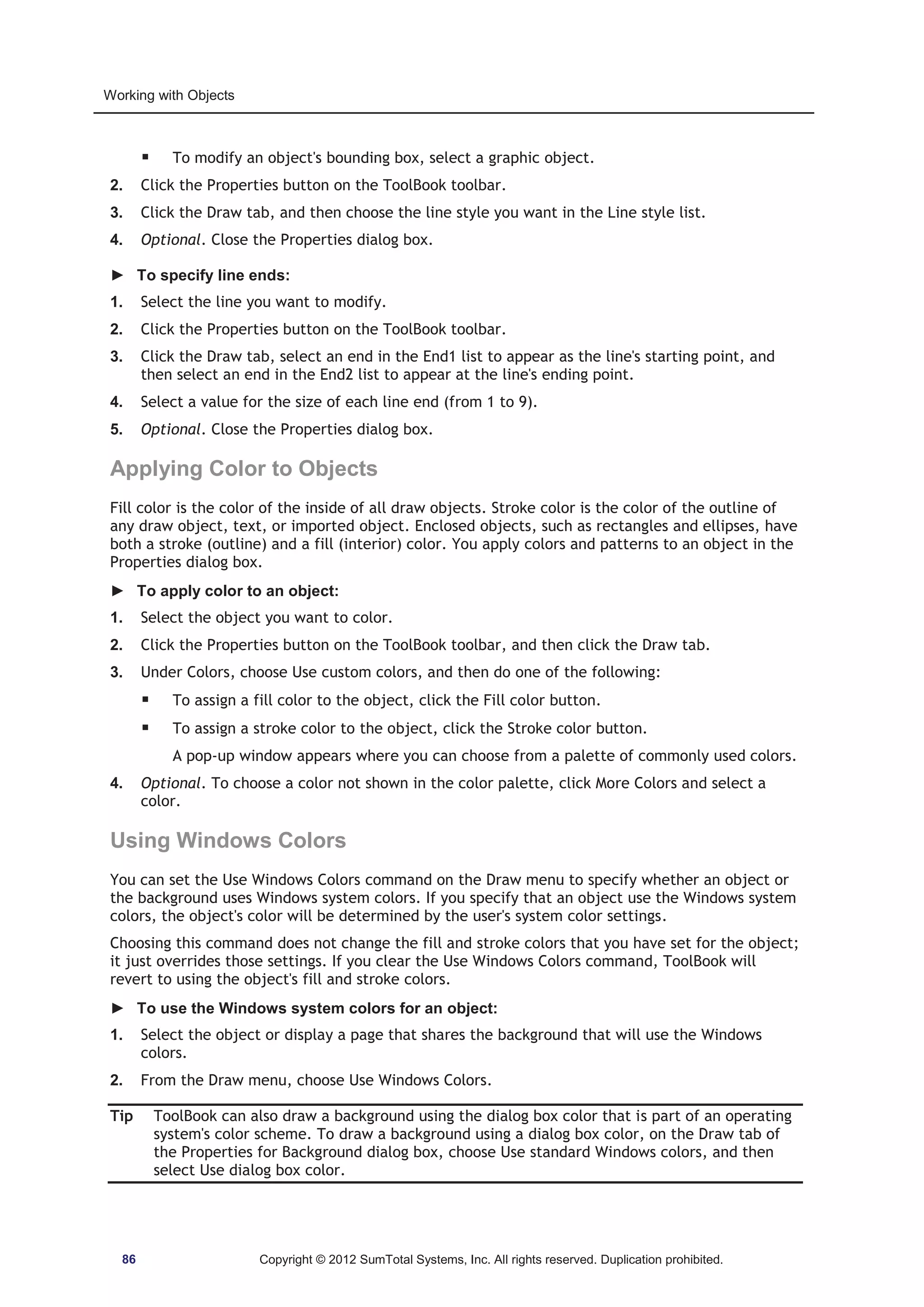 Working with Objects 
ƒ To modify an object's bounding box, select a graphic object. 
2. Click the Properties button on the ToolBook toolbar. 
3. Click the Draw tab, and then choose the line style you want in the Line style list. 
4. Optional. Close the Properties dialog box. 
► To specify line ends: 
1. Select the line you want to modify. 
2. Click the Properties button on the ToolBook toolbar. 
3. Click the Draw tab, select an end in the End1 list to appear as the line's starting point, and 
then select an end in the End2 list to appear at the line's ending point. 
4. Select a value for the size of each line end (from 1 to 9). 
5. Optional. Close the Properties dialog box. 
Applying Color to Objects 
Fill color is the color of the inside of all draw objects. Stroke color is the color of the outline of 
any draw object, text, or imported object. Enclosed objects, such as rectangles and ellipses, have 
both a stroke (outline) and a fill (interior) color. You apply colors and patterns to an object in the 
Properties dialog box. 
► To apply color to an object: 
1. Select the object you want to color. 
2. Click the Properties button on the ToolBook toolbar, and then click the Draw tab. 
3. Under Colors, choose Use custom colors, and then do one of the following: 
ƒ To assign a fill color to the object, click the Fill color button. 
ƒ To assign a stroke color to the object, click the Stroke color button. 
A pop-up window appears where you can choose from a palette of commonly used colors. 
4. Optional. To choose a color not shown in the color palette, click More Colors and select a 
color. 
Using Windows Colors 
You can set the Use Windows Colors command on the Draw menu to specify whether an object or 
the background uses Windows system colors. If you specify that an object use the Windows system 
colors, the object's color will be determined by the user's system color settings. 
Choosing this command does not change the fill and stroke colors that you have set for the object; 
it just overrides those settings. If you clear the Use Windows Colors command, ToolBook will 
revert to using the object's fill and stroke colors. 
► To use the Windows system colors for an object: 
1. Select the object or display a page that shares the background that will use the Windows 
colors. 
2. From the Draw menu, choose Use Windows Colors. 
Tip ToolBook can also draw a background using the dialog box color that is part of an operating 
system's color scheme. To draw a background using a dialog box color, on the Draw tab of 
the Properties for Background dialog box, choose Use standard Windows colors, and then 
select Use dialog box color. 
86 Copyright © 2012 SumTotal Systems, Inc. All rights reserved. Duplication prohibited. 
 