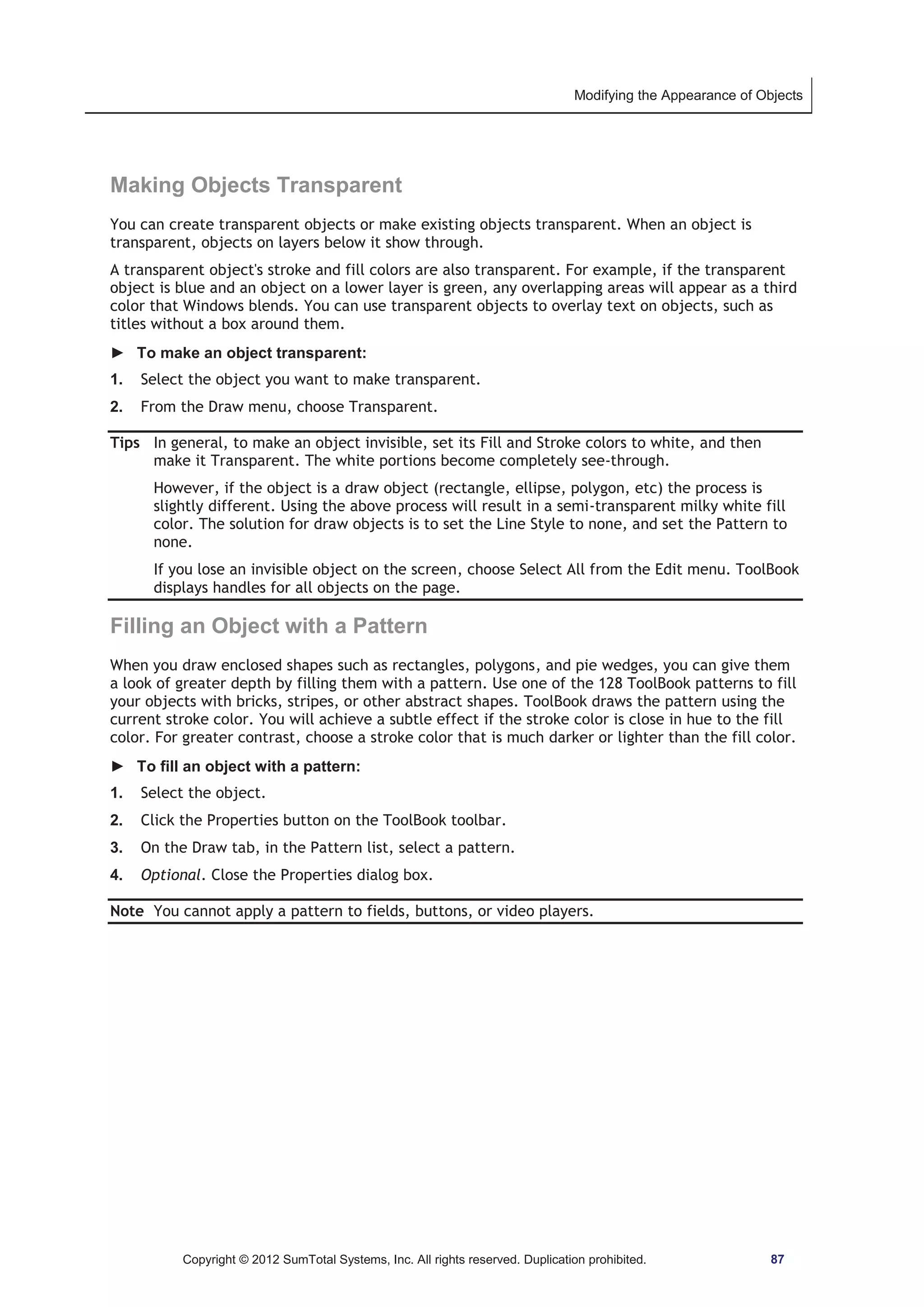 Modifying the Appearance of Objects 
Making Objects Transparent 
You can create transparent objects or make existing objects transparent. When an object is 
transparent, objects on layers below it show through. 
A transparent object's stroke and fill colors are also transparent. For example, if the transparent 
object is blue and an object on a lower layer is green, any overlapping areas will appear as a third 
color that Windows blends. You can use transparent objects to overlay text on objects, such as 
titles without a box around them. 
► To make an object transparent: 
1. Select the object you want to make transparent. 
2. From the Draw menu, choose Transparent. 
Tips In general, to make an object invisible, set its Fill and Stroke colors to white, and then 
make it Transparent. The white portions become completely see-through. 
However, if the object is a draw object (rectangle, ellipse, polygon, etc) the process is 
slightly different. Using the above process will result in a semi-transparent milky white fill 
color. The solution for draw objects is to set the Line Style to none, and set the Pattern to 
none. 
If you lose an invisible object on the screen, choose Select All from the Edit menu. ToolBook 
displays handles for all objects on the page. 
Filling an Object with a Pattern 
When you draw enclosed shapes such as rectangles, polygons, and pie wedges, you can give them 
a look of greater depth by filling them with a pattern. Use one of the 128 ToolBook patterns to fill 
your objects with bricks, stripes, or other abstract shapes. ToolBook draws the pattern using the 
current stroke color. You will achieve a subtle effect if the stroke color is close in hue to the fill 
color. For greater contrast, choose a stroke color that is much darker or lighter than the fill color. 
► To fill an object with a pattern: 
1. Select the object. 
2. Click the Properties button on the ToolBook toolbar. 
3. On the Draw tab, in the Pattern list, select a pattern. 
4. Optional. Close the Properties dialog box. 
Note You cannot apply a pattern to fields, buttons, or video players. 
Copyright © 2012 SumTotal Systems, Inc. All rights reserved. Duplication prohibited. 87 
 