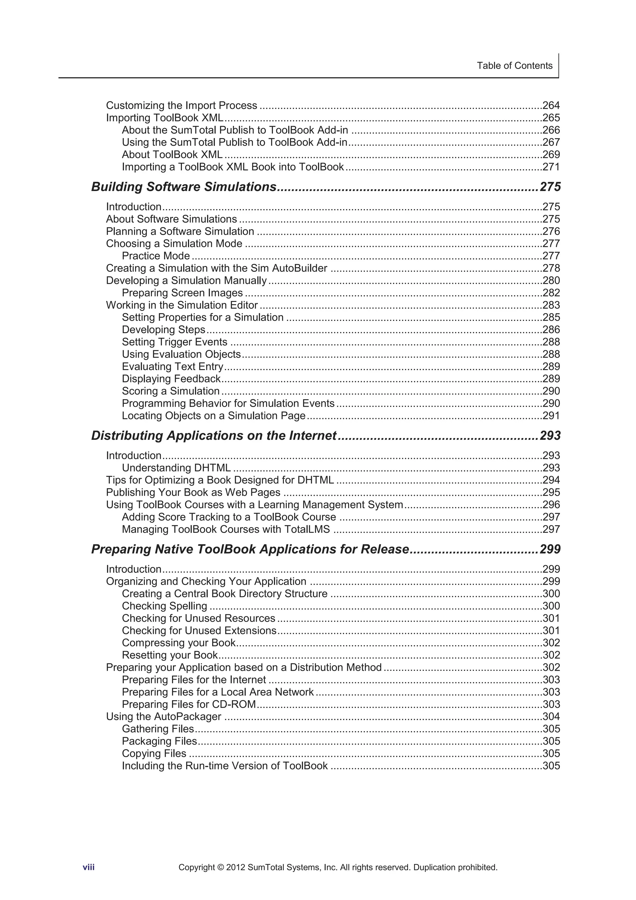 Table of Contents 
Customizing the Import Process ................................................................................................264 
Importing ToolBook XML ............................................................................................................265 
About the SumTotal Publish to ToolBook Add-in .................................................................266 
Using the SumTotal Publish to ToolBook Add-in ..................................................................267 
About ToolBook XML ............................................................................................................269 
Importing a ToolBook XML Book into ToolBook ...................................................................271 
Building Software Simulations ......................................................................... 275 
Introduction .................................................................................................................................275 
About Software Simulations .......................................................................................................275 
Planning a Software Simulation .................................................................................................276 
Choosing a Simulation Mode .....................................................................................................277 
Practice Mode .......................................................................................................................277 
Creating a Simulation with the Sim AutoBuilder ........................................................................278 
Developing a Simulation Manually .............................................................................................280 
Preparing Screen Images .....................................................................................................282 
Working in the Simulation Editor ................................................................................................283 
Setting Properties for a Simulation .......................................................................................285 
Developing Steps ..................................................................................................................286 
Setting Trigger Events ..........................................................................................................288 
Using Evaluation Objects ......................................................................................................288 
Evaluating Text Entry ............................................................................................................289 
Displaying Feedback.............................................................................................................289 
Scoring a Simulation .............................................................................................................290 
Programming Behavior for Simulation Events ......................................................................290 
Locating Objects on a Simulation Page ................................................................................291 
Distributing Applications on the Internet ........................................................ 293 
Introduction .................................................................................................................................293 
Understanding DHTML .........................................................................................................293 
Tips for Optimizing a Book Designed for DHTML ......................................................................294 
Publishing Your Book as Web Pages ........................................................................................295 
Using ToolBook Courses with a Learning Management System ...............................................296 
Adding Score Tracking to a ToolBook Course .....................................................................297 
Managing ToolBook Courses with TotalLMS .......................................................................297 
Preparing Native ToolBook Applications for Release .................................... 299 
Introduction .................................................................................................................................299 
Organizing and Checking Your Application ...............................................................................299 
Creating a Central Book Directory Structure ........................................................................300 
Checking Spelling .................................................................................................................300 
Checking for Unused Resources ..........................................................................................301 
Checking for Unused Extensions ..........................................................................................301 
Compressing your Book........................................................................................................302 
Resetting your Book ..............................................................................................................302 
Preparing your Application based on a Distribution Method ......................................................302 
Preparing Files for the Internet .............................................................................................303 
Preparing Files for a Local Area Network .............................................................................303 
Preparing Files for CD-ROM .................................................................................................303 
Using the AutoPackager ............................................................................................................304 
Gathering Files ......................................................................................................................305 
Packaging Files .....................................................................................................................305 
Copying Files ........................................................................................................................305 
Including the Run-time Version of ToolBook ........................................................................305 
viii Copyright © 2012 SumTotal Systems, Inc. All rights reserved. Duplication prohibited. 
 