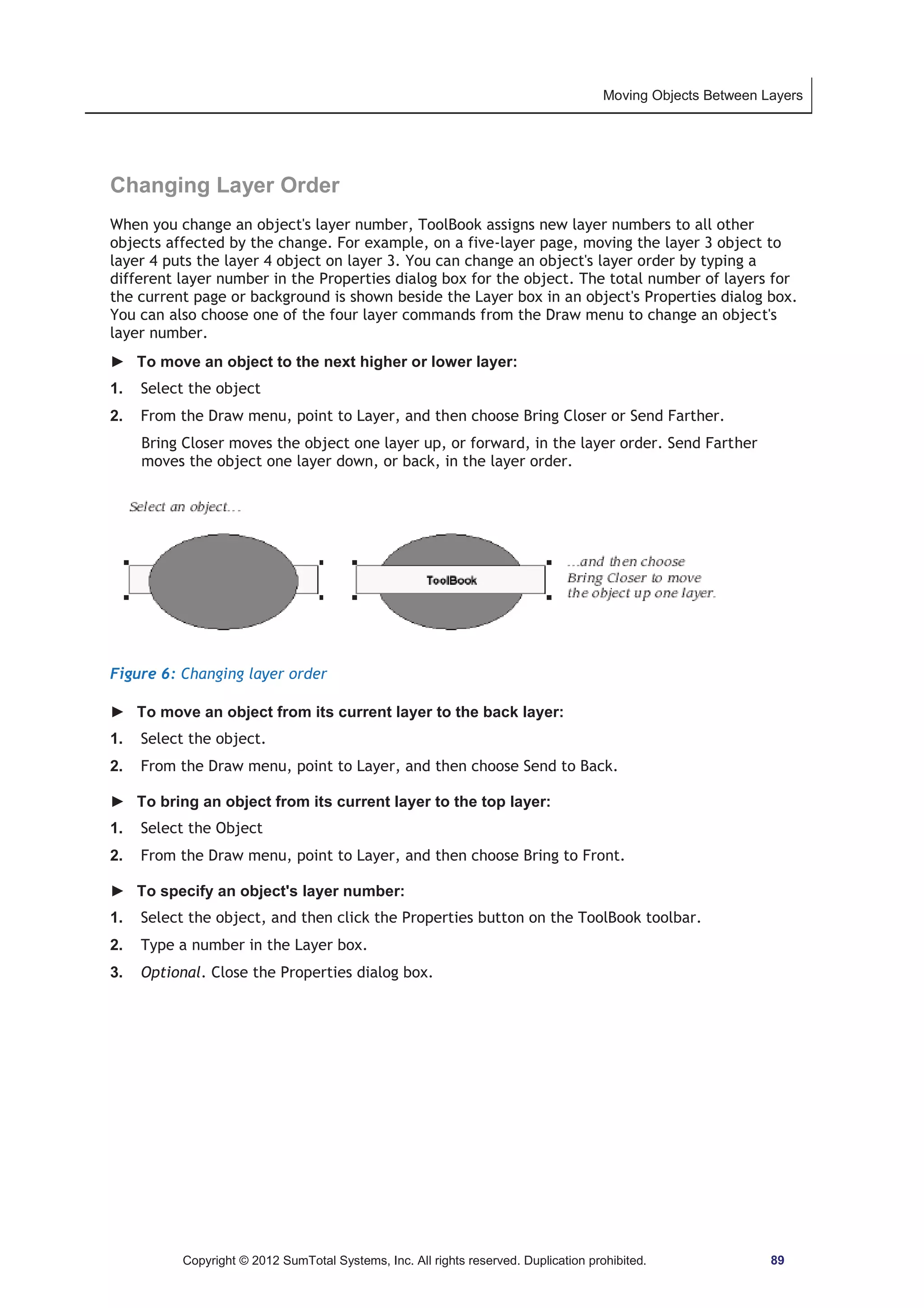Moving Objects Between Layers 
Changing Layer Order 
When you change an object's layer number, ToolBook assigns new layer numbers to all other 
objects affected by the change. For example, on a five-layer page, moving the layer 3 object to 
layer 4 puts the layer 4 object on layer 3. You can change an object's layer order by typing a 
different layer number in the Properties dialog box for the object. The total number of layers for 
the current page or background is shown beside the Layer box in an object's Properties dialog box. 
You can also choose one of the four layer commands from the Draw menu to change an object's 
layer number. 
► To move an object to the next higher or lower layer: 
1. Select the object 
2. From the Draw menu, point to Layer, and then choose Bring Closer or Send Farther. 
Bring Closer moves the object one layer up, or forward, in the layer order. Send Farther 
moves the object one layer down, or back, in the layer order. 
Figure 6: Changing layer order 
► To move an object from its current layer to the back layer: 
1. Select the object. 
2. From the Draw menu, point to Layer, and then choose Send to Back. 
► To bring an object from its current layer to the top layer: 
1. Select the Object 
2. From the Draw menu, point to Layer, and then choose Bring to Front. 
► To specify an object's layer number: 
1. Select the object, and then click the Properties button on the ToolBook toolbar. 
2. Type a number in the Layer box. 
3. Optional. Close the Properties dialog box. 
Copyright © 2012 SumTotal Systems, Inc. All rights reserved. Duplication prohibited. 89 
 
