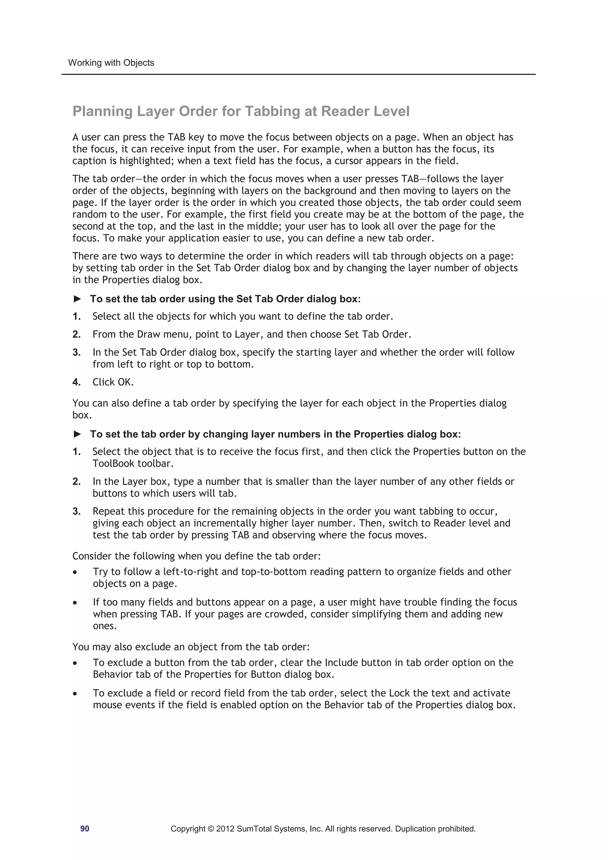 Working with Objects 
Planning Layer Order for Tabbing at Reader Level 
A user can press the TAB key to move the focus between objects on a page. When an object has 
the focus, it can receive input from the user. For example, when a button has the focus, its 
caption is highlighted; when a text field has the focus, a cursor appears in the field. 
The tab order—the order in which the focus moves when a user presses TAB—follows the layer 
order of the objects, beginning with layers on the background and then moving to layers on the 
page. If the layer order is the order in which you created those objects, the tab order could seem 
random to the user. For example, the first field you create may be at the bottom of the page, the 
second at the top, and the last in the middle; your user has to look all over the page for the 
focus. To make your application easier to use, you can define a new tab order. 
There are two ways to determine the order in which readers will tab through objects on a page: 
by setting tab order in the Set Tab Order dialog box and by changing the layer number of objects 
in the Properties dialog box. 
► To set the tab order using the Set Tab Order dialog box: 
1. Select all the objects for which you want to define the tab order. 
2. From the Draw menu, point to Layer, and then choose Set Tab Order. 
3. In the Set Tab Order dialog box, specify the starting layer and whether the order will follow 
from left to right or top to bottom. 
4. Click OK. 
You can also define a tab order by specifying the layer for each object in the Properties dialog 
box. 
► To set the tab order by changing layer numbers in the Properties dialog box: 
1. Select the object that is to receive the focus first, and then click the Properties button on the 
ToolBook toolbar. 
2. In the Layer box, type a number that is smaller than the layer number of any other fields or 
buttons to which users will tab. 
3. Repeat this procedure for the remaining objects in the order you want tabbing to occur, 
giving each object an incrementally higher layer number. Then, switch to Reader level and 
test the tab order by pressing TAB and observing where the focus moves. 
Consider the following when you define the tab order: 
x Try to follow a left-to-right and top-to-bottom reading pattern to organize fields and other 
objects on a page. 
x If too many fields and buttons appear on a page, a user might have trouble finding the focus 
when pressing TAB. If your pages are crowded, consider simplifying them and adding new 
ones. 
You may also exclude an object from the tab order: 
x To exclude a button from the tab order, clear the Include button in tab order option on the 
Behavior tab of the Properties for Button dialog box. 
x To exclude a field or record field from the tab order, select the Lock the text and activate 
mouse events if the field is enabled option on the Behavior tab of the Properties dialog box. 
90 Copyright © 2012 SumTotal Systems, Inc. All rights reserved. Duplication prohibited. 
 
