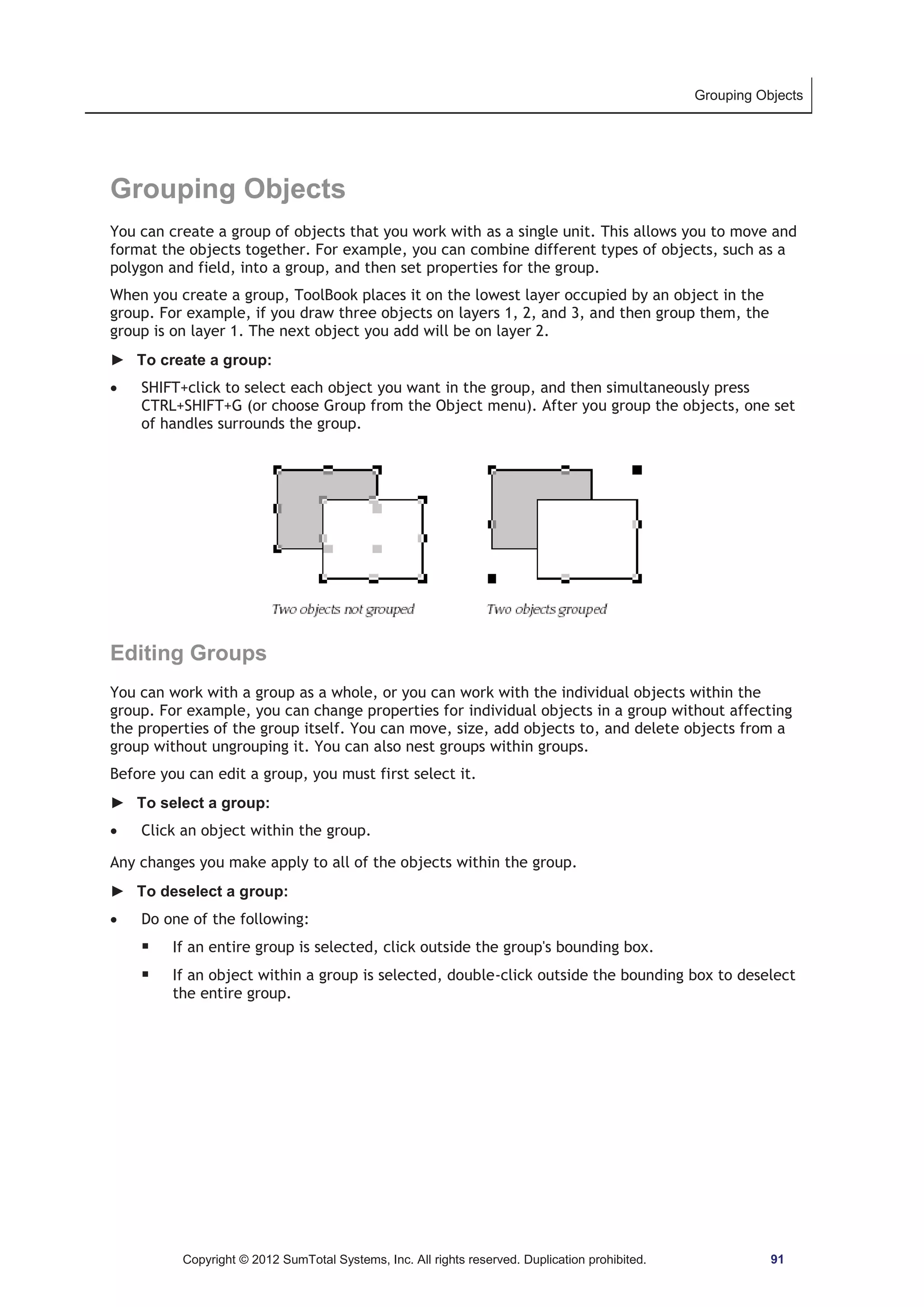Grouping Objects 
Grouping Objects 
You can create a group of objects that you work with as a single unit. This allows you to move and 
format the objects together. For example, you can combine different types of objects, such as a 
polygon and field, into a group, and then set properties for the group. 
When you create a group, ToolBook places it on the lowest layer occupied by an object in the 
group. For example, if you draw three objects on layers 1, 2, and 3, and then group them, the 
group is on layer 1. The next object you add will be on layer 2. 
► To create a group: 
x SHIFT+click to select each object you want in the group, and then simultaneously press 
CTRL+SHIFT+G (or choose Group from the Object menu). After you group the objects, one set 
of handles surrounds the group. 
Editing Groups 
You can work with a group as a whole, or you can work with the individual objects within the 
group. For example, you can change properties for individual objects in a group without affecting 
the properties of the group itself. You can move, size, add objects to, and delete objects from a 
group without ungrouping it. You can also nest groups within groups. 
Before you can edit a group, you must first select it. 
► To select a group: 
x Click an object within the group. 
Any changes you make apply to all of the objects within the group. 
► To deselect a group: 
x Do one of the following: 
ƒ If an entire group is selected, click outside the group's bounding box. 
ƒ If an object within a group is selected, double-click outside the bounding box to deselect 
the entire group. 
Copyright © 2012 SumTotal Systems, Inc. All rights reserved. Duplication prohibited. 91 
 