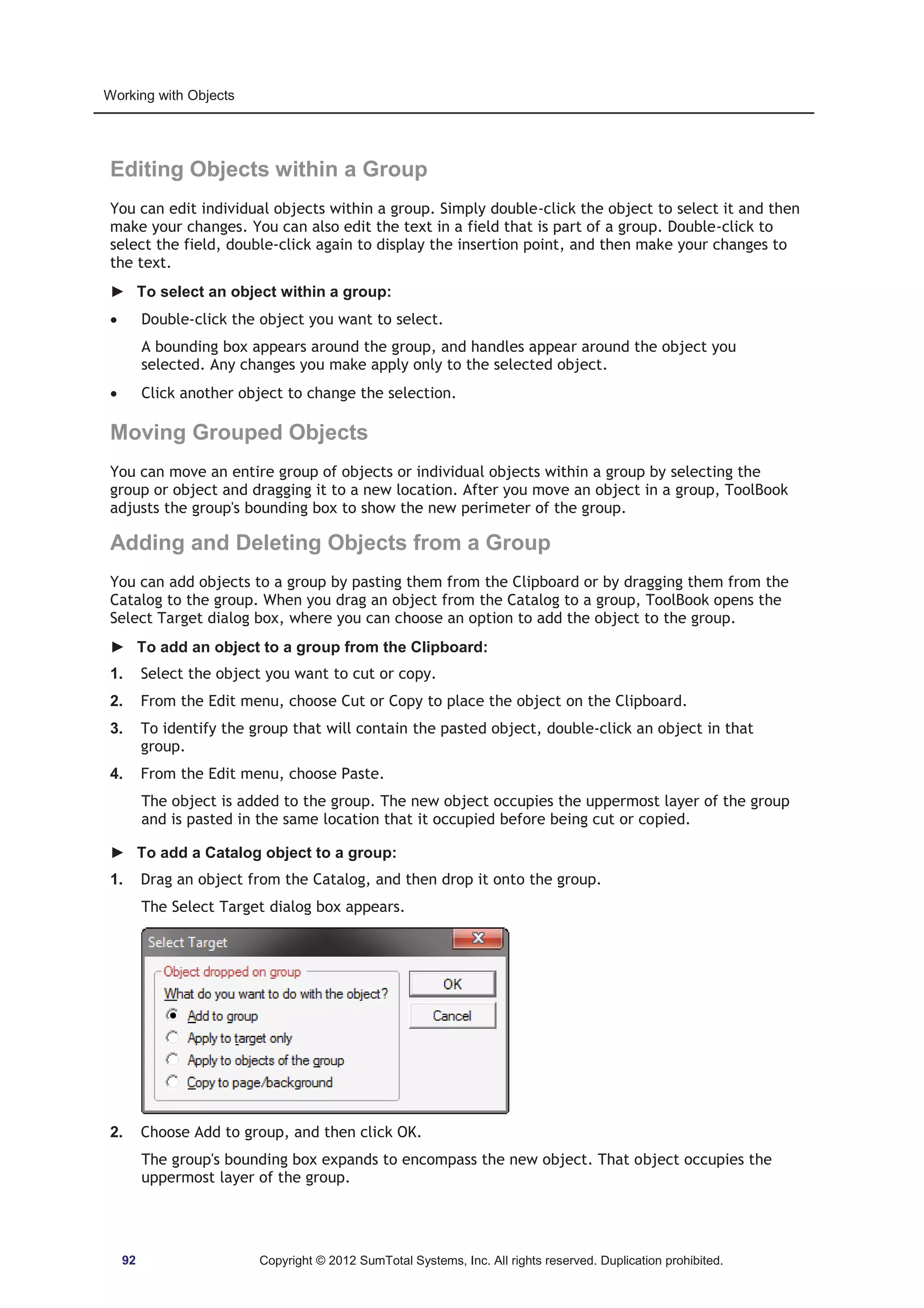 Working with Objects 
Editing Objects within a Group 
You can edit individual objects within a group. Simply double-click the object to select it and then 
make your changes. You can also edit the text in a field that is part of a group. Double-click to 
select the field, double-click again to display the insertion point, and then make your changes to 
the text. 
► To select an object within a group: 
x Double-click the object you want to select. 
A bounding box appears around the group, and handles appear around the object you 
selected. Any changes you make apply only to the selected object. 
x Click another object to change the selection. 
Moving Grouped Objects 
You can move an entire group of objects or individual objects within a group by selecting the 
group or object and dragging it to a new location. After you move an object in a group, ToolBook 
adjusts the group's bounding box to show the new perimeter of the group. 
Adding and Deleting Objects from a Group 
You can add objects to a group by pasting them from the Clipboard or by dragging them from the 
Catalog to the group. When you drag an object from the Catalog to a group, ToolBook opens the 
Select Target dialog box, where you can choose an option to add the object to the group. 
► To add an object to a group from the Clipboard: 
1. Select the object you want to cut or copy. 
2. From the Edit menu, choose Cut or Copy to place the object on the Clipboard. 
3. To identify the group that will contain the pasted object, double-click an object in that 
group. 
4. From the Edit menu, choose Paste. 
The object is added to the group. The new object occupies the uppermost layer of the group 
and is pasted in the same location that it occupied before being cut or copied. 
► To add a Catalog object to a group: 
1. Drag an object from the Catalog, and then drop it onto the group. 
The Select Target dialog box appears. 
2. Choose Add to group, and then click OK. 
The group's bounding box expands to encompass the new object. That object occupies the 
uppermost layer of the group. 
92 Copyright © 2012 SumTotal Systems, Inc. All rights reserved. Duplication prohibited. 
 