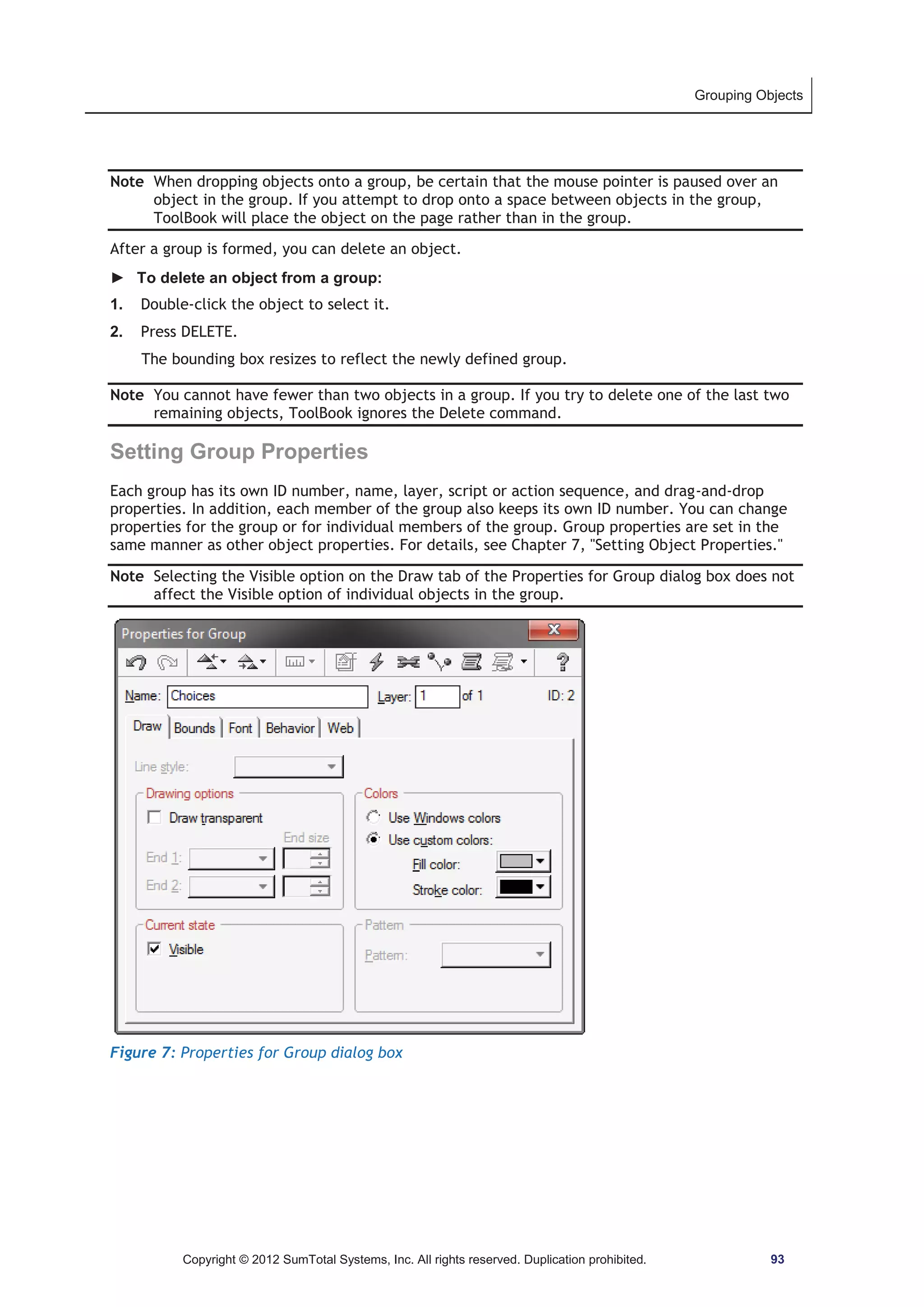 Grouping Objects 
Note When dropping objects onto a group, be certain that the mouse pointer is paused over an 
object in the group. If you attempt to drop onto a space between objects in the group, 
ToolBook will place the object on the page rather than in the group. 
After a group is formed, you can delete an object. 
► To delete an object from a group: 
1. Double-click the object to select it. 
2. Press DELETE. 
The bounding box resizes to reflect the newly defined group. 
Note You cannot have fewer than two objects in a group. If you try to delete one of the last two 
remaining objects, ToolBook ignores the Delete command. 
Setting Group Properties 
Each group has its own ID number, name, layer, script or action sequence, and drag-and-drop 
properties. In addition, each member of the group also keeps its own ID number. You can change 
properties for the group or for individual members of the group. Group properties are set in the 
same manner as other object properties. For details, see Chapter 7, Setting Object Properties. 
Note Selecting the Visible option on the Draw tab of the Properties for Group dialog box does not 
affect the Visible option of individual objects in the group. 
Figure 7: Properties for Group dialog box 
Copyright © 2012 SumTotal Systems, Inc. All rights reserved. Duplication prohibited. 93 
 