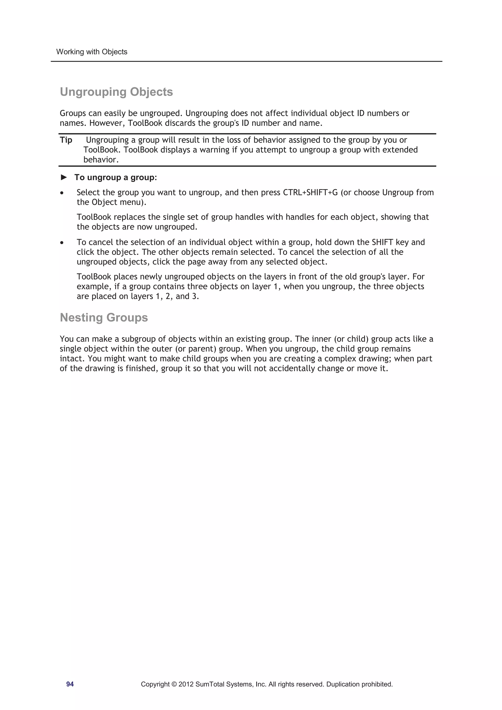 Working with Objects 
Ungrouping Objects 
Groups can easily be ungrouped. Ungrouping does not affect individual object ID numbers or 
names. However, ToolBook discards the group's ID number and name. 
Tip Ungrouping a group will result in the loss of behavior assigned to the group by you or 
ToolBook. ToolBook displays a warning if you attempt to ungroup a group with extended 
behavior. 
► To ungroup a group: 
x Select the group you want to ungroup, and then press CTRL+SHIFT+G (or choose Ungroup from 
the Object menu). 
ToolBook replaces the single set of group handles with handles for each object, showing that 
the objects are now ungrouped. 
x To cancel the selection of an individual object within a group, hold down the SHIFT key and 
click the object. The other objects remain selected. To cancel the selection of all the 
ungrouped objects, click the page away from any selected object. 
ToolBook places newly ungrouped objects on the layers in front of the old group's layer. For 
example, if a group contains three objects on layer 1, when you ungroup, the three objects 
are placed on layers 1, 2, and 3. 
Nesting Groups 
You can make a subgroup of objects within an existing group. The inner (or child) group acts like a 
single object within the outer (or parent) group. When you ungroup, the child group remains 
intact. You might want to make child groups when you are creating a complex drawing; when part 
of the drawing is finished, group it so that you will not accidentally change or move it. 
94 Copyright © 2012 SumTotal Systems, Inc. All rights reserved. Duplication prohibited. 
 