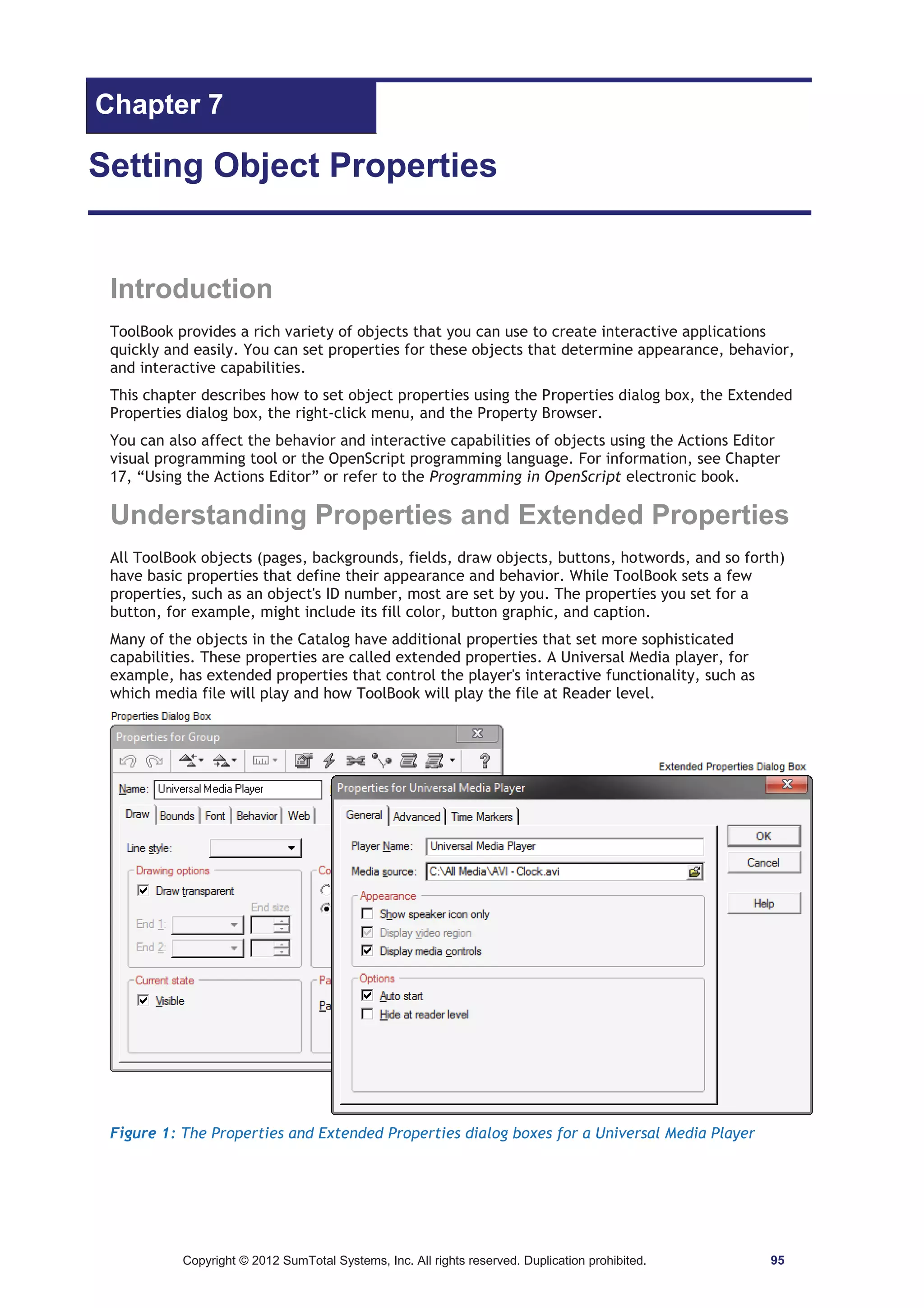 Chapter 7 
Setting Object Properties 
Introduction 
ToolBook provides a rich variety of objects that you can use to create interactive applications 
quickly and easily. You can set properties for these objects that determine appearance, behavior, 
and interactive capabilities. 
This chapter describes how to set object properties using the Properties dialog box, the Extended 
Properties dialog box, the right-click menu, and the Property Browser. 
You can also affect the behavior and interactive capabilities of objects using the Actions Editor 
visual programming tool or the OpenScript programming language. For information, see Chapter 
17, “Using the Actions Editor” or refer to the Programming in OpenScript electronic book. 
Understanding Properties and Extended Properties 
All ToolBook objects (pages, backgrounds, fields, draw objects, buttons, hotwords, and so forth) 
have basic properties that define their appearance and behavior. While ToolBook sets a few 
properties, such as an object's ID number, most are set by you. The properties you set for a 
button, for example, might include its fill color, button graphic, and caption. 
Many of the objects in the Catalog have additional properties that set more sophisticated 
capabilities. These properties are called extended properties. A Universal Media player, for 
example, has extended properties that control the player's interactive functionality, such as 
which media file will play and how ToolBook will play the file at Reader level. 
Figure 1: The Properties and Extended Properties dialog boxes for a Universal Media Player 
Copyright © 2012 SumTotal Systems, Inc. All rights reserved. Duplication prohibited. 95 
 