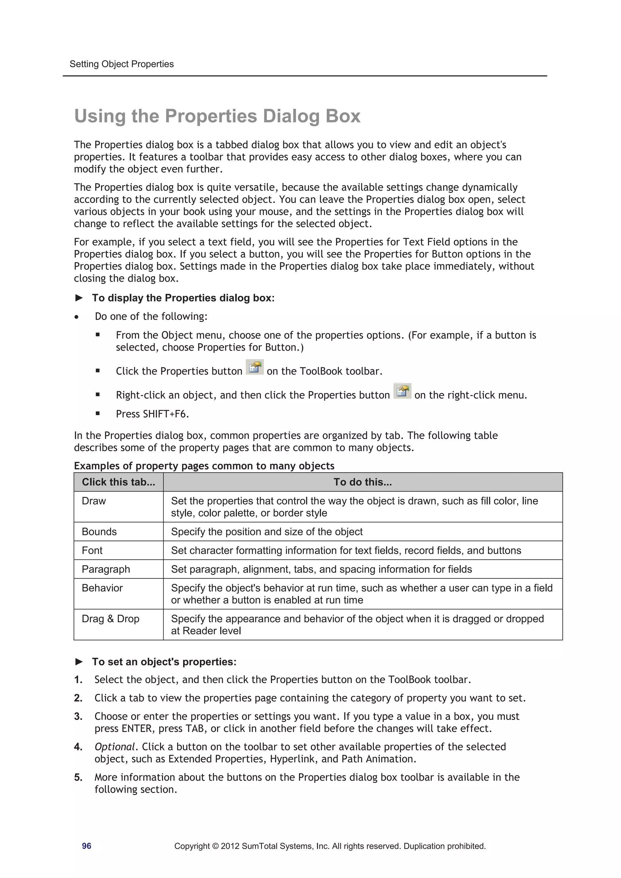 Setting Object Properties 
Using the Properties Dialog Box 
The Properties dialog box is a tabbed dialog box that allows you to view and edit an object's 
properties. It features a toolbar that provides easy access to other dialog boxes, where you can 
modify the object even further. 
The Properties dialog box is quite versatile, because the available settings change dynamically 
according to the currently selected object. You can leave the Properties dialog box open, select 
various objects in your book using your mouse, and the settings in the Properties dialog box will 
change to reflect the available settings for the selected object. 
For example, if you select a text field, you will see the Properties for Text Field options in the 
Properties dialog box. If you select a button, you will see the Properties for Button options in the 
Properties dialog box. Settings made in the Properties dialog box take place immediately, without 
closing the dialog box. 
► To display the Properties dialog box: 
x Do one of the following: 
ƒ From the Object menu, choose one of the properties options. (For example, if a button is 
selected, choose Properties for Button.) 
ƒ Click the Properties button on the ToolBook toolbar. 
ƒ Right-click an object, and then click the Properties button on the right-click menu. 
ƒ Press SHIFT+F6. 
In the Properties dialog box, common properties are organized by tab. The following table 
describes some of the property pages that are common to many objects. 
Examples of property pages common to many objects 
Click this tab... To do this... 
Draw Set the properties that control the way the object is drawn, such as fill color, line 
style, color palette, or border style 
Bounds Specify the position and size of the object 
Font Set character formatting information for text fields, record fields, and buttons 
Paragraph Set paragraph, alignment, tabs, and spacing information for fields 
Behavior Specify the object's behavior at run time, such as whether a user can type in a field 
or whether a button is enabled at run time 
Drag  Drop Specify the appearance and behavior of the object when it is dragged or dropped 
at Reader level 
► To set an object's properties: 
1. Select the object, and then click the Properties button on the ToolBook toolbar. 
2. Click a tab to view the properties page containing the category of property you want to set. 
3. Choose or enter the properties or settings you want. If you type a value in a box, you must 
press ENTER, press TAB, or click in another field before the changes will take effect. 
4. Optional. Click a button on the toolbar to set other available properties of the selected 
object, such as Extended Properties, Hyperlink, and Path Animation. 
5. More information about the buttons on the Properties dialog box toolbar is available in the 
following section. 
96 Copyright © 2012 SumTotal Systems, Inc. All rights reserved. Duplication prohibited. 
 