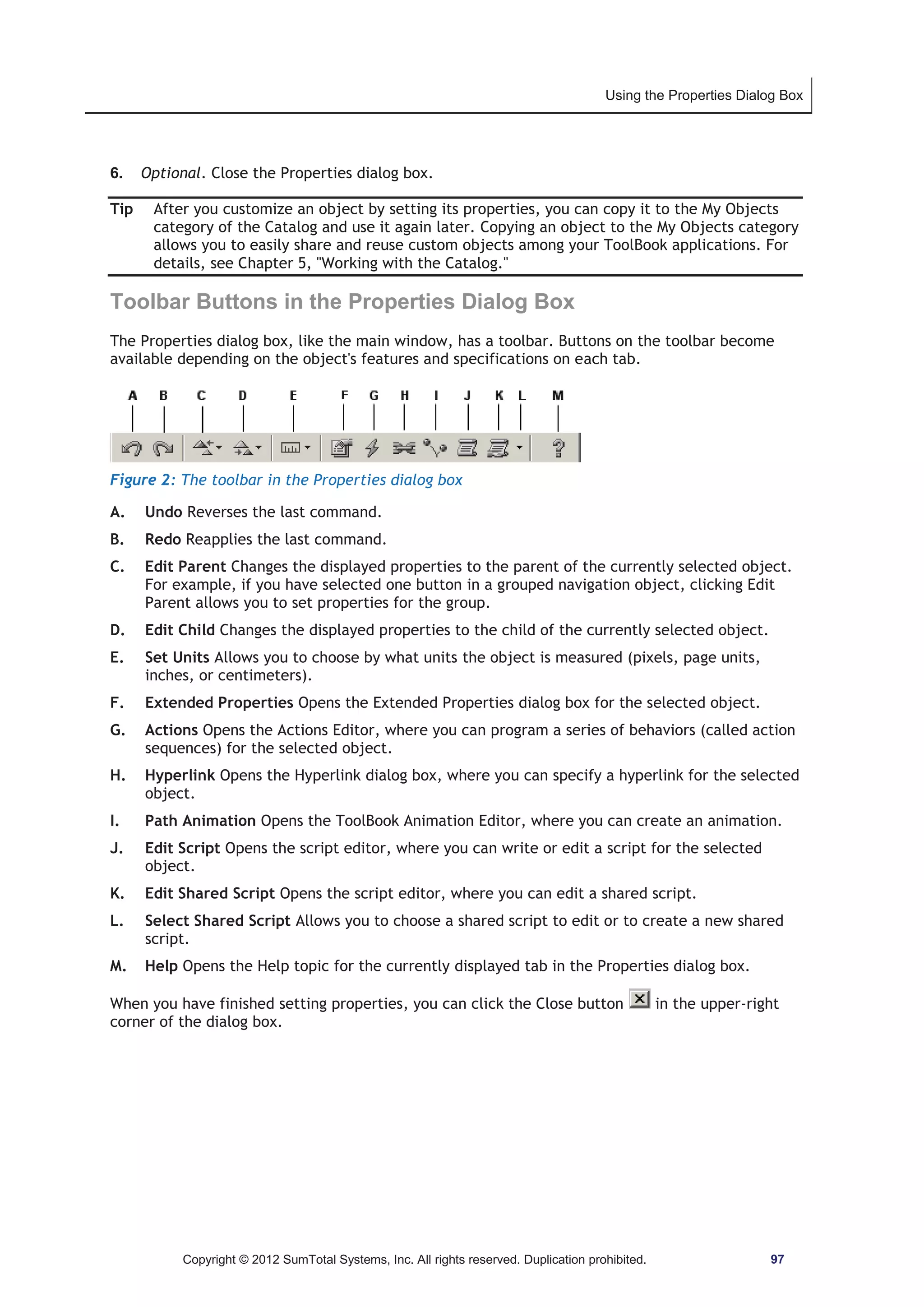Using the Properties Dialog Box 
6. Optional. Close the Properties dialog box. 
Tip After you customize an object by setting its properties, you can copy it to the My Objects 
category of the Catalog and use it again later. Copying an object to the My Objects category 
allows you to easily share and reuse custom objects among your ToolBook applications. For 
details, see Chapter 5, Working with the Catalog. 
Toolbar Buttons in the Properties Dialog Box 
The Properties dialog box, like the main window, has a toolbar. Buttons on the toolbar become 
available depending on the object's features and specifications on each tab. 
Figure 2: The toolbar in the Properties dialog box 
A. Undo Reverses the last command. 
B. Redo Reapplies the last command. 
C. Edit Parent Changes the displayed properties to the parent of the currently selected object. 
For example, if you have selected one button in a grouped navigation object, clicking Edit 
Parent allows you to set properties for the group. 
D. Edit Child Changes the displayed properties to the child of the currently selected object. 
E. Set Units Allows you to choose by what units the object is measured (pixels, page units, 
inches, or centimeters). 
F. Extended Properties Opens the Extended Properties dialog box for the selected object. 
G. Actions Opens the Actions Editor, where you can program a series of behaviors (called action 
sequences) for the selected object. 
H. Hyperlink Opens the Hyperlink dialog box, where you can specify a hyperlink for the selected 
object. 
I. Path Animation Opens the ToolBook Animation Editor, where you can create an animation. 
J. Edit Script Opens the script editor, where you can write or edit a script for the selected 
object. 
K. Edit Shared Script Opens the script editor, where you can edit a shared script. 
L. Select Shared Script Allows you to choose a shared script to edit or to create a new shared 
script. 
M. Help Opens the Help topic for the currently displayed tab in the Properties dialog box. 
When you have finished setting properties, you can click the Close button in the upper-right 
corner of the dialog box. 
Copyright © 2012 SumTotal Systems, Inc. All rights reserved. Duplication prohibited. 97 
 