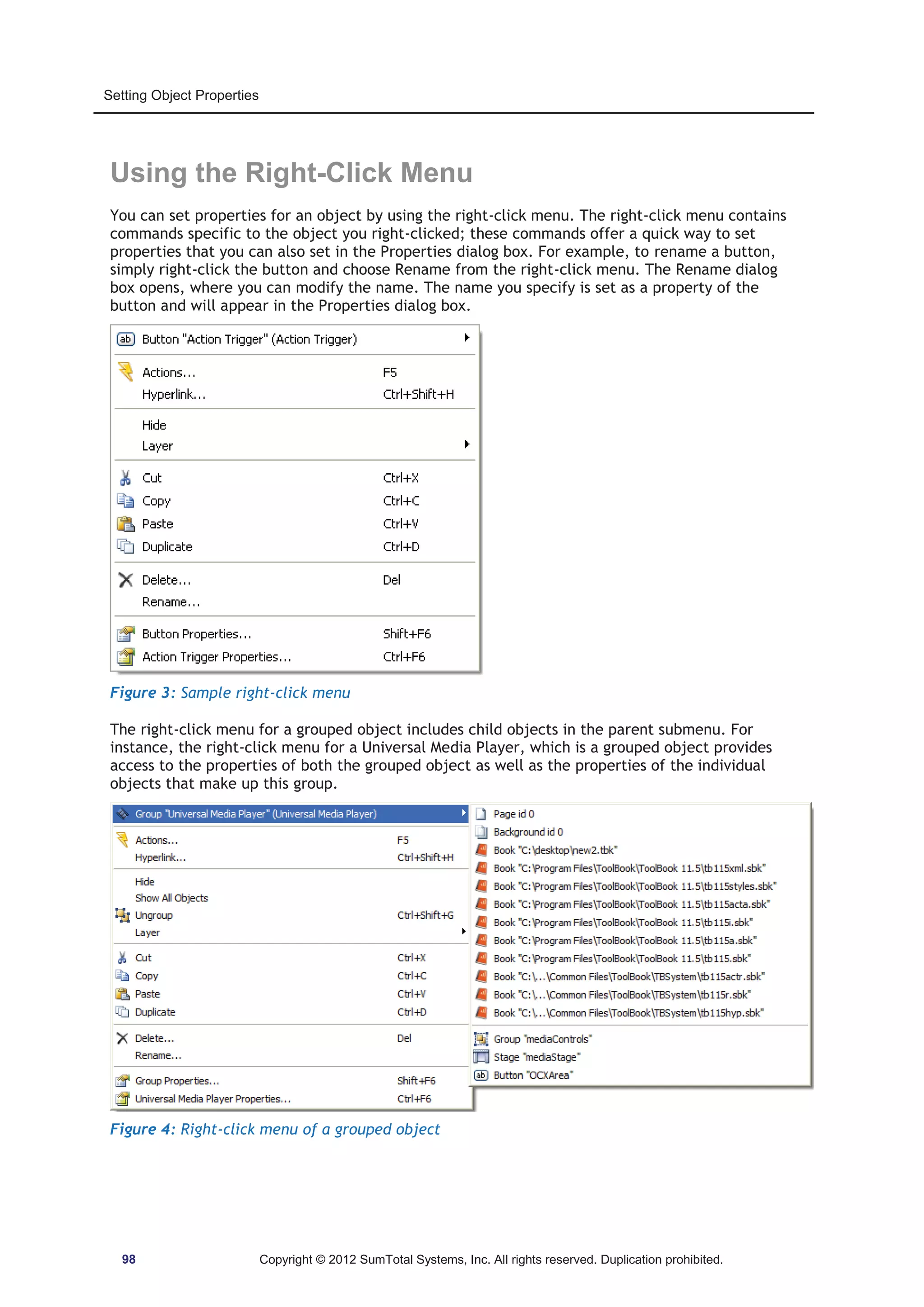 Setting Object Properties 
Using the Right-Click Menu 
You can set properties for an object by using the right-click menu. The right-click menu contains 
commands specific to the object you right-clicked; these commands offer a quick way to set 
properties that you can also set in the Properties dialog box. For example, to rename a button, 
simply right-click the button and choose Rename from the right-click menu. The Rename dialog 
box opens, where you can modify the name. The name you specify is set as a property of the 
button and will appear in the Properties dialog box. 
Figure 3: Sample right-click menu 
The right-click menu for a grouped object includes child objects in the parent submenu. For 
instance, the right-click menu for a Universal Media Player, which is a grouped object provides 
access to the properties of both the grouped object as well as the properties of the individual 
objects that make up this group. 
Figure 4: Right-click menu of a grouped object 
98 Copyright © 2012 SumTotal Systems, Inc. All rights reserved. Duplication prohibited. 
 